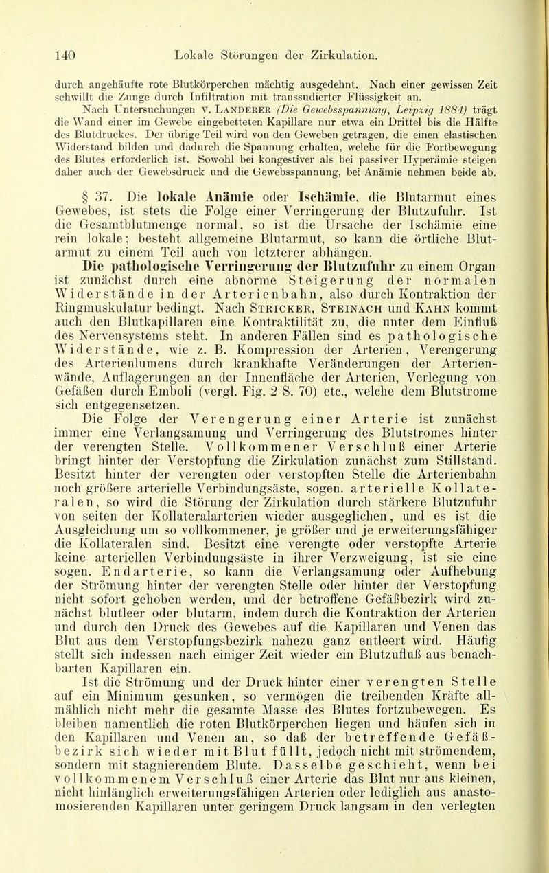 durch angehäufte rote Blutkörperchen mächtig ausgedehnt. Nach einer gewissen Zeit schwillt die Zunge durch Infiltration mit traussudierter Flüssigkeit an. Nach Untersuchungen v. Landerer (Die Geivcbsspannung, Leipzig 1884) trägt die Wand einer im Gewebe eingebetteten Kapillare nur etwa ein Drittel bis die Hälfte des Blutdruckes. Der übrige Teil wird von den Geweben getragen, die einen elastischen Widerstand bilden und dadurch die Spannung erhalten, welche für die Fortbewegung des Blutes erforderlich ist. Sowohl bei kongestiver als bei passiver Hyperämie steigen daher auch der Gewebsdruck und die Gewebsspannung, bei Anämie nehmen beide ab. § 37. Die lokale Anämie oder Iscliämie, die Blutarmut eines Gewebes, ist stets die Folge einer Verringerung der Blutzufuhr. Ist die Gesamtblutmenge normal, so ist die Ursache der Ischämie eine rein lokale; besteht allgemeine Blutarmut, so kann die örtliche Blut- armut zu einem Teil auch von letzterer abhängen. Die pathologische YeiTingerimg der Blutzufiihr zu einem Organ ist zunächst durch eine abnorme Steigerung der normalen Widerstände in der Arterien b ahn, also durch Kontraktion der Ringmuskulatur bedingt. Nach Stricker, Steinach und Kahn kommt auch den Blutkapillaren eine Kontraktilität zu, die unter dem Einfluß des Nervensystems steht. In anderen Fällen sind es pathologische Widerstände, wie z. B. Kompression der Arterien, Verengerung des Arterienlumens durch krankhafte Veränderungen der Arterien- wände, Auflagerungen an der Innenfläche der Arterien, Verlegung von Gefäßen durch Emboli (vergl. Fig. 2 S. 70) etc., welche dem Blutstrome sich entgegensetzen. Die Folge der Verengerung einer Arterie ist zunächst immer eine Verlangsamung und Verringerung des Blutstromes hinter der verengten Stelle. Vollkommener Verschluß einer Arterie bringt hinter der Verstopfung die Zirkulation zunächst zum Stillstand. Besitzt hinter der verengten oder verstopften Stelle die Arterienbahn noch größere arterielle Verbindungsäste, sogen, arterielle Kollate- ralen, so wird die Störung der Zirkulation durch stärkere Blutzufuhr von Seiten der Kollateralarterien wieder ausgeglichen, und es ist die Ausgleichung um so vollkommener, je größer und je erweiterungsfähiger die Kollateralen sind. Besitzt eine verengte oder verstopfte Arterie keine arteriellen Verbindungsäste in ihrer Verzweigung, ist sie eine sogen. Endarterie, so kann die Verlangsamung oder Aufhebung der Strömung hinter der verengten Stelle oder hinter der Verstopfung nicht sofort gehoben werden, und der betroffene Gefäßbezirk wird zu- nächst blutleer oder blutarm, indem durch die Kontraktion der Arterien und durch den Druck des Gewebes auf die Kapillaren und Venen das Blut aus dem Verstopfungsbezirk nahezu ganz entleert wird. Häufig stellt sich indessen nach einiger Zeit wieder ein Blutzufluß aus benach- barten Kapillaren ein. Ist die Strömung und der Druck hinter einer verengten Stelle auf ein Minimum gesunken, so vermögen die treibenden Kräfte all- mählich nicht mehr die gesamte Masse des Blutes fortzubewegen. Es bleiben namentlich die roten Blutkörperchen liegen und häufen sich in den Kapillaren und Venen an, so daß der betreffende Gefäß- bezirk sich wieder mit Blut füllt, jedoch nicht mit strömendem, sondern mit stagnierendem Blute. Dasselbe geschieht, wenn bei vollkommenem Verschluß einer Arterie das Blut nur aus kleinen, nicht hinlänglich erweiterungsfähigen Arterien oder lediglich aus anasto- mosierenden Kapillaren unter geringem Druck langsam in den verlegten