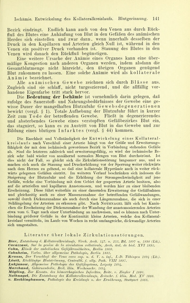 Bezirk eindringt. Endlich kann auch von den Venen aus durch Rück- fluß des Blutes eine Anhäufung von Blut in den Gelaßen des anämischen Herdes sich einstellen und zwar dann, wenn innerhalb desselben der Druck in den Kapillaren und Arterien gleich Null ist, während in den Venen ein positiver Druck vorhanden ist. Stauung des Blutes in den Venen wird danach den Rückfluß begünstigen. Eine weitere Ursache der Anämie eines Organes kann eine über- mäßige Kongestion nach anderen Organen werden, indem alsdann die Gesamtblutmenge nicht hinreicht, den übrigen Organen genügend Blut zukommen zu lassen. Eine solche Anämie wird als kollaterale Anämie bezeichnet. Alle anämischen Gewebe zeichnen sich durch Blässe aus. Zugleich sind sie schlaff, nicht turgeszierend, und die allfällig vor- handene Eigenfarbe tritt stark hervor. Die Bedeutvmg- der Ischämie ist vornehmlich darin gelegen, daß zufolge des Sauerstoff- und Nahrungsbedürfnisses der Gewebe eine ge- wisse Dauer der mangelhaften Blutzufuhr Gewebsdegenerationen bewirkt (vergl. § 1). Totale Aufhebung der Blutzufuhr führt in kurzer Zeit zum Tode der betreffenden Gewebe. Fließt in degenerierendes und absterbendes Gewebe eines verstopften Gefäßbezirkes Blut ein, das stagniert, so kann es zu Austritt von Blut iu das Gewebe und zur Bildung eines blutigen Infarktes (vergl. § 44) kommen. Die Raschheit und Vollständigkeit der Entwickelung eines Kollateral- kreislaufs nach Verschluß einer Arterie hängt von der Größe und Erweiterungs- fähigkeit der mit dem ischämisch gewordenen Bezirk in Verbindung stehenden Gefäße ab. Bind die letzteren zahlreich und erweiterungsfähig, so wird der ischämische Be- zirk sehr bald wieder von annähernd normalen Mengen von Blut durchströmt. Ist dies nicht der FaU, so gleicht sich die Zirkulationsstörung langsamer aus, und es machen sich auch die Stauung und Druckerhöhung vor der Sperrung weiter rückwärts nach dem Herzen zu geltend, so daß eine kollaterale Hyperänaie auch in weiter rück- wärts gelegenen Gefäßen eintritt. Im weiteren Verlauf beschränken sich indessen die Steigerung der Blutzufuhr und die Erhöhung der Stromgeschwindigkeit auf jene Gefäße, welche eine Verbindung mit dem Gebiet der gesperrten Arterie besitzen, also auf die arteriellen und kapillaren Anastomosen, und werden hier zu einer bleibenden Erscheinung. Diese führt weiterhin zu einer dauernden Erweiterung der Gefäßbahnen und gleichzeitig auch zu einer Massenzunahme der betreffenden Gefäßwandungen, sowohl durch Dickenzunahme als auch durch eine Längenzunahme, die sich in einer Schlängelung der Arterien zu erkennen gibt. Nach Nothnagel läßt sich bei Kanin- chen die Erscheinung der Dickenzunahme der Wandung der anastomosierenden Arterien «twa vom 0. Tage nach einer Unterbindung an nachweisen, und es können nach Unter- bindung größerer Gefäße in der Kontinuität kleine Arterien, welche den Kollateral- kreislauf vermitteln, im Laufe von Wochen in recht umfangreiche, dickwandige Arterien sich umgestalten. Literatur über lokale Zirkulationsstörungen. Bier, Entstehung d. Kollateralkreislaufs, Virch. Arch. I47. u. 15S. Bd. 1897 u. 1898 (Lit.). Cavaszani, Sur la genese de la circulation collaterale, Arch. ital. de biol. XVI 1892. Cohn, Älinik der embolischen GefäjSkrankheiten, Berlin 1860. Cohnheim, Vöries, über allgemeine Pathologie, Berlin 1882. S.f'auss, Der Verschliifi der Vena cava su-p. u. d. V. c. inj., I.-D. Tübingen 1894 (Lit.). Löwit, Riickläußge Blutströmung, Centralbl. f. allg. Path. VIII 1897. Lulejanoiv, Allgemeine Pathologie des Gefäßsystems, Leipzig 1894. Marchand, Gehirnembolie, Berl. Min. Wochenschr. 1894. Mögling, Zur Kenntn. des hämorrhagischen Infarktes, Beitr. v. Ziegler I 1886. Nothnagel, Die Entstehung des Kollateralkreislaufs, Zeit sehr. f. Hin. Med. XV 1888. ■V, ReckLinghatisen, Pathologie des Kreislaufs u. der Ernährung, Stuttgart 1883. I
