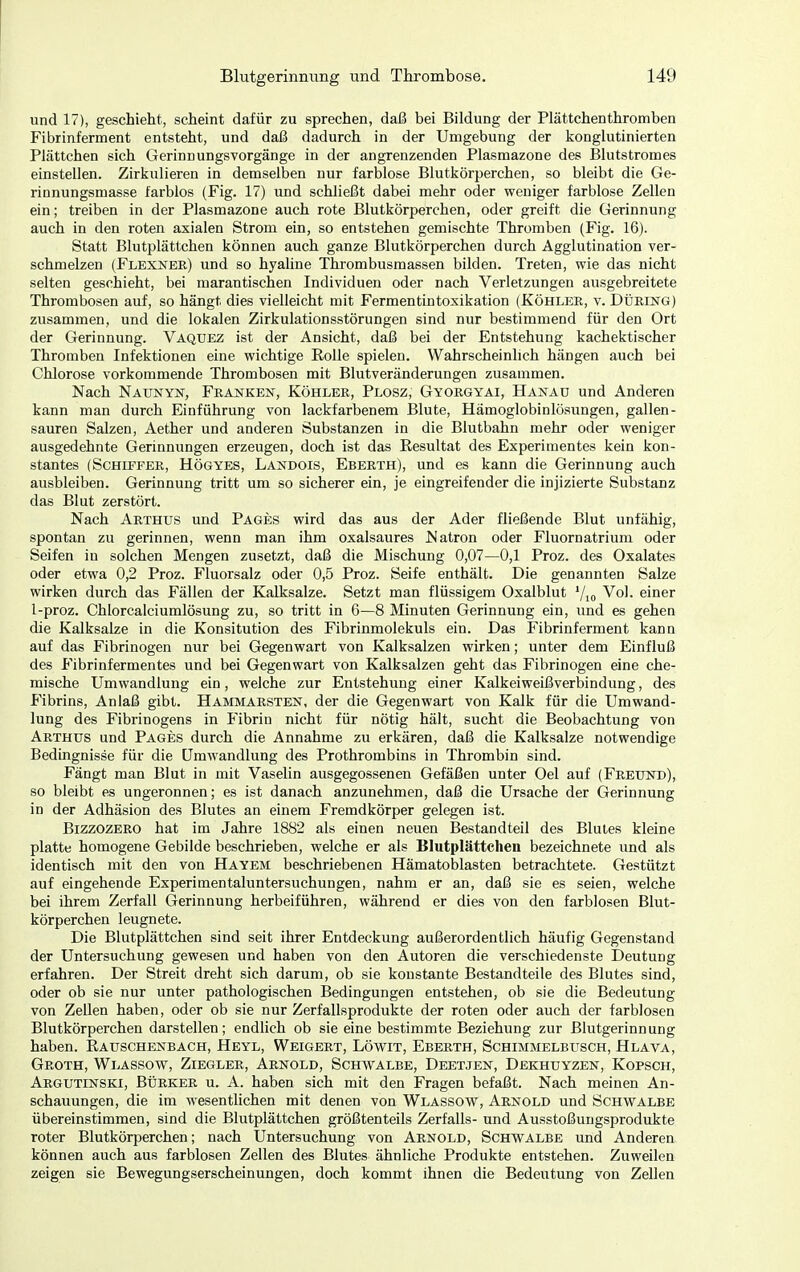 und 17), geschieht, scheint dafür zu sprechen, daß bei Bildung der Plättchenthromben Fibrinferment entsteht, und daß dadurch in der Umgebung der konglutinierten Plättchen sich Gerinnungsvorgänge in der angrenzenden Plasmazone des Blutstromes einstellen. Zirkulieren in demselben nur farblose Blutkörperchen, so bleibt die Ge- rinnungsmasse farblos (Fig. 17) und schließt dabei mehr oder weniger farblose Zellen ein; treiben in der Plasmazone auch rote Blutkörperchen, oder greift die Gerinnung auch in den roten axialen Strom ein, so entstehen gemischte Thromben (Fig. 16). Statt Blutplättchen können auch ganze Blutkörperchen durch Agglutination ver- schmelzen (Flexner) und so hyaline Thrombusmassen bilden. Treten, wie das nicht selten geschieht, bei marantischen Individuen oder nach Verletzungen ausgebreitete Thrombosen auf, so hängt dies vielleicht mit Fermentintoxikation (Köhler, v. Düring) zusammen, und die lokalen Zirkulationsstörungen sind nur bestimmend für den Ort der Gerinnung. Vaquez ist der Ansicht, daß bei der Entstehung kachektischer Thromben Infektionen eine wichtige Rolle spielen. Wahrscheinlich hängen auch bei Chlorose vorkommende Thrombosen mit Blutveränderungen zusammen. Nach Näunyn, Franken, Köhler, Plosz, Gyorgyai, Hanau und Anderen kann man durch Einführung von lackfarbenem Blute, Hämoglobinlösungen, gallen- sauren Salzen, Aether und anderen Substanzen in die Blutbahn mehr oder weniger ausgedehnte Gerinnungen erzeugen, doch ist das Resultat des Experimentes kein kon- stantes (Schiffer, Högyes, Landois, Eberth), und es kann die Gerinnung auch ausbleiben. Gerinnung tritt um so sicherer ein, je eingreifender die injizierte Substanz das Blut zerstört. Nach Arthus und Pages wird das aus der Ader fließende Blut unfähig, spontan zu gerinnen, wenn man ihm oxalsaures Natron oder Fluornatrium oder Seifen in solchen Mengen zusetzt, daß die Mischung 0,07—0,1 Proz. des Oxalates oder etwa 0,2 Proz. Fluorsalz oder 0,5 Proz. Seife enthält. Die genannten Salze wirken durch das Fällen der Kalksalze. Setzt man flüssigem Oxalblut Vio Vol. einer 1-proz. Chlorcalciumlösung zu, so tritt in 6—8 Minuten Gerinnung ein, und es gehen die Kalksalze in die Konsitution des Fibrinmolekuls ein. Das Fibrinferment kann auf das Fibrinogen nur bei Gegenwart von Kalksalzen wirken; unter dem Einfluß des Fibrinfermentes und bei Gegenwart von Kalksalzen geht das Fibrinogen eine che- mische Umwandlung ein, welche zur Entstehung einer Kalkeiweißverbindung, des Fibrins, Anlaß gibt. Hammarsten, der die Gegenwart von Kalk für die Umwand- lung des Fibrinogens in Fibrin nicht für nötig hält, sucht die Beobachtung von Arthüs und Pages durch die Annahme zu erkären, daß die Kalksalze notwendige Bedingnisse für die Umwandlung des Prothrombins in Thrombin sind. Fängt man Blut in mit Vaselin ausgegossenen Gefäßen unter Oel auf (Freund), so bleibt es ungeronnen; es ist danach anzunehmen, daß die Ursache der Gerinnung in der Adhäsion des Blutes an einem Fremdkörper gelegen ist. BizzozERO hat im Jahre 1882 als einen neuen Bestandteil des Blutes kleine platte homogene Gebilde beschrieben, welche er als Blutplättchen bezeichnete und als identisch mit den von Hayem beschriebenen Hämatoblasten betrachtete. Gestützt auf eingehende Experimentaluntersuchungen, nahm er an, daß sie es seien, welche bei ihrem Zerfall Gerinnung herbeiführen, während er dies von den farblosen Blut- körperchen leugnete. Die Blutplättchen sind seit ihrer Entdeckung außerordentlich häufig Gegenstand der Untersuchung gewesen und haben von den Autoren die verschiedenste Deutung erfahren. Der Streit dreht sich darum, ob sie konstante Bestandteile des Blutes sind, oder ob sie nur unter pathologischen Bedingungen entstehen, ob sie die Bedeutung von Zeilen haben, oder ob sie nur Zerfallsprodukte der roten oder auch der farblosen Blutkörperchen darstellen; endlich ob sie eine bestimmte Beziehung zur Blutgerinnung haben. Rauschenbach, Heyl, Weigert, Löwit, Eberth, Schimmelbusch, Hlava, Groth, Wlassow, Ziegler, Arnold, Schwalbe, Deetjen, Dekhuyzen, Kopsch, Argutinski, Bürker u. A. haben sich mit den Fragen befaßt. Nach meinen An- schauungen, die im wesentlichen mit denen von Wlassow, Arnold und Schwalbe übereinstimmen, sind die Blutplättchen größtenteils Zerfalls- und Ausstoßungsprodukte roter Blutkörperchen; nach Untersuchung von Arnold, Schwalbe und Anderen können auch aus farblosen Zellen des Blutes ähnliche Produkte entstehen. Zuweilen zeigen sie Bewegungserscheinungen, doch kommt ihnen die Bedeutung von Zellen