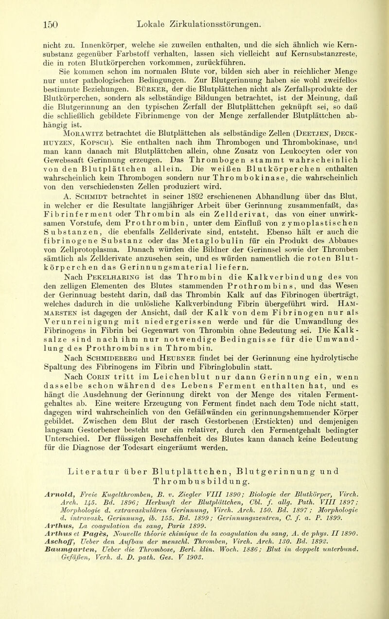 nicht zu. Innenkörper, welche sie zuweilen enthalten, und die sich ähnlich wie Kern- substanz gegenüber Farbstoff verhalten, lassen sich vielleicht auf Kernsubstanzreste, die in roten Blutkörperchen vorkommen, zurückführen. Sie kommen schon im normalen Blute vor, bilden sich aber in reichlicher Menge nur unter pathologischen Bedingungen. Zur Blutgerinnung haben sie wohl zweifellos bestimmte Beziehungen. Bürker, der die Blutplättchen nicht als Zerfallsprodukte der Blutkörperchen, sondern als selbständige Bildungen betrachtet, ist der Meinung, daß die Blutgerinnung an den typischen Zerfall der Blutplättchen geknüpft sei, so daß die schließlich gebildete Fibrinmenge von der Menge zerfallender Blutplättchen ab- hängig ist. MoRÄWiTZ betrachtet die Blutplättchen als selbständige Zellen (Deetjen, Deck- HUYZEN, Kopsch). Hie enthalten nach ihm Thrombogen und Thrombokinase, und man kann danach mit Blutplättchen allein, ohne Zusatz von Leukocyten oder von Gewebssaft Gerinnung erzeugen. Das Thrombogen stammt wahrscheinlich von den Blutplättchen allein. Die weißen Blutkörperchen enthalten wahrscheinlich kern Thrombogen sondern nur Thrombokinase, die wahrscheinlich von den verschiedensten Zellen produziert wird. A. Schmidt betrachtet in seiner 1892 erschienenen Abhandlung über das Blut, in welcher er die Resultate langjähriger Arbeit über Gerinnung zusammenfaßt, das Fibrinferment oder Thrombin als ein Zellderivat, das von einer unwirk- samen Vorstufe, dem Prothrombin, unter dem Einfluß von z ymoplastischen Substanzen, die ebenfalls Zellderivate sind, entsteht. Ebenso hält er auch die fibrinogene Substanz oder das Metagio bulin für ein Produkt des Abbaues von Zellprotoplasma. Danach würden die Bildner der Gerinnsel sowie der Thromben sämtlich als Zellderivate anzusehen sein, und es würden namentlich die roten Blut- körperchen das Gerinnungsmaterial liefern. Nach Pekelharing ist das Thrombin die Kalkverbindung des von den zelligen Elementen des Blutes stammenden Prothrombins, und das Wesen der Gerinnuag besteht darin, daß das Thrombin Kalk auf das Fibrinogen überträgt, welches dadurch in die unlösliche Kalkverbindung Fibrin übergeführt wird. Ham- marsten ist dagegen der Ansicht, daß der Kalk von dem Fibrinogen nur als Verunreinigung mit niedergerissen werde und für die Umwandlung des Fibrinogens in Fibrin bei Gegenwart von Thrombin ohne Bedeutung sei. Die Kalk- salze sind nach ihm nur notwendige Bedingnisse für die Umwand- lung des Prothrombins in Thrombin. Nach Schmideberg und Heubner findet bei der Gerinnung eine hydrolytische Spaltung des Fibrinogens im Fibrin und Fibringlobulin statt. Nach CoRiN tritt im Leichenblut nur dann Gerinnung ein, wenn dasselbe schon während des Lebens Ferment enthalten hat, und es hängt die Ausdehnung der Gerinnung direkt von der Menge des vitalen Ferment- gehaltes ab. Eine weitere Erzeugung von Ferment findet nach dem Tode nicht statt, dagegen wird wahrscheinlich von den Gefäßwänden ein gerinnungshemmender Körper gebildet. Zwischen dem Blut der rasch Gestorbenen (Erstickten) und demjenigen langsam Gestorbener besteht nur ein relativer, durch den Fermentgehalt bedingter Unterschied. Der flüssigen Beschaffenheit des Blutes kann danach keine Bedeutung für die Diagnose der Todesart eingeräumt werden. Literatur über Blutplättchen, Blutgerinnung und Thrombusbildung. Arnold, Freie Kugelthromben, B. v. Ziegler VIII 1890; Biologie der Blutkörper, Virch. Ärch. 145. Bd. 1896; Herkunft der Blutplättchen, Cbl. f. allg. Path. VIII 1897; Morphologie d. extravaskulären Gerinnung, Virch. Arch. 150. Bd. 1897; Morphologie d. intravask. Gerinnung, ib. 155. Bd. 1899; Gerinnimgszentren, C. f. a. P. 1899. Arthus, La coagulation du sang, Paris 1899. Avthus et Pagäs, Nouvclle theorie chimique de la coagulation du sang, A. de phys. II 1890. Aschoff, Ueber den Aufbau der menschl. Thromben, Virch. Arch. 130. Bd. 1892. Baumgarten, Ueber die Thrombose, Berl. Min. Woch. 1886; Blut in doppelt unterbund. Gefäßen, Verh. d. D. path. Ges. V 1903.