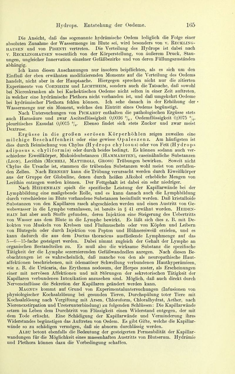 Die Ansicht, daß das sogenannte hydrämische Oedem lediglich die Folge einer absoluten Zunahme der Wassermenge im Blute sei, wird besonders von v. Reckung- hausen und von Pisenti vertreten. Die Verteilung des Hydrops ist dabei nach V. Recklinghausen wesentlich von der Körperstellung, von äußerem Druck, Stau- ungen, ungleicher Innervation einzelner Gefäßbezirke und von deren Füllungszuständen abhängig. Ich kann diesen Anschauungen nur insofern beipflichten, als es sich um den Einfluß der eben erwähnten modifizierenden Momente auf die Verteilung des Oedems handelt, nicht aber in der Hauptsache. Hiergegen sprechen nicht nur die zitierten Experimente von Cohnheim und Lichtheim, sondern auch die Tatsache, daß sowohl bei Nierenkranken als bei Kachektischen Oedeme nicht selten in einer Zeit auftreten, in welcher eine hydrämische Plethora nicht vorhanden ist, und daß umgekehrt Oedeme bei hydrämischer Plethora fehlen können. Ich sehe danach in der Erhöhung der • Wassermenge nur ein Moment, welches den Eintritt eines Oedems begünstigt. Nach Untersuchungen von Pickaedt enthalten die pathologischen Ergüsse stets auch Harnsäure und zwar Ascitesflüssigkeit 0,0036 7o> Oedemflüssigkeit 0,0075 7o> pleuritisches Exsudat 0,0015 /o- Ebenso findet sich stets Zucker und zwar meist Dextrose. Ergüsse in die großen serösen Körperhöhlen zeigen zuweilen eine milchige Beschaffenheit oder eine gewisse Oi^aleszenz. Am häufigsten ist dies durch Beimischung von Chylus (Hydrops chylosus) oder von Fett (Hydrops adiposus s. chyliformis) oder dm'ch beides bedingt. Es können sodann auch ver- schiedene Eiweißkörper, Mukoidsubstanzen (Hammaesten), caseinähnliche Substanzen (LiON), Lecithin (Micheli, Mattieoli, Geoss) Trübungen bewirken. Soweit nicht Chylus die Ursache ist, stammen die trübenden Substanzen wohl meist von zerfallen- den Zellen. Nach Beeneet kann die Trübung verursacht werden durch Eiweißkörper aus der Gruppe der Globuline, denen durch heißen Alkohol erhebliche Mengen von Lecithin entzogen werden können. Der Fettgehalt ist dabei ein sehr niedriger. Nach Heidenhain spielt die spezifische Leistung der Kapillarwände bei der Lymphbildung eine maßgebende Rolle, und es kann danach auch die Lymphbildung durch verschiedene im Blute vorhandene Substanzen beeinflußt werden. Daß kristalloide Substanzen von den Kapillaren rasch abgeschieden werden und einen Austritt von Ge- webswasser in die Lymphe veranlassen, ist bereits in § 41 erwähnt worden. Heiden- hain hat aber auch Stoffe gefunden, deren Injektion eine Steigerung des Uebertritts von Wasser aus dem Blute in die Lymphe bewirkt. Es läßt sich dies z. B. mit De- kokten von Muskeln von Krebsen und Flußmuscheln oder von Köpfen und Leibern von Blutegeln oder durch Injektion von Pepton und Hühnereiweiß erzielen, und es kann dadurch die aus dem Ductus thoracicus ausfüeßende Lymphmenge auf das 5—6—15-fache gesteigert werden. Dabei nimmt zugleich der Gehalt der Lymphe an organischen Bestandteilen zu. Es muß also die wirksame Substanz die spezifische Tätigkeit der die Lymphe sezernierenden Gefäßwandzellen anregen. Nach diesen Be- obachtungen ist es wahrscheinlich, daß manche von den als neuropathische Haut- affektionen beschriebenen, mit ödematöser Schwellung verbundenen Hauthyperämieen, wie z. B. die Urticaria, das Erythema nodosum, der Herpes zoster, als Erscheinungen einer mit nervösen Affektionen und mit Störungen der sekretorischen Tätigkeit der Kapillaren verbundenen Intoxikation anzusehen sind. Möglich, daß auch direkt durch Nerveneinflüsse die Sekretion der Kapillaren geändert werden kann. Magnus kommt auf Grund von Experimentaluntersuchungen (Infusionen von physiologischer Kochsalzlösung bei gesunden Tieren, Durchspülung toter Tiere mit Kochsalzlösung nach Vergiftung mit Arsen, Chloroform, Chloralhydrat, Aether, nach Nierenexstirpation und Ureterunterbindung) zu folgenden Schlüssen: Die Kapillarwände setzen im Leben dem Durchtritt von Flüssigkeit einen Widerstand entgegen, der mit dem Tode erlischt. Eine Schädigung der Kapillarwände und Verminderung ihres Widerstandes begünstigen das Auftreten von Oedem. Es gibt Gifte, welche die Kapillar- wände so zu schädigen vermögen, daß sie abnorm durchlässig werden. Albu betont ebenfalls die Bedeutung der gesteigerten Permeabilität der Kapillar- wandungen für die Möglichkeit eines massenhaften Austritts von Blutserum. Hydrämie und Plethora können dazu die Vorbedingung schaffen.