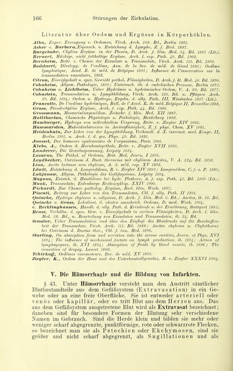 Literatur über Oedem und Ergüsse in Körper höhlen. Alhn, E.rper. Erzetigung v. Oedemen, Virch. Arch. 166. Bd., Berlin 1901. Asher u. Barbera,Eigensch. u. Entstehimg d. Lymphe, Z. f. Biol. 1897. Bargebuhr, Chylöse Ergüsse in der Pleura, D. Arch. f. klin. Mied. 54. Bd. 1895 (Lit.), Bernert, Ililchige, nicht fetthaltige Ergüsse. Arch. f. exp. Path. 49. Bd. 1903. Bernheim, Beitr. 2. Chemie der Exsudate u. Transsudate, Virch. Arch. ISl. Bd. 1893. Boddaert, Developp. de VOedeme, Ann. de la Soc. de med. de Gand 1893; Oedeme lymphatique, Acad. R. de med. de Beigigue 1895; Influence de l'innervation sur la transsudation vasculaire, 1903. Citron, Eiweißgehali u. spez. Gewicht pathol. Flüssigkeiten, D. Arch. f. kl. Med. 46. Bd. 1890, Cohnheitn, Allgem. Pathologie, 1882; Untersuch, üb. d. embolischen Prozesse, Berlin 1872. Cohnheim u. Lichtheim, üeber Hydrämie u. hydrämisches Oedem, V. A. 69. Bd. 1877. Cohnstein, Transsudation u. Lymphbildung, Virch. Arch. 135. Bd. u. Pflügers Arch. 59. Bd. 1894; Oedem u. Hydrops, Ergebn. d. allg. Path. III, Wiesbaden 1897 (Lit.J. Francotte, De l'oedeme hydremique. Bull, de l'Acad. R. de med. Belgique II, Bruxelles 1888. Ch^oss, Pseudochylöse Ergüsse, Arch. f. exp. Path. 44. Bd. 1900. Grossmann, Bhiscarinlungenödem. Zeitschr. f. klin. 3Ied. XII 1887. Halliburton, Chemische Physiologie it. Pathologie, Heidelberg 1893. Hamburger, Hydrops von mikrobiellem Ursprung, Beitr. v. Ziegler XIV 1893. Hammarsten, Mukoidsubstanzen in Ascitesßüssigkeit, Z. f. phys. Chem. XV 1891. Heidenhain, Zur Lehre von der Lymphbildung, Verhandl. d. X. internat. med. Kongr. II, Berlin 1891, u. Arch. f. d. ges. Phys. 49. Bd. 1891. Jousset, Des humeurs opalescenies de l'organisme, Paris 1901. JLlebs, A,, Oedem d. Hornhautepithels, Beitr. v. Ziegler XVII 1895. Landerer, Die Gewebsspannung, Leipzig IS84. Lazarus, The Pathol. of Oedema, Brit. 3Ied. Journ. I 1895. Leydhecker, Carcinom d. Duct. thoracius mit chylösem Ascites, V. A. 134, Bd. 1893. Lion, Ascite laiteuse non chyleiise, A. d. med. exp. XV 1893. Löwit, Entstehung d. Lungenödems, B. v. Ziegler XIV1893; Lungenödem, C.f. a. P. 1895. Luhjanow, Allgem. Pathologie des Gefäßsystems. Leipzig I894. Magnus, Entsteh, d. Hautödeme bei hydr. Plethora, A. f. exp. Path. 4^- -Bd. 1899 (Lit.J. Miink, Transsudate, Eidenburgs Realencyklop. XXIV 1900. PicJcardt, Zur Chemie patholog. Ergüsse, Berl. klin. Woch. 1897. Pisenti, Beitrag zur Lehre von den Transsudaten, Cbl. f. allg. Path. II 1891. Quinclce, Hydrops chylosus u. adip)osus, D. Arch. f. klin. Med. 6. Bd.; Ascites, ib. SO. Bd. Quincke u. Gross, Lokalisat. d. akuten umschrieb. Oedems, D. med. Woch. 1904. V. Recklinghausen, Handb. d. allg. Path. d. Kreislaufs u. der Ernährung, Stuttgart 1883. Beuss, Verhältn. d. spez. Gew. z. Eiweißgehalt in serösen Flüssigkeiten, D. Arch. f. klin. Med. 28. Bd., u. Beurteilung von Exsudaten und Transsudaten, ib. 24. Bd. Senator, Ueber Transsudation tind über den Einfluß des Blutdrucks auf die Beschaffen- heit der Transsudate, Virch. Arch. III. Bd. 1888; Ascites chylosus u. Chylothorux bei Carcinom d. Ductus thor., Cbl. f. inn. 3Ied. 1896. Starling, On absorption from and secretion into the serous cavities, Journ. of Phys. XVI 1894; The influence of mechanical factors on lymph production, ib. 1894; Action of lymphagogues, ib. XVI 1894; Absorption of fluids by blood vessels, ib. 1896 ; The causation of dropsy, Lancet 1896. Tchirkoff, Oedemes vasomoteurs, Rev. de med. XV 1895. Ziegler, K., Oedem der Haut und des Unterhautzellgetvebes, B. v. Ziegler XXXVII904. V. Die Hämorrliagie und die Bildung von Infarkten. § 43. Unter Häniorrliagie versteht man den Austritt sämtlicher Blutbestandteile aus dem Gefäßsystem (Extravasation) in ein Ge- webe oder an eine freie Oberfläche. Sie ist entweder arteriell oder venös oder kapillär, oder es tritt Blut aus dem Herzen aus. Das aus dem Gefäßsystem ausgetretene Blut wird als Extravasat bezeichnet; daneben sind für besondere Formen der Blutung sehr verschiedene Namen im Gebrauch. Sind die Herde klein und bilden sie mehr oder weniger scharf abgegrenzte, punktförmige, rote oder schwarzrote Flecken, so bezeichnet man sie als Petechien oder Ekchymoseu, sind sie größer und nicht scharf abgegrenzt, als Sugillationeu und als