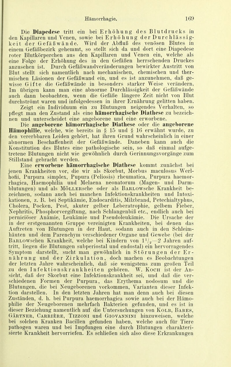 Die Diapedese tritt ein bei Erhöhung des Blutdrucks in den Kapillaren und Venen, sowie bei E r h ö h u n g d e r D u r c h 1 ä s s i g- keit der Gefäßwände. Wird der Abfluß des venösen Blutes in einem Gefäßbezirk gehemmt, so stellt sich da und dort eine Diapedese roter Blutkörperchen aus den Kapillaren und Venen ein, welche als eine Folge der Erhöhung des in den Gefäßen herrschenden Druckes anzusehen ist. Durch Gefäßwandveränderungen bewirkter Austritt von Blut stellt sich namentlich nach mechanischen, chemischen und ther- mischen Läsionen der Gefäßwand ein, und es ist anzunehmen, daß ge- wisse Gifte die Gefäßwände in besonders starker Weise verändern. Im übrigen kann man eine abnorme Durchlässigkeit der Gefäßwände auch dann beobachten, wenn die Gefäße längere Zeit nicht von Blut durchströmt waren und infolgedessen in ihrer Ernährung gelitten haben. Zeigt ein Individuum ein zu Blutungen neigendes Verhalten, so pflegt man den Zustand als eine liäiuoiThagisclie Diatliese zu bezeich- nen und unterscheidet eine angeborene und eine erworbene. Die angeborene liäniorrliagisclie Diathese oder die angeborene Häniopliilie, welche, wie bereits in § 15 und § 16 erwähnt wurde, zu den vererbbaren Leiden gehört, hat ihren Grund wahrscheinlich in einer abnormen Beschaffenheit der Gefäßwände. Daneben kann auch die Konstitution des Blutes eine pathologische sein, so daß einmal aufge- tretene Blutungen nicht wie gewöhnlich durch Gerinnungsvorgänge zum Stillstand gebracht werden. Eine erworbene liäniorrliagisclie Diatliese kommt zunächst bei jenen Krankheiten vor, die wir als Skorbut, Morbus maculosus Werl- hofii, Purpura simplex, Pupura (Peliosis) rheumatica, Purpura haemor- rhagica, Haemophilia und Melaena neonatorum (Magen- und Darm- blutungen) und als MÖLLERsche oder als BARLOWsche Krankheit be- zeichnen, sodann auch bei manchen Infektionskrankheiten und Intoxi- kationen, z. B. bei Septikämie, Endocarditis, Milzbrand, Petechialtyphus, Cholera, Pocken, Pest, akuter gelber Leberatrophie, gelbem Fieber, Nephritis, Phosphorvergiftung, nach Schlangenbiß etc., endlich auch bei perniciöser Anämie, Leukämie und Pseudoleukämie. Die Ursache der in der erstgenannten Gruppe vereinigten Krankheiten, bei denen das Auftreten von Blutungen in der Haut, sodann auch in den Schleim- häuten und dem Parenchym verschiedener Organe und Gewebe (bei der BARLOWschen Krankheit, welche bei Kindern von IV2—2 Jahren auf- tritt, liegen die Blutungen subperiostal und endostal) ein hervorragendes Symptom darstellt, sucht man gewöhnHch in Störungen der Er- nährung und der Zirkulation, doch machen es Beobachtungen der letzten Jahre wahrscheinlich, daß sie wenigstens zum großen Teil zu den Infektionskrankheiten gehören. W. Koch ist der An- sicht, daß der Skorbut eine Infektionskrankheit sei, und daß die ver- schiedenen Formen der Purpura, das Erythema nodosum und die Blutungen, die bei Neugeborenen vorkommen, Varianten dieser Infek- tion darstellen. In den letzten Jahren hat man denn auch bei diesen Zuständen, d. h. bei Purpura haemorrhagica sowie auch bei der Hämo- philie der Neugeborenen mehrfach Bakterien gefunden, und es ist in dieser Beziehung namentlich auf die Untersuchungen von Kolb, Babes, Gärtner, Carriere, Tizzoni und Giovannini hinzuweisen, welche bei solchen Kranken Bacillen gefunden haben, welche auch für Tiere pathogen waren und bei Impfungen eine durch Blutungen charakteri- sierte Krankheit hervorriefen. Es schließen sich also diese Erkrankungen