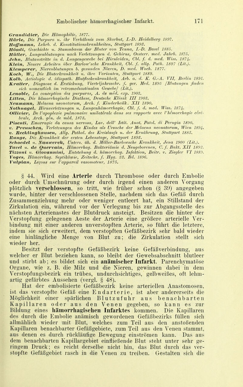 Grandidier, Die Hämophilie, 1877. Härle, Die Purpura u. ihr Verhältnis zum Skorbut, I.-D. Heidelberg 1897. Hoffmann, Lehrb. d. Konstitutionskrankheiten, Stuttgart 1893. HössH, Geschichte u. Stammbaum der Bluter von Tenna, I.-D. Basel 1885. Hütler, Lungenblutungen nach Verletzungen d. Gehirns, Oesterr. med. Jahrb. 1875. Jehn, Blutauslritte in d. Lungengewebe bei Hirnleiden, Chi. f. d. med. Wiss. 1874. Klein, Neuere Arbeiten über ßarlow'sche Krankheit, Cbl. f. allg. Path. 1897 (Lit.J. Klemperer, Nierenblutungen b. gesunden Nieren, D. med. Woch. 1877. Koch, W., Die Bluterkrankheit u. ihre Varianten, Stuttgart 1889. Kalb, Aetiologie d. idiopalh. Blutfleckenkrankheit, Arb. a. d. K. G.-A. VII, Berlin 1891. Kratter, Diagnose d. Erstickung, Vierteljahrsschr. f. ger. Med. 1895 [Blutungen finden sich namentlich im retromediastinalen Gewebe] (Lit.). Lcnoble, La conception des purpuras, A. de med. exp. 1903. Litten, Die hämorrhagische Diathese, Deutsche Klinik III 1903. Neumann, Melaena neonatorum, Arch. f. Kinderheilk. XII 1890. Nothnagel, Hirnverletzungen u. Lungenhämorrhagie, Cbl. f. d. med. Wiss. 1874. Ollivier, De l'apoplexie pulmonaire unilaterale dans ses rapports avec l'hemorrhagie cere- brale, Arch. gen. de med. 1873. Pisenti, Emorragie da causa nervosa, Lav. deW Istit. Anat. Patol. di Perugia 1890. V. Pretischen, Verletzungen des Kindes als Ursache der Melaena neonatorum, Wien 1894- V. ReckUnghansen, Allg. Pathol. des Kreislaufs u. der Ernährung, Stuttgart 1883. Jtunge, Die Krankheit der ersten Lebenstage, Stuttgart 1893. Schoedel u. Nauivercle, Unters, üb. d. BIöller-Barlowsche Krankheit, Jena 1900 (Lit.). Tavel ZI. de Quervain, Hämorrhag. Bakteriämie d. Neugeborenen, C. f. Bakt. XII 1893. Tiszoni u. Giovannini, Entstehung d. hämorrhag. Infektion, Beitr. v. Ziegler VI 1889. Voges, Hämorrhag. Septikämie, Zeitschr. f. Hyg. 23. Bd. 1896. Vulpian, Legons sur l'appareil vasomoteur, 1875. § 44. Wird eine Arterie durch Thrombose oder durch Embolie oder durch ümschnürung oder durch irgend einen anderen Vorgang plötzlich yersclilossen, so tritt, wie früher schon (§ 39) angegeben wurde, hinter der verschlossenen Stelle, nachdem sich das Gefäß durch Zusammenziehung mehr oder weniger entleert hat, ein Stillstand der Zirkulation ein, während vor der Verlegung bis zur Abgangsstelle des nächsten Arterienastes der Blutdruck ansteigt. Besitzen die hinter der Verstopfung gelegenen Aeste der Arterie eine größere arterielle Ver- bindung mit einer anderen unverstopften Arterie, so führt die letztere, indem sie sich erweitert, dem verstopften Gefäßbezirk sehr bald wieder eine hinlängliche Menge von Blut zu; die Zirkulation stellt sich wieder her. Besitzt der verstopfte Gefäßbezirk keine Gefäßverbindung, aus welcher er Blut beziehen kann, so bleibt der Gewebsabschnitt blutleer und stirbt ab; es bildet sich ein anämisclier Iiifarkt. Parenchymatöse Organe, wie z, B. die Milz und die Nieren, gewinnen dabei in dem Verstopfungsbezirk ein trübes, undurchsichtiges, gelbweißes, oft lehm- artig gefärbtes Aussehen (vergl. § 48). Hat der embolisierte Gefäßbezirk keine arteriellen Anastomosen, ist das verstopfte Gefäß eine Endarterie, ist aber andererseits die Möglichkeit einer spärlichen Blutzufuhr aus benachbarten Kapillaren oder aus den Venen gegeben, so kann es zur Bildung eines liämorrliagischen Infarktes kommen. Die Kapillaren des durch die Embolie anämisch gewordenen Gefäßbezirks füllen sich allmählich wieder 'mit Blut, welches zum Teil aus den anstoßenden Kapillaren benachbarter Gefäßgebiete, zum Teil aus den Venen stammt, aus denen es durch rückläufige Bewegung einströmen kann. Das aus dem benachbarten Kapillargebiet einfließende Blut steht unter sehr ge- ringem Druck; es reicht derselbe nicht hin, das Blut durch das ver- stopfte Gefäßgebiet rasch in die Venen zu treiben. Gestalten sich die