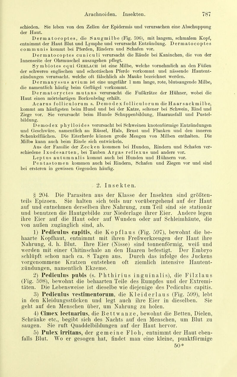 schieden. Sie leben von den Zellen der Epidermis und verursachen eine Abschuppung der Haut. Dermatocoptes, die Öaugmilbe (Fig. 596), mit langem, schmalem Kopf, entnimmt der Haut Blut und Lymphe und verursacht Entzündung. Dermatocoptes communis kommt bei Pferden, Rindern und Schafen vor. Dermatocoptes cuniculi verursacht die Räude bei Kaninchen, die von der Innenseite der Ohrmuschel auszugehen i^flegt. Symbiotes equi Gerlach ist eine Milbe, welche vornehmlich an den Füßen der schweren englischen und schottischen Pferde vorkommt und nässende Hautent- zündungen verursacht, welche oft fälschlich als Mauke bezeichnet werden. Dermanyssus avium ist eine ungefähr 1 mm lange, rote, blutsaugende Milbe, die namentlich häufig beim Geflügel vorkommt. Dermatoryctes mutans verursacht die Fußkrätze der Hühner, wobei die Haut einen mörtelartigen Borkenbelag erhält. Acarus foUiculorum s. Demodex folliculorum dieHaarsackmilbe, kommt am häufigsten beim Hund und bei der Katze, seltener bei Schwein, Rind und Ziege vor. Sie verursacht beim Hunde Schuppenbildung, Haarausfall und Pustel- bildung. Demodex phylloides verursacht bei Schweinen knotenförmige Entzündungen und Geschwüre, namentlich an Rüssel, Hals, Brust und Flanken und den inneren Schenkelflächeu. Die Eiterherde können große Mengen von Milben enthalten. Die Milbe kann auch beim Rinde sich entwickeln. Aus der Familie der Zecken kommen bei Hunden, Rindern und Schafen ver- schiedene Ixodesarten, bei Tauben Argas reflexus und andere vor. Leptus autumnalis kommt auch bei Hunden und Hühnern vor. Pentastomen kommen auch bei Rindern, Schafen und Ziegen vor und sind bei ersteren in gewissen Gegenden häufig. 2. Insekten. § 204. Die Parasiten aus der Klasse der Insekten sind größten- teils Epizoen. Sie halten sich teils nur vorübergehend auf der Haut auf und entnehmen derselben ihre Nahrung, zum Teil sind sie stationär und benutzen die Hautgebilde zur Niederlage ihrer Eier. Andere legen ihre Eier auf die Haut oder auf Wunden oder auf Schleimhäute, die von außen zugänglich sind, ab. 1) Pediculiis capitis, die Kopflaus (Fig. 597), bewohnt die be- haarte Kopfhaut, entnimmt mit ihren Freßwerkzeugen der Haut ihre Nahrung, d. h. I31ut. Ihre Eier (Nisse) sind tonnenförmig, weiß und werden mit einer Chitinschale an den Haaren befestigt. Der Embryo schlüpft schon nach ca. 8 Tagen aus. Durch das infolge des Juckens vorgenommene Kratzen entstehen oft ziemlich intensive Hautent- zündungen, namentlich Ekzeme. 2) Pediculiis piiMs (s. Phthirius inguinalis), die Filzlaus (Fig. 598), bewohnt die behaarten Teile des Rumpfes und der Extremi- täten. Die Lebensweise ist dieselbe wie diejenige des Pediculus capitis. 3) Pediculus yestinientorum, die Kleiderlaus (Fig. 599), lebt in den Kleidungsstücken und legt auch ihre Eier in dieselben. Sie geht auf den Menschen über, um Nahrung zu holen. 4) Ciiiiex lectuarius, die Bettwanze, bewohnt die Betten, Dielen, Schränke etc., begibt sich des Nachts auf den Menschen, um Blut zu saugen. Sie ruft Quaddelbildungeu auf der Haut hervor. 5) Pulex irritans, der gemeine Floh, entnimmt der Haut eben- falls Blut. Wo er gesogen hat, findet man eine kleine, punktförmige 50*