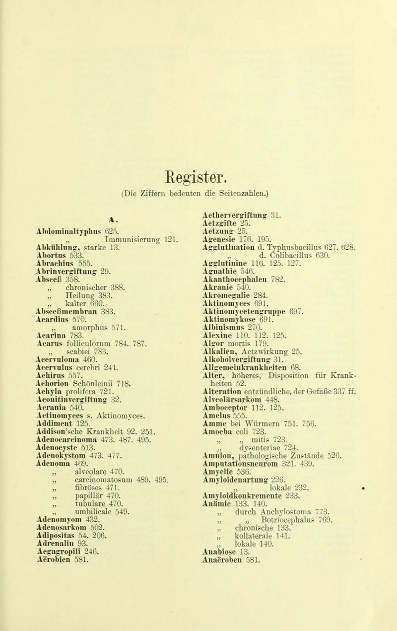 Register. (Die Ziffern bedeuten die Seiten zahlen.) A. Abdominaltyphas 625. „ Immunisieruog 121. Abkühlung, starke 13. Abortus 533. Abrachius 555. AbrinTcrgiftuug 29. Absceß 358. „ chronischer 388. „ Heilung 3S3. kalter 660. Absceßmembran 3S3. Acardius 570. „ amorphus 571. Acnrina 783. Aearus foUiculorum 784. 787. ,, scabiei 7S3. Acermloma 460. Acerrulus cerebri 241. Aehirus 557. Achorioii Schönleinii 718. Achyla prolifera 721. Acoiiitiurergiftung^ 32. Acrania 540. Aetinonij-ees s. Aktinomyces. Addiment 125. Addison'sche Krankheit 92. 251. Adenoeai'cinoma 473. 487. 495. Adenocjrste 513. Adenokystora 473. 477. Adenonia 469. „ alveolare 470. „ carcinomatosum 489. 495. „ fibröses 471. „ papillär 470. „ tubuläre 470. „ umbilieale 549. Adenomyom 432. Adenosarkom 502. Adipositas 54. 206. Adrenaliu 93. AegagTopili 246. Aerobien 581. Aethervergriftung' 31. Aetzgifte 25. Aetzuns: 25. Agenesie 176. 195. Agslatluation d. Tvphusbacillus 627. 628. d. Cohbacnius 630. Agglntinine 116. 125. 121. Agnathie 546. Akanthocephaleu 782. Akranie 540. Akromeffaiie 284. Aktinomyces 691. Aktinomycetengruppe 697. Aktinomyfcose 691. Albinismns 270. Alexine 110. 112. 125. Altfor mortis 179. Alkalien, Aetzwirkung 25. Alkoholrergiftnng 31. Allffemeinkrankheiten 68. Alter, höheres, Disposition für Krank- heiten 52. Alteration entzündliche, der Gefäße 337 ff. Alveolärsarkom 448. Amboceptor 112. 125. Amelns 555. Amme bei Würmern 751. 756. Amoeba coli 723. ,, „ mitis 723. ,, dysenteriae 724. Amnion, pathologische Zustände 526. Amputationsneurom 321. 439. Amyelle 536. AmYloidenartung 226. lokale 232. Amyloidkonliremente 233. Anämie 133. 140. „ durch Anchylostoma i.3. „ „ Botriocephalus 769. chronische 133. kollaterale 141. lokale 140. Auabiose 13. Anaeroben 581.
