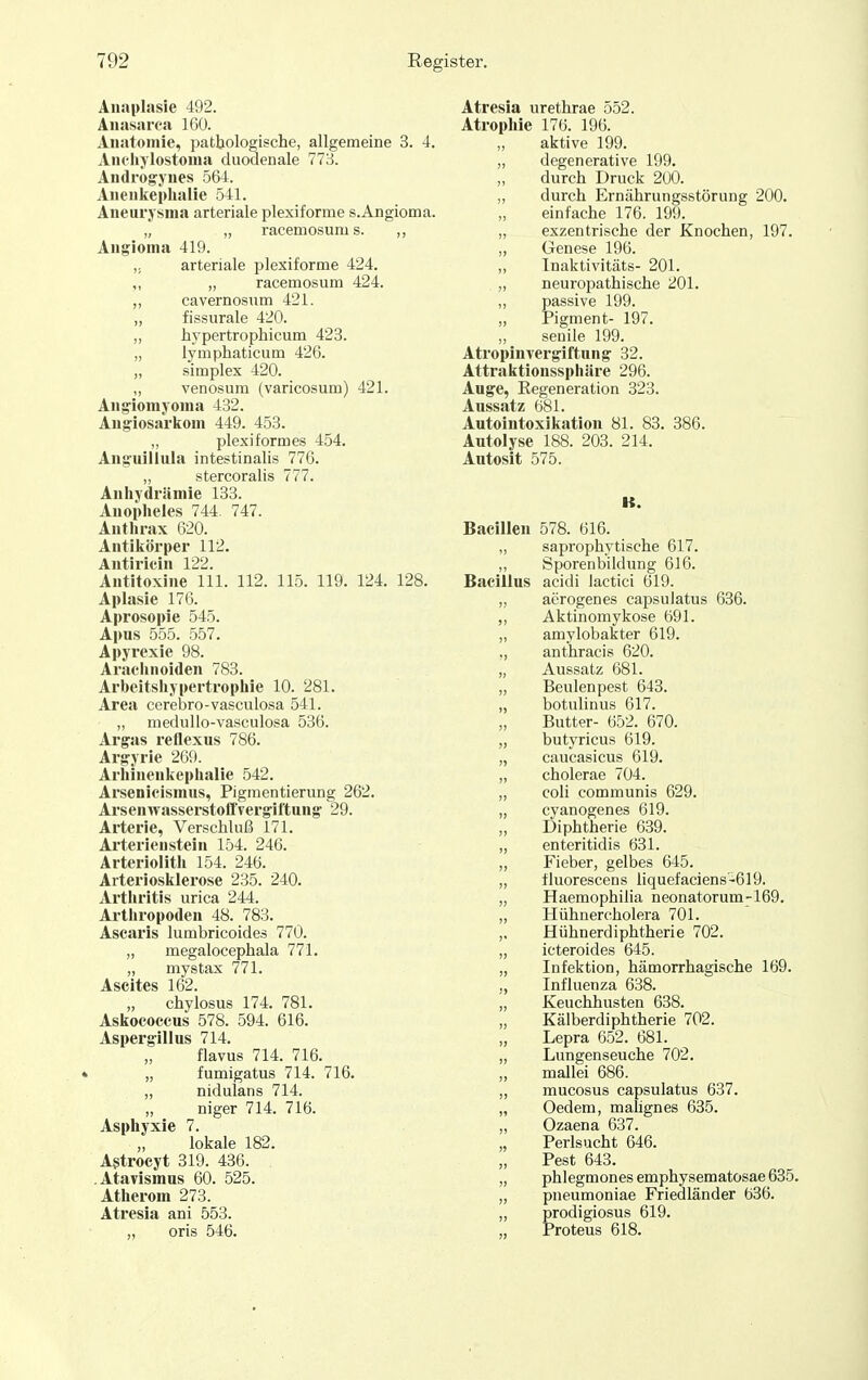 Anaplasie 492. Aiiasarca 160. Anatomie, pathologische, allgemeine 3. 4. Aiichylostoma duodenale 773. Andrö^ynes 564. Aueiikephalie 541. Aneurysma arteriale plexiforme s.Angioma. „ „ racemosum s. ,, Angioma 419. arteriale plexiforme 424. ,, „ racemosum 424. „ cavernosum 421. „ fissurale 420. „ hypertrophicum 423. „ lymphaticum 426. „ Simplex 420. „ venosum (varicosum) 421. Angiomyoma 432. Angiosarkom 449. 453. „ plexiformes 454. Ang-uillula intestinalis 776. „ stercoralis 777. Anhydriimie 133. Auopheles 744 747. Antlu-ax 620. Antikörper 112. Autiricin 122. Antitoxine III. 112. 115. 119. 124. 128. Aplasie 176. Aprosopie 545. Apus 555. 557. Apyrexie 98. Arachnoiden 783. Arbeitshypertrophie 10. 281. Area cerebro-vasculosa 541. „ meduUo-vasculosa 536. Argas reflexus 786. Argyrie 269. Arhinenkephalie 542. Arsenicismus, Pigmentierung 262. Arsenwasserstoffvergiftung 29. Arterie, Verschluß 171. Arterieustein 154. 246. Arteriolitli 154. 246. Arteriosklerose 235. 240. Arthritis urica 244. Arthropoden 48. 783. Ascaris lumbricoides 770. „ megalocephala 771. „ mystax 771. Ascites 162. chylosus 174. 781. Askococcus 578. 594. 616. Aspergillus 714. flavus 714. 716. „ fumigatus 714. 716. „ nidulans 714. „ niger 714. 716. Asphyxie 7. lokale 182. Astroeyt 319. 436. . .Atavismus 60. 525. Atherom 273. Atresia ani 553. „ oris 546. Atresia urethrae 552. Atrophie 176. 196. aktive 199. „ degenerative 199. durch Druck 200. „ durch Ernährungsstörung 200. einfache 176. 199. „ exzentrische der Knochen, 197. „ Genese 196. „ Tnaktivitäts- 201. ,, neuropathische 201. „ passive 199. „ Pigment- 197. „ senile 199. Atropinvergiftung 32. Attraktionssphäre 296. Auge, Eegeneration 323. Aussatz 681. Autointoxikation 81. 83. 386. Autolyse 188. 203. 214. Autosit 575. K. Bacillen 578. 616. „ saprophytische 617. „ Sporenbildimg 616. Bacillus acidi iactici 619. „ aerogenes capsuiatus 636. ,, Aktinomykose 691. „ amylobakter 619. ,, anthracis 620. „ Aussatz 681. „ Beulen pest 643. „ botulinus 617. Butter- 652. 670. „ butyricus 619. „ caucasicus 619. „ cholerae 704. „ coU communis 629. „ cyanogenes 619. „ Diphtherie 639. ,, enteritidis 631. „ Fieber, gelbes 645. „ fluorescens liquefaciens-619. „ Haemophilia neonatorum-169. „ Hühnercholera 701. ,. Hühnerdiphtherie 702. „ icteroides 645. „ Infektion, hämorrhagische 169. ,, Influenza 638. „ Keuchhusten 638. „ Kälberdiphtherie 702. „ Lepra 652. 681. „ Lungenseuche 702. „ mallei 686. ,, mucosus capsuiatus 637. „ Oedem, malignes 635. „ Ozaena 637. „ Perlsucht 646. Pest 643. „ phlegmonesemphysematosae635. „ pneumoniae Friedländer 636. „ prodigiosus 619. ,, Proteus 618.