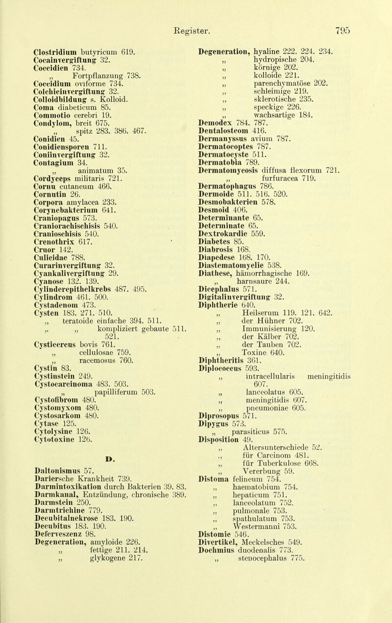 Clostridium butyricum 619. Cocaiuver^iftung 32. Coccidien 734. „ Fortpflanzung 738. Coccidium oviforme 734. Coicliiciiivergiftun^ 32. Colloidbiiduiig s. Kolloid. Coma diabeticum 85. Commotio cerebri 19. Condylom, breit 675. spitz 283. 386. 467. Conidien 45. Conidieusporen 711. Coniinvergiftung 32. Contagium 34. „ animatum 35. Cordyceps militaris 721. Coriiu cutaneum 466. Cornutiii 26. Corpora amylacea 233. Coryuebakterium 641. Craniopagus 573. Crauiorachischisls 540. Crauioschisis 540. Crenothrix 617. Cruor 142. Culicidae 788. Curarinvergiftuiig 32. Cyanlialivergiftung 29. Cyanose 132. 139. Cylinderepitlielkrebs 487. 495. Cylindrom 461. 500. Cystadenom 473. Cysten 183. 271. 510. „ teratoide einfache 394. 511. ,, „ kompliziert gebaute 511. 521. Cysticei'cus bovis 761. „ cellulosae 759. „ racemosus 760. Cystin 83. Cystinstein 249. Cystocarcinoma 488. 503. „ papilliferum 503. Cystoflbrom 480. Cystomyxom 480. Cystosarkom 480. Cytase 125. Cytolysine 126. Cytotoxine 126. D. Daltonismus 57. Dariersche Krankheit 739. Darmiutoxikation durch Bakterien 39. 83. Darmkaual, Entzündung, chronische 389. Darnistein 250. Darnitrichine 779. Decubitalnekrose 183. 190. Decubitus 183. 190. Deferveszenz 98. Degeneration, amyloide 226. fettige 211. 214. „ glykogene 217. Degeneration, hyaline 222. 224. 234. „ hydropische 204. „ körnige 202. „ kolloide 221. „ parenchymatöse 202. „ schleimige 219. „ sklerotische 235. „ speckige 226. „ wachsartige 184. Demodex 784. 787. Dentalosteom 416. Dermanyssus avium 787. Dermatocoptes 787. Dermatocyste 511. Dermatobia 789. Dermatomycosis diffusa flexorum 721. „ furfuracea 719. Dermatopliagus 786. Dermoide 511. 516. 520. Desmobakterien 578. Desmoid 406. Determinante 65. Determinate 65. Dextrokardie 559. Diabetes 85. Diabrosis 168. Diapedese 168. 170. Diastematomyelie 538. Diathese, hämorrhagische 169. „ harnsaure 244. Dicephalus 571. Digitalinvergiftung 32. Diphtherie 640. Heilserum 119. 121. 642. der Hühner 702. „ Immunisierung 120. „ der Kälber 702. „ der Tauben 702. ,, Toxine 640. Diphtheritis 361. Diplococcus 593. „ intracellularis meningitidis 607. „ lanceolatus 605. „ meningitidis 607. „ pneumoniae 605. Diprosopus 571. Dipygus 573. „ parasiticus 575. Disposition 49. „ Altersunterschiede 52. ,, für Carcinom 481. „ für Tuberkulose 668. „ Vererbung 59. Distoma felineum 754. „ haematobium 754. „ hepaticum 751. „ lanceolatum 752. „ pulmonale 753. „ spathulatum 753. „ Westermanni 753. Distomie 546. Divertikel, Meckelsches 549. Dochmius duodenalis 773. „ steuocephalus 775.