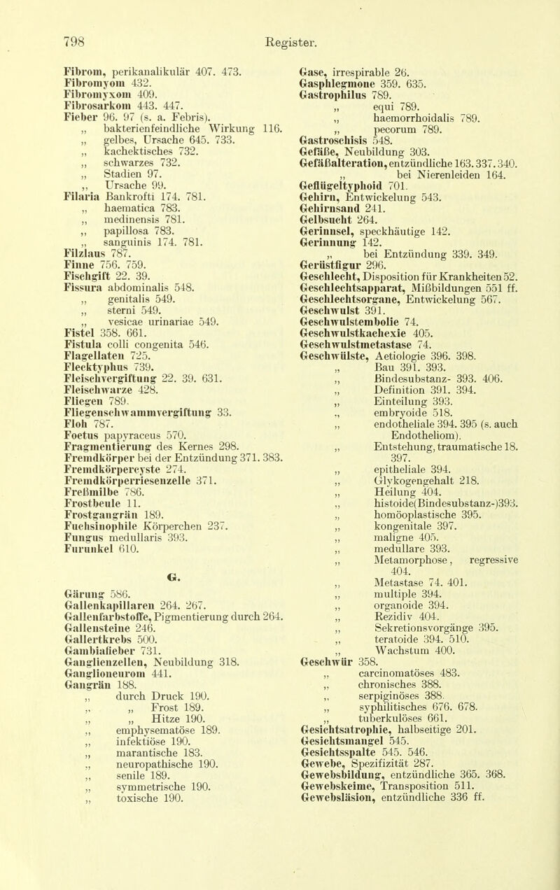 Fibrom, perikanalikulär 407. 473. Fibromyom 432. Fibromyxom 409. Fibrosarkom 443. 447. Fieber 96. 97 (s. a. Febris). „ bakterienfeindliche Wirkung 116. „ gelbes, Ursache 645. 733. „ kachektisches 732. „ schwarzes 732. „ Stadien 97. Ursache 99. Filai-ia Bankrofti 174. 781. „ haematica 783. „ medinensis 781. ,, papillosa 783. „ sanguinis 174. 781. Filzlaus 787. Finne 756. 759. Fischgift 22. 39. Fissura abdominaHs 548. „ genitalis 549. „ sterni 549. „ vesicae urinariae 549. Fistel 358. 661. Fistula colli congenita 546. Flagellaten 725. Flecktyphus 739. Fleiselivergiftung 22. 39. 631. Fleischwarze 428. Fliegen 789. Fliegenschwamnivergiftung 33. Floh 787. Foetus papyraceus 570. Frag-mentierung des Kernes 298. Fremdkörper bei der Entzündung 371. 383. Fremdkörpercyste 274. Fremdkörperriesenzelle 371. FreBmilbe 786. Frostbeule 11. Frostgangrän 189. Fuchsiiiophile Körperchen 237. Fungus medullaris 393. Furunkel 610. O. Gärung 586. Gallenkapiliaren 264. 267. (xallenlarbstoffe, Pigmentierung durch 264. Gallensteine 246. Gallertkrebs 500. Grambiafieber 731. Gauglienzellen, Neubildung 318. Ganglioneurom 441. Gangrän 188. „ durch Druck 190. „ Frost 189. „ Hitze 190. ,, emphysematöse 189. ,, infektiöse 190. „ marantische 183. ,, neuropathische 190. „ senile 189. „ symmetrische 190. „ toxische 190. Gase, irrespirable 26. Gasphlegmone 359. 635. Gastrophilus 789. „ equi 789. „ haeraorrhoidalis 789. „ pecorum 789. Gastroschisis 548. Getüße, Neubildung 303. Gefäßalteration, entzündliche 163.337.340. „ bei Nierenleiden 164. Geflügeltyphoid 701. Gehirn, Entwickelung 543. Gehirnsand 241. Gelbsucht 264. Gerinnsel, speckhäutige 142. Gerinnung 142. „ bei Entzündung 339. 349. Gerüstflgur 296. Geschlecht, Disposition für Krankheiten 52. Geschlechtsapparat, Mißbildungen 551 ff. Geschlechtsorgane, Entwickelung 567. Geschwulst 391. Geschwulstembolie 74. Geschwulstkacliexie 405. Geschwulstmetastase 74. Geschwülste, Aetiologie 396. 398. Bau 391. 393. „ ßindesubstanz- 393. 406. Definition 391. 394. „ Einteilung 393. ,, embryoide 518. „ endotheliale 394.395 (s. auch Endotheliom). „ Entstehung, traumatische 18. 397. „ epitheliale 394. „ Glykogengehalt 218. „ Heilung 404. „ histoide(Bindesubstanz-)393. „ homöoplastische 395. „ kongenitale 397. „ mahgne 405. „ medulläre 393. „ Äletamorphose, regressive 404. „ Metastase 74. 401. „ multiple 394. „ organoide 394. Rezidiv 404. „ Sekretionsvorgänge 395. teratoide 394. 510. Wachstum 400. Geschwür 358. „ carcinomatöses 483. ,, chronisches 388. „ serpiginöses 388. „ syphilitisches 676. 678. „ tuberkulöses 661. Gesichtsatrophie, halbseitige 201. Gesichtsmangel 545. Gesichtsspalte 545. 546. Gewebe, Spezifizität 287. Gewebsbiidung, entzündliche 365. 368. Gewebskeime, Transposition 511. Gewebsläsion, entzündliche 336 ff.