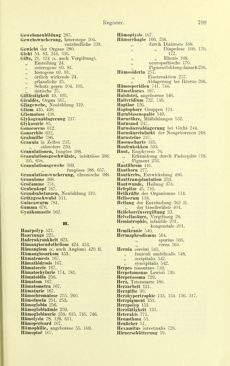 Oewebsueiibildung 287. öewebswuclieruug', heterotope 504. „ entzündliclie 339. Gewicht der Organe 280. Gicht 54. 83. 244. 336. Gifte, 21. 124 (s. auch Vergiftung). „ Einteilung 24. „ enterogene 69. 81. „ histogene 69. 81. „ örtlich wirkende 24. „ pflanzliche 25. „ Schutz gegen 104. 105. „ tierische 25. Giftfestig'keit 49. 105. Giraldes, Organ 567. Gliagewebe, Neubildung 319. Gliom 435. 438. Gliomatose 438. Glyko^eiiablageruiig 217. Glykosurie 85. Gonococcus 612. Gonorrhöe 612. Grabmilbe 786. Granula in Zellen 237. „ siderofere 259. Granulationen, fungöse 388. Granulationsgescliwülste, infektiöse 388. 395. 658. GranuJationsgewebe 369. fungöses 388. 657. Granulationswucherung, chronische 388. Grannlome 388. Großamme 751. Grubenkopf 767. Grnndsubstanzeu, Neubildung 310. Grützgeschwulst 511. Guincawurm 781. Gumma 676. Gynäkomastie 562. H. Haarpolyp 521. Haarzunge 225. Hadern krankheit 623. Hämangioendotheliom 424. 453. Hämangiom (s. auch Angiom) 420 ff. Hämangiosarkom 453. Hiimatemesls 167. Hämathidrosis 167. Hämatocele 167. Hämatochylurie 174. 781. Hämatoidin 256. Hämatom 167. Hämatometra 167. Hämaturie 167. Hämochromatose 255. 260. Hämofuscin 251. 253. Hämoglobin 256. Hämoglobinämie 259. Hämoglobinurie 259. 615. 745. 746. Hämolysin 28. 126. 611. Hämopericard 167. Hämophilie, angeborene 55. 169. Hämoptoe 167. Hämoptysis 167. Häraorrhagie 166. 256. „ durch Diabrosis 168. „ „ Diapedese 168. 170. 172. „ „ Ehexis 168. ,, neuropathische 170. ,, Pigmentbildung danach 256. Hämosiderin 257. „ Eisenreaktion 257. „ Ablagerung bei Ikterus 266. Hämosporidien 741. 746. Hämothorax 167. Halsliste], angeborene 546. Halteridlum 732. 746. Haptine 126. Haptophore Gruppen 124. Harnblasenspalte 549. Harnröhre, Mißbildungen 552. Harnsaud 247. Harnsäureablagerung bei Gicht 244. Harnsäureinfarkt der Neugeborenen 248. Harnsteine 247. Hasenscharte 545. Haufenkokken 593. Haut, Emphysem 76. „ Erkrankung durch Eadenpilze 718. „ Pigment 253. Hautflbrom 441. Hauthorn 277. Hautkrebs, Entwickelung 486. Hauttransplantation 253. Hautwunde, Heilung 374. Hefepilze 45. 710. Heilkräfte des Organismus 114. Heilserum 118. Heilung der Entzündung 363 ff. „ der Geschwülste 404. Helleboreinvergiftung 33. Helvellasäui-e, Vergiftung 28. Heniiatrophie, infantile 201. „ kongenitale 201. Hemikranie 540. Hermaphrodisinus 564. „ spurius 566. „ verus 564. Hernia cerebri 541. ,, funiculi umbilicalis 548. ,. occipitalis 542. „ syncipitalis 542. Herpes tonsurans 719. Herpetomonas Lewisii 730. Herpetosoma 729. Herz, Totenstarre 180. Herzarbeit 131. Herzgifte 30. Herzhypertrophie 133. 134. 136. 317. Herzpigment 251. Herzpolyp 153. Herztätigkeit 131. Heterakis 771. Heuasthma 51. Henfieber 51. Hexamitus intestinalis 726. Hirnerschiitterung 19.
