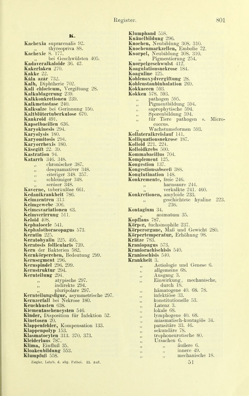 K. Kachexia suprareualis 92. „ thyreopriva 88. Kachexie 8. 177. „ bei Geschwülsten 405. Kadaveralkaloide 36. 42. Kakerlaken 270. Kakke 22. Käla azär 732. Kalb, Diphtherie 702. Kali chloricum, Vergiftung 28. Kalkablag-eniug' 239. Kalkkoukretioueii 239. Kalkmetastase 240. Kalksalze bei Gerinnung 150. Kaltblütertuberkulose 670. Kaiikroid 49]. Kapselbacillen 636. Karyokinesis 294. Karyolysis 180. Karyouiitosis 294. Karvorrliexis 180. KäseffU't 22. 39. Kastration 94. Katarrh 346. 348. „ chronischer 387. ,, desquamativer 348. „ eiteriger 348. 357. „ schleimiger 348. „ seröser 348. Kaverne, tuberliulöse 661. Kedanikrankheit 786. Keinizentren 313. Keinig:ewebe 306. Keimesvariationen 63. Keimverirrung: 511. Keloid 408. Kephalocele 541. Kephalothoracopagus 573. Keratin 225. Keratohyalin 225. 495. Keratosis follicularis 739. Kern der Bakterien 582. Kernkörperchen, Bedeutung 299. Kernsegment 296. Kernspindel 296. 299. Kerustruktiu- 294. Kernteilung 294. „ atypische 297. „ indirekte 294. „ pluripolare 297. Kernteilungsfigur, asymmetrische 297. Kernzerlall bei Nekrose 180. Keuchhusten 638. Kiementaschencysten 546. Kinder, Disposition für Infektion 52. Kiuetosen 20. Klappenfelüer, Kompensation 133. Klappenpolyp 153. Klasmatocyten 313. 370. 373. Kleiderlaus 787. Klima, Einfluß 35. Kloakenbildung 553. Klumpfuß 558. Ziegler, Leliib. d. allg. Patliol. 11. Aufl. Klumphand 558. Kuäuelbildung 296. Knochen, Neubildung 308. 310. Kuochenmarkzellen, Embolie 72. Knorpel, Neubildung 308. 310. „ Pigmentierung 254. Knorpelgesciivvulst 412. Koagulationsnekrose 184. Koaguliue 125. Kohlenoxydvergiftung 28. Kohlenstaubinhalation 269. Kokkaceen 593. Kokken 578. 593. ,, pathogen 595. „ Pigmentbildung 594. „ saprophytische 594. „ Sporenbildung .594. „ für Tiere pathogen s. Micro- coccus. „ Wachstumsformen 593. Kollateralkreislauf 141. Kolliquatiousneki-ose 187. Kolloid 221. 224. Kolloidkrebs 500. Kommabacillus 704. Komplement 125. Kongestion 137. Kongestionsabsceß 388. Konglutination 148. Konkremente, freie 246. „ harnsaure 244. verkalkte 241. 460. Konkretionen, amyloide 233. „ geschichtete hyaline 223. 236. Koutagium 34. ,, animatum 35. Kopflaus 787. Körper, fuchsinophile 237. Körperorgane, Maß und Gewicht 280. Körpertemperatur, Erhöhung 98. Krätze 783. Ki-aniopagus 573. Ki'aniorachischisis 540. Ki'anioschisis 540. Ki'aukheit 3. „ Aetiologie und Genese 6. „ allgemeine 68. Ausgang 3. „ Einwirkung, mechanische, durch 18. „ hämatogene 40. 68. 78. ,, infektiöse 33. „ konstitutionelle 53. „ Latenz 3. „ lokale 68. „ lymphogene 40. 68. „ miasmatisch-kontagiös 34. „ parasitäre 33. 46. „ sekundäre 78. „ trophoneurotische 80. „ Ursachen 6. „ „ äußere 6. „ „ innere 49. „ „ mechanische 18. 51
