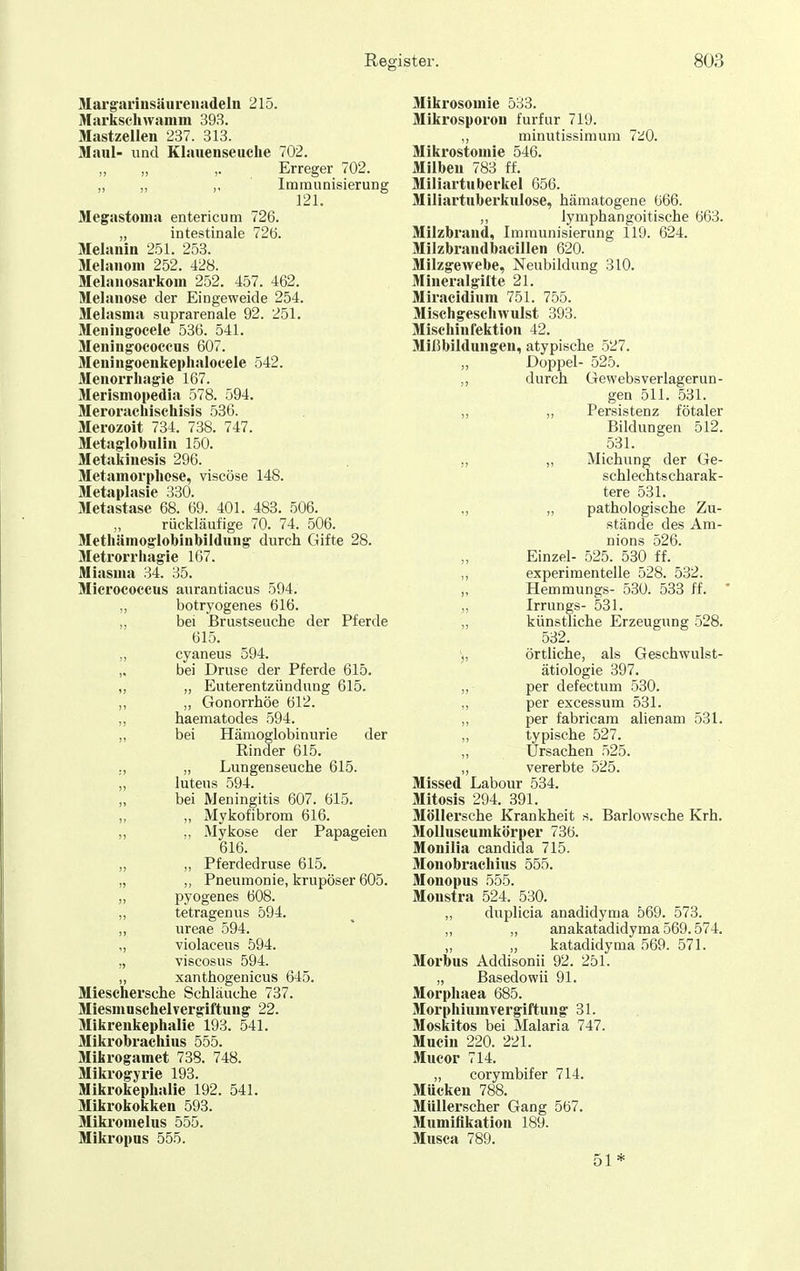 Margarinsäurenadeln 215. Markscliwanim 393. Mastzellen 237. 313. Maul- und Klauenseuche 702. ,, „ ,. Erreger 702. „ „ „ Immunisierung ]21. Megastoma entericum 726. „ intestinale 726. Melanin 251. 253. Melanom 252. 428. Melauosarkom 252. 457. 462. Melanose der Eingeweide 254. Melasma suprarenale 92. 251. Meuingocele 536. 541. Meningococeus 607. Meningoenkeplialocele 542. Menorrhagie 167. Merismopedia 578. 594. Merorachischisis 536. Merozoit 734. 738. 747. Metaglobulin 150. Metakinesis 296. Metamorphose, viscöse 148. Metaplasie 330. Metastase 68. 69. 401. 483. 506. „ rückläufige 70. 74. 506. Methiimoglobiubildung durch Gifte 28. Metrorrliagie 167. Miasma 34. 35. Micrococcus aurantiacus 594. „ botryogenes 616. „ bei ßrustseucbe der Pferde 615. „ cyaneus 594. „ bei Druse der Pferde 615. „ „ Euterentzündung 615. „ „ Gonorrhöe 612. ,, haematodes 594. „ bei Hämoglobinurie der Rinder 615. ,, „ Lungenseuche 615. „ Intens 594. „ bei Meningitis 607. 615. „ „ Mykofibrom 616. „ ,, Mykose der Papageien 616. „ „ Pferdedruse 615. „ ,, Pneumonie, krupöser 605. „ pyogenes 608. „ tetrageuus 594. „ ureae 594. „ violaceus 594. „ viscosus 594. „ xanthogenicus 645. Mieschersche Schläuche 737. Miesmuschelvergiftung 22. Mikrenkephalie 193. 541. Mikrobrachius 555. Mikrogamet 738. 748. Mikrogyrie 193. Mikrokephalie 192. 541. Mikrokokken 593. Mikromelus 555. Mikropus 555. Mikrosomie 533. Mikrosporon furfur 719. ,, minutissimura 7üO. Mikrostoniie 546. Milben 783 ff. Miliartuberkel 656. Miliartuberkulose, hämatogene 666. ,, lymphangoitische 663. Milzbrand, Immunisierung 119. 624. Milzbrandbacillen 620. Milzgewebe, Neubildung 310. Mineralgilte 21. Miracidinm 751. 755. Mischgeschwulst 393. Mischinfektion 42. 31ißbildungen, atypische 527. „ Doppel- 525. „ durch Gewebsverlagerun- gen 511. 531. „ „ Persistenz fötaler Bildungen 512. 531. „ „ Michung der Ge- schlechtscharak- tere 531. „ „ pathologische Zu- stände des Am- nions 526. Einzel- 525. 530 ff. „ experimentelle 528. 532. „ Hemmungs- 530. 533 ff. ' „ Irrungs- 531. „ künstliche Erzeugung 528. 532. ), örtliche, als Geschwulst- ätiologie 397. „ per defectum 530. ,, per excessum 531. „ per fabricam alienam 531. „ typische 527. ,, Ursachen 525. „ vererbte 525. Missed Labour 534. Mitosis 294. 391. MöUersche Krankheit s. Barlowsche Krh. Mollnscumkörper 736. Monilia Candida 715. Monobrachius 555. Monopus 555. Monstra 524. 530. „ duplicia anadidyma 569. 573. „ „ anakatadidyma 569.574. „ „ katadidyma 569. 571. Morbus Addisonii 92. 251. „ Basedowü 91. Morpliaea 685. Morphium Vergiftung 31. Moskitos bei Malaria 747. Mucin 220. 221. Mucor 714. „ corymbifer 714. Mücken 788. Müllerscher Gang 567. Mumifikation 189. Musca 789. 51*