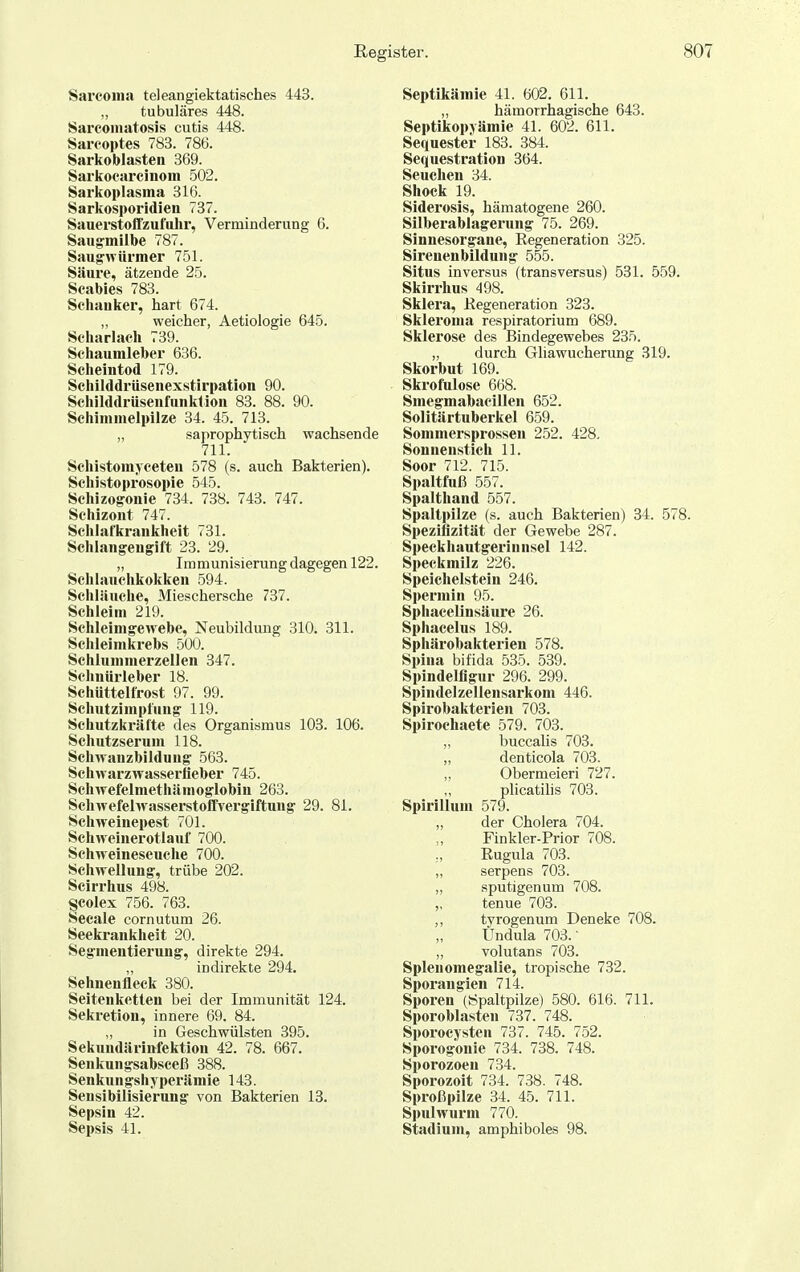 Sarconia teleangiektatisches 443. „ tubuläres 448. Sarcomatosis cutis 448. Sarcoptes 783. 786. Sarkoblasten 369. Sarkocarchiom 502. Sarkoplasma 316. Sarkosporidien 737. Sauerstoffzufulir, Verminderung 6. Saugmilbe 787. Saugrwürmer 751. Säure, ätzende 25. Scabies 783. Schauker, hart 674. ,, weicher, Aetiologie 645. Scharlach 739. Schaumleber 636. Scheintod 179. Schilddriisenexstirpation 90. Sciiilddrüsenfunklion 83. 88. 90. Schimmelpilze 34. 45. 713. „ saprophytisch wachsende 711. Schistomyceten 578 (s. auch Bakterien). Schistoprosopie 545. Schizogonie 734. 738. 743. 747. Schizont 747. Schlafkrankheit 731. Schlangengift 23. 29. „ Immunisierung dagegen 122. Schlauchkokken 594. SchUiuche, Mieschersche 737. Schleim 219. Schleim gewebe, Neubildung 310. 311. Schleimkrebs 500. Schlummerzellen 347. Schnürleber 18. Schüttelfrost 97. 99. Schutzimpfung 119. Schutzkräfte des Organismus 103. 106. Schutzserum 118. Schwanzbildung 563. Schwarzwasserfieber 745. Schwefelmethämoglobin 263. Schwefelwasserstolfvergiftung 29. 81. Schweinepest 701. Schweiuerotlauf 700. Schweineseuche 700. Schwellung, trübe 202. Scirrhus 498. Scolex 756. 763. Seeale cornutum 26. Seekrankheit 20. Segmentierung, direkte 294. indirekte 294. Sehnenfleek 380. Seitenketten bei der Immunität 124. Sekretion, innere 69. 84. „ in Geschwülsten 395. Sekundärittfektion 42. 78. 667. Senkungsabsceß 388. Senkungshyperämie 143. Sensibilisierung von Bakterien 13. Sepsin 42. Sepsis 41. Septikämie 41. 602. 611. „ hämorrhagische 643. Septikopyämie 41. 602. 611. Sequester 183. 384. Sequestration 364. Seuchen 34. Shock 19. Siderosis, hämatogene 260. Silberablagerung 75. 269. Sinnesorgane, Regeneration 325. Sireuenbildung 555. Situs inversus (transversus) 531. 559. Skirrlms 498. Sklera, Regeneration 323. Skieroma respiratorium 689. Sklerose des Bindegewebes 235. „ durch Gliawucherung 319. Skorbut 169. Skrofulöse 668. Smegmabacillen 652. Solitärtuberkel 659. Sommersprossen 252. 428. Sonnenstich 11. Soor 712. 715. Spaltfuß 557. Spalthand 557. Spaltpilze (s. auch Bakterien) 34. 578. Speziflzität der Gewebe 287. Speckhautgerinnsel 142. Speckmilz 226. Speichelstein 246. Spermin 95. Sphaceünsäure 26. Sphacelus 189. Sphärobakterien 578. Spina bifida 535. 539. Spindelfigur 296. 299. Spindelzellensarkom 446. Spirobakterien 703. Spirochaete 579. 703. „ buccalis 703. „ denticola 703. „ Obermeieri 727. plicatilis 703. Spirillum 579. „ der Cholera 704. Finkler-Prior 708. Rugula 703. „ serpens 703. „ sputigenum 708. „ tenue 703. ,, tyrogenum Deneke 708. „ Undula 703.' „ volutans 703. Splenomegalie, tropische 732. Sporaugien 714. Sporen (Spaltpilze) 580. 616. 711. Sporoblasten 737. 748. Sporocysten 737. 745. 752. Sporogonie 734. 738. 748. Sporozoen 734. Sporozoit 734. 738. 748. Sproßpilze .34. 45. 711. Spulwurm 770. Stadium, amphiboles 98.