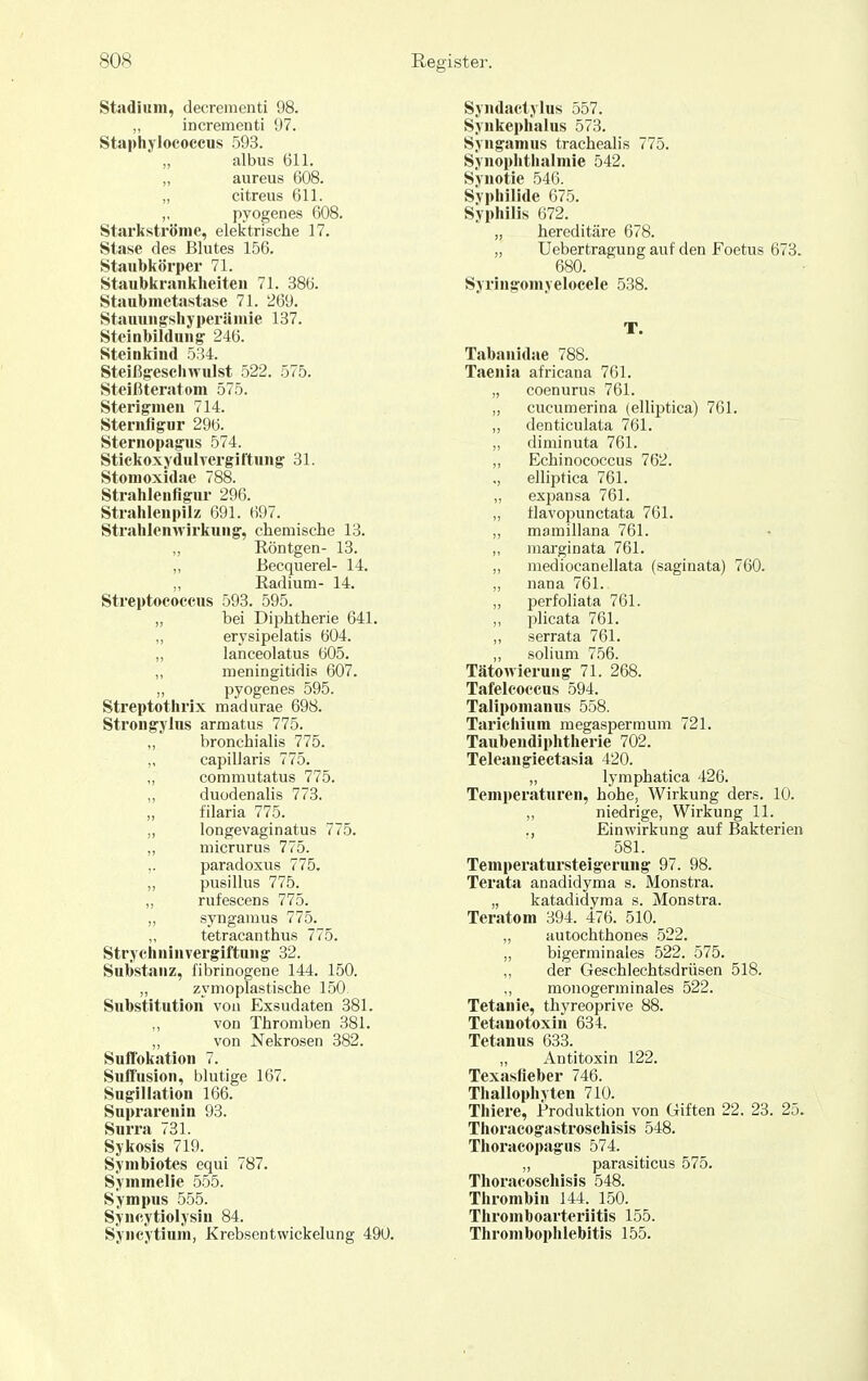 Stadium, decrementi 98. incrementi 97. Staphylocoecus 593. „ albus 611. „ aureus 608. „ citreus 611. I' pyogen es 608. Starkströme, elektrische 17. Stase des Blutes 156. Staubkörper 71. Staubkrankheiten 71. 386. Staubmetastase 71. 269. Stauuugshyperämie 137. Steinbildun^ 246. Steinkind 534. Steißgesciiwulst 522. 575. Steißteratom 575. Sterigmen 714. Sternflgur 296. Sternopagus 574. Stickoxydulvergiftnng 31. Stomoxidae 788. Strahlenfigur 296. Strahlenpilz 691. 697. Strahlenwirkung, chemische 13. „ Röntgen- 13. „ Becquerel- 14. „ Radium- 14. Streptococcns 593. 595. „ bei Diphtherie 641. „ erysipelatis 604. „ lanceolatus 605. „ meningitidis 607. „ pyogen es 595. Streptothrix madurae 698. Strongylns armatus 775. „ bronchialis 775. ,, capillaris 775. „ commutatus 775. „ duodenalis 773. „ filaria 775. „ longevaginatus 775. „ micrurus 775. ,. paradoxus 775. „ pusillus 775. „ rufescens 775. „ synganius 775. tetracanthus 775. Strychninvergiftung 32. Substanz, fibrinogene 144. 150. „ zymoplastische 150 Substitution von Exsudaten 381. von Thromben 381. „ von Nekrosen 382. Suffokation 7. Suffusion, blutige 167. Sngillation 166. Suprarenin 93. Snrra 731. Sykosis 719. Symbiotes equi 787. Symmelie 555. Sympus 555. Syncytiolysin 84. Syncytium, Krebsentwickelung 490. Syndactylus 557. Synkephalus 573. Syngamus trachealis 775. Synophthalmie 542. Synotie 546. Syphilide 675. Syphilis 672. „ hereditcäre 678. „ Uebertragung auf den Foetus 673. 680. Syringomyelocele 538. T. Tabanidae 788. Taenia africana 761. „ coenurus 761. „ cucumerina (elliptica) 761. „ denticulata 761. „ diminuta 761. „ Echinococcus 762. ,, elliptica 761. „ expansa 761. „ tlavopunctata 761. ,, mamillana 761. ,, jnarginata 761. „ mediocanellata (saginata) 760. „ nana 761. „ perfoliata 761. „ plicata 761. ,, serrata 761. ,, solium 756. Tätowierung 71. 268. Tafelcoccus 594. Talipomanus 558. Tarichium megasperraum 721. Taubendiphtherie 702. Teleangiectasia 420. „ lymphatica 426. Temperaturen, hohe, Wirkung ders. 10. „ niedrige, Wirkung 11. ., Einwirkung auf Bakterien 581. Temperatursteigerung 97. 98. Terata anadidyma s. Monstra. „ katadidyma s. Monstra. Teratom 394. 476. 510. „ autochthones 522. „ bigerminales 522. 575. „ der Geschlechtsdrüsen 518. „ raonogerminales 522. Tetanie, thyreoprive 88. Tetanotoxin 634. Tetanus 633. „ Antitoxin 122. Texasfieber 746. Thallophvten 710. Thiere, Produktion von Giften 22. 23. 25. Thoracogastroschisis 548. Thoracopagus 574. „ parasiticus 575. Thoracoschisis 548. Thrombin 144. 150. Thromboarteriitis 155. Thrombophlebitis 155.
