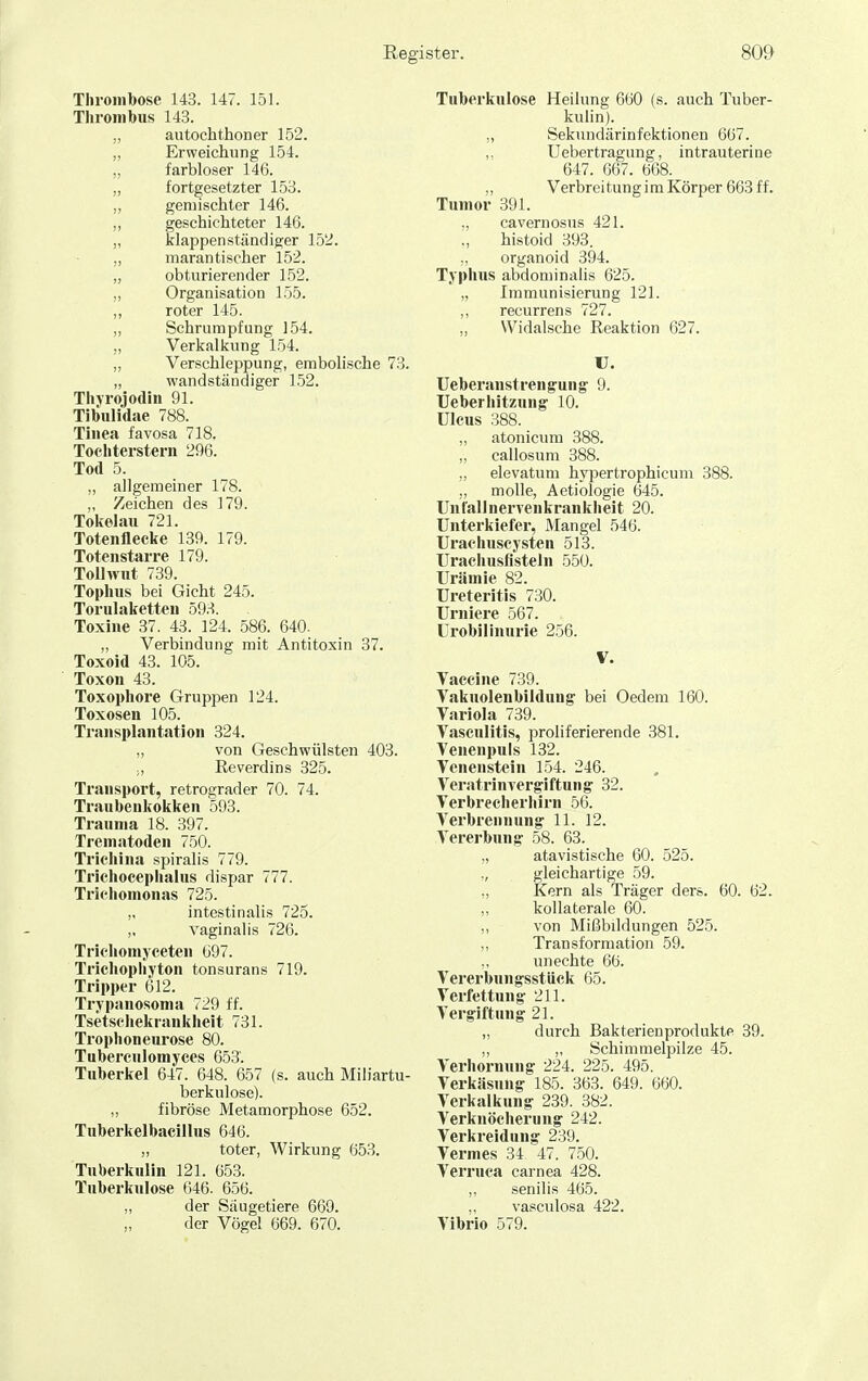 Thrombose 143. 147. 151. Thrombus 143. „ autochthoner 152. ,, Erweichung 154. „ farbloser 146. „ fortgesetzter 153. „ gemischter 146. ,, geschichteter 146. „ klappen ständiger 152. „ marantischer 152. „ obturierender 152. „ Organisation 155. ,, roter 145. ,, Schrumpfung 154. „ Verkalkung 154. „ Verschleppung, embolische 73. „ wandständiger 152. Thjrojodin 91. Tibulidae 788. Tinea favosa 718. Toeliterstern 296. Tod 5. allgemeiner 178. ,, Zeichen des 179. Tokelau 721. Totenflecke 139. 179. Totenstarre 179. Tollwut 739. Tophus bei Gicht 245. Torulaketten 593. Toxine 37. 43. 124. 586. 640. „ Verbindung mit Antitoxin 37. Toxoid 43. 105. Toxon 43. Toxophore Grupi^en 124. Toxosen 105. Transplantation 324. „ von Geschwülsten 403. Reverdins 325. Transport, retrograder 70. 74. Traubenkokken 593. Trauma 18. 397. Trematoden 750. Trichina spiralis 779. Trichocephalus dispar 777. Trichomonas 725. „ intestinalis 725. „ vaginalis 726. Trichomyeeten 697. Trichophyton tonsurans 719. Tripper 612. Trypanosoma 729 ff. Tsetschekrankheit 731. Troplioneurose 80. Tuberculomyces 653. Tuberkel 647. 648. 657 (s. auch Miliartu- berkulose). „ fibröse Metamorphose 652. Tuberkelbacillus 646. „ toter, Wirkung 653. Tuberkulin 121. 653. Tuberkulose G46. 656. „ der Säugetiere 669. der Vögel 669. 670. Tuberkulose Heilung 660 (s. auch Tuber- kulin). „ Sekundärinfektionen 667. ,. Uebertragung, intrauterine 647. 667. 668. ,, Verbrei tun g i m Körper 663 ff. Tumor 391. ,, cavernosus 421. histoid 393. „ organoid 394. Typhus abdominalis 625. „ Immunisierung 121. ,, recurrens 727. „ Widalsche Reaktion 627. U. Ueberanstreng'ung 9. Ueberhitzung' 10. Ulcus 388. „ atonicum 388. „ callosum 388. „ elevatum hypertrophicum 388. ,, molle, Aetiologie 645. Unfallnervenkrankheit 20. Unterkiefer, Mangel 546. Urachuscysten 513. Urachusfisteln 550. Urämie 82. Ureteritis 730. Urniere 567. ürobillnurie 256. V. Vaccine 739. Vakuolenbildung' bei Oedem 160. Variola 739. Vasculitis, proliferierende 381. Venenpuls 132. Venenstein 154. 246. Veratrinverg-iftung- 32. Verbrecherhirn 56. Verbrennung' 11. 12. Vererbung 58. 63. „ atavistische 60. 525. „ gleichartige 59. „ Kern als Träger ders. 60. 62. ,, kollaterale 60. ,, von Mißbildungen 525. ,, Transformation 59. unechte 66. Vererbungsstück 65. Verfettung 211. Vergiftung 21. „ durch BakterienproduktP 39. „ Schimmelpilze 45. Verhornung 224. 225. 495. Verkäsung 185. 363. 649. 660. Verkalkung 239. 382. Verknöcherung 242. Verkreidung 239. Vermes 34. 47. 750. Verruca carnea 428. „ senilis 465. ,, vasculosa 422. Vibrio 579.