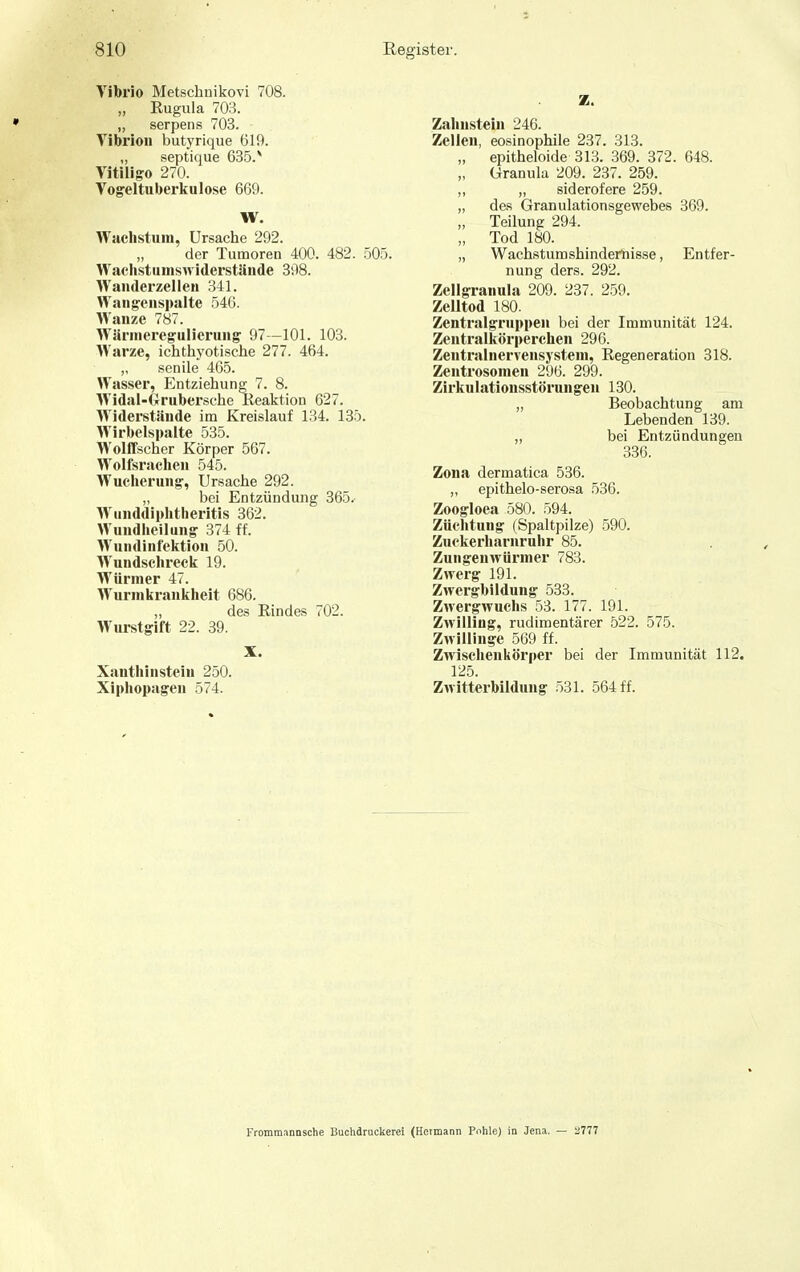 Vibrio Metschuikovi 708. „ Rugula 703. „ serpens 703. Vibrioii butyrique 619. „ septique 635.* Vitiii go 270. Vogeltuberkulose 669. W. Wachstum, Ursache 292. der Tumoren 400. 482. .505. Wachstuniswiderstände 398. Wanderzellen 341. Wangenspalte 546. Wanze 787. Wärnieregulierung 97—101. 108. Warze, ichthyotische 277. 464. ,, senile 465. Wasser, Entziehung 7. 8. Widal-Grubersche Reaktion 627. Widerstände im Kreislauf 134. 135. Wirbelspalte 535. Wolffscher Körper 567. Wolfsrachen 545. Wucherung, Ursache 292. „ bei Entzündung 365. Wunddiphtheritis 362. Wundheilung 374 ff. Wundinfektion 50. Wundsclireck 19. Würmer 47. Wurnikraiikheit 686. „ des Rindes 702. Wurstgift 22. 39. X. Xanthinstein 250. Xiphopagen 574. Z. Zahnstein 246. Zellen, eosinophile 237. 313. „ epitheloide 313. 369. 372. 648. „ Granula 209. 237. 259. „ „ siderofere 259. „ des Granulationsgewebes 369. „ Teilung 294. „ Tod 180. „ Wachstum shindefhisse, Entfer- nung ders. 292. Zellgranula 209. 237. 259. Zelltod 180. Zentralgruppeu bei der Immunität 124, Zentralkörperchen 296. Zentralnervensystem, Regeneration 318. Zentrosomen 296. 299. Zirkulationsstörungen 130. „ Beobachtung am Lebenden 139. „ bei Entzündungen 336. Zona dermatica 536. ,, epithelo-serosa 536. Zoogloea 580. 594. Züchtung (Spaltpilze) 590. Zuckerharuruhr 85. Zungenwüriner 783. Zwerg 191. Zwergbildung 533. Zwergwuchs 53. 177. 191. Zwilling, rudimentärer 522. 575. Zwillinge 569 ff. Zwischenkörper bei der Immunität 112. 125. Zwitterbildung 531. 564 ff. Frommannsche Buchdrackerei (Hermann Pohle) in Jena. — ^777