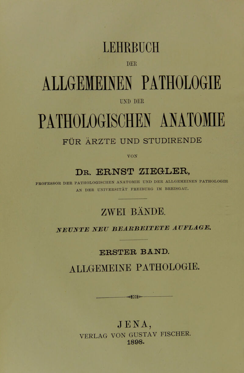 LEHRBUCH DEK ALLGEMEINEN PATHOLOGIE MD DER PATHOLOGISCHEN ANATOMIE FÜR ÄRZTE UND STUDIRENDE VON DR. ERNST ZIEGLER, PROFESSOR DER PATHOLOGISCHEN ANATOMIE UND DER ALLGEMEINEN PATHOLOGIE AN DER UNIVERSITÄT FREIBURG IM BREISGAU. ZWEI BÄNDE. NEUNTE NEU BEARBEITETE AUFLAGE. ERSTER BAND. ALLGEMEINE PATHOLOGIE. JENA, VERLAG VON GUSTAV FISCHER. 1898.