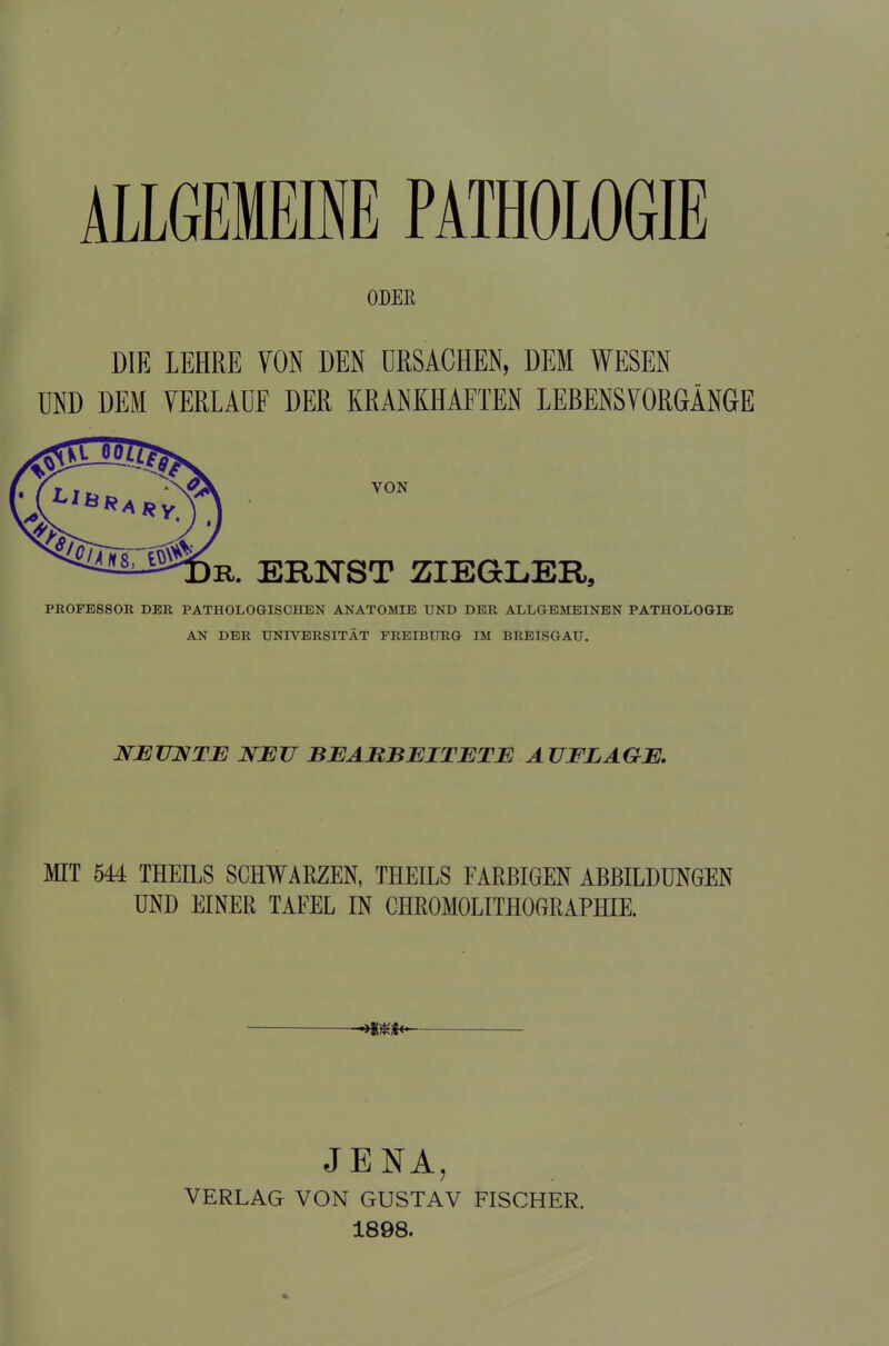 ALLGEMEINE PATHOLOGIE ODER DIE LEHRE VON DEN URSACHEN, DEM WESEN UND DEM VERLAUF DER KRANKHAFTEN LEBENSVORGÄNGE PROFESSOR DER PATHOLOGISCHEN ANATOMIE UND DER ALLGEMEINEN PATHOLOGIE AN DER UNIVERSITÄT FREIBURG IM BREISGAU. NEUNTE NEU BEARBEITETE AUFLAGE. MIT 544 THEILS SCHWARZEN, THEILS FARBIGEN ABBILDUNGEN UND EINER TAFEL IN CHROMOLITHOGRAPHIE. ***** JENA, VERLAG VON GUSTAV FISCHER. 1898.