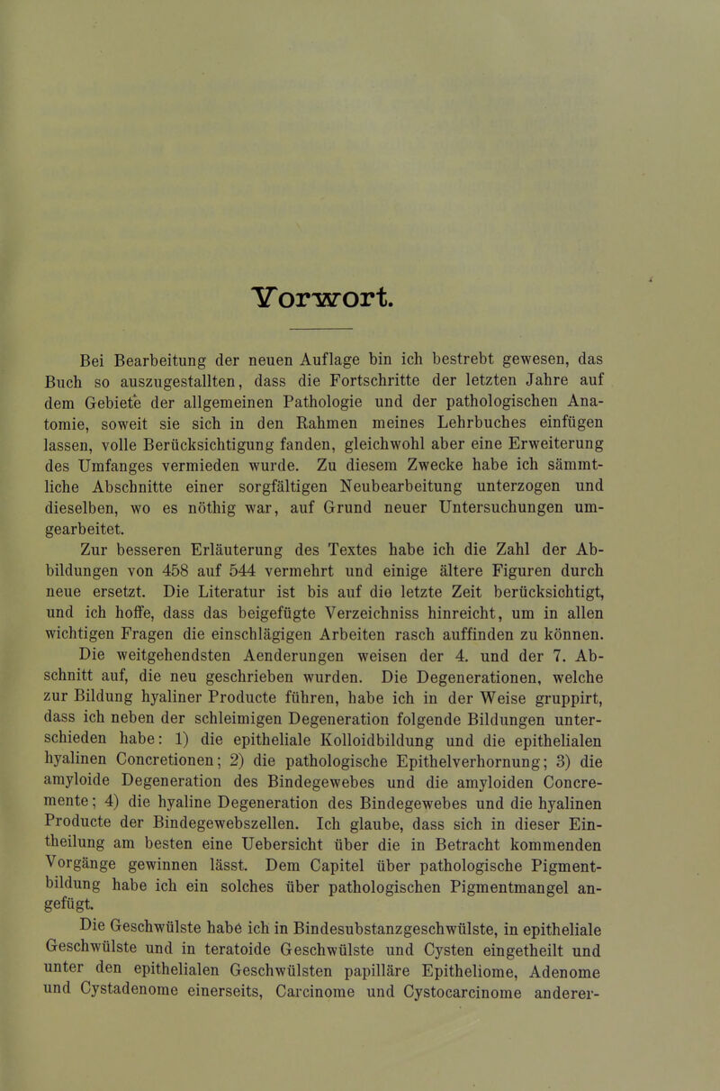 Vorwort. Bei Bearbeitung der neuen Auflage bin ich bestrebt gewesen, das Buch so auszugestalten, dass die Fortschritte der letzten Jahre auf dem Gebiete der allgemeinen Pathologie und der pathologischen Ana- tomie, soweit sie sich in den Rahmen meines Lehrbuches einfügen lassen, volle Berücksichtigung fanden, gleichwohl aber eine Erweiterung des Umfanges vermieden wurde. Zu diesem Zwecke habe ich sämmt- liche Abschnitte einer sorgfältigen Neubearbeitung unterzogen und dieselben, wo es nöthig war, auf Grund neuer Untersuchungen um- gearbeitet. Zur besseren Erläuterung des Textes habe ich die Zahl der Ab- bildungen von 458 auf 544 vermehrt und einige ältere Figuren durch neue ersetzt. Die Literatur ist bis auf die letzte Zeit berücksichtigt, und ich hoffe, dass das beigefügte Verzeichniss hinreicht, um in allen wichtigen Fragen die einschlägigen Arbeiten rasch auffinden zu können. Die weitgehendsten Aenderungen weisen der 4. und der 7. Ab- schnitt auf, die neu geschrieben wurden. Die Degenerationen, welche zur Bildung hyaliner Producte führen, habe ich in der Weise gruppirt, dass ich neben der schleimigen Degeneration folgende Bildungen unter- schieden habe: 1) die epitheliale Kolloidbildung und die epithelialen hyalinen Concretionen; 2) die pathologische Epithelverhornung; 3) die amyloide Degeneration des Bindegewebes und die amyloiden Concre- mente; 4) die hyaline Degeneration des Bindegewebes und die hyalinen Producte der Bindegewebszellen. Ich glaube, dass sich in dieser Ein- theilung am besten eine Uebersicht über die in Betracht kommenden Vorgänge gewinnen lässt. Dem Capitel über pathologische Pigment- bildung habe ich ein solches über pathologischen Pigmentmangel an- gefügt. Die Geschwülste habe ich in Bindesubstanzgeschwülste, in epitheliale Geschwülste und in teratoide Geschwülste und Cysten eingetheilt und unter den epithelialen Geschwülsten papilläre Epitheliome, Adenome und Cystadenome einerseits, Carcinome und Cystocarcinome anderer-