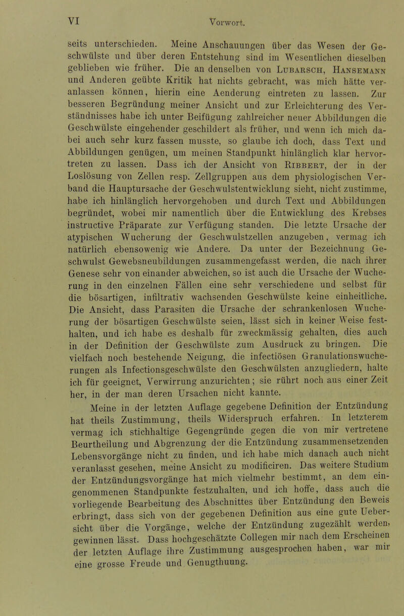 seits unterschieden. Meine Anschauungen über das Wesen der Ge- schwülste und über deren Entstehung sind im Wesentlichen dieselben geblieben wie früher. Die an denselben von Lubarsch, Hansemann und Anderen geübte Kritik hat nichts gebracht, was mich hätte ver- anlassen können, hierin eine Aenderung eintreten zu lassen. Zur besseren Begründung meiner Ansicht und zur Erleichterung des Ver- ständnisses habe ich unter Beifügung zahlreicher neuer Abbildungen die Geschwülste eingehender geschildert als früher, und wenn ich mich da- bei auch sehr kurz fassen musste, so glaube ich doch, dass Text und Abbildungen genügen, um meinen Standpunkt hinlänglich klar hervor- treten zu lassen. Dass ich der Ansicht von Ribbert, der in der Loslösung von Zellen resp. Zellgruppen aus dem physiologischen Ver- band die Hauptursache der Geschwulstentwicklung sieht, nicht zustimme, habe ich hinlänglich hervorgehoben und durch Text und Abbildungen begründet, wobei mir namentlich über die Entwicklung des Krebses instructive Präparate zur Verfügung standen. Die letzte Ursache der atypischen Wucherung der Geschwulstzellen anzugeben, vermag ich natürlich ebensowenig wie Andere. Da unter der Bezeichnung Ge- schwulst Gewebsneubildungen zusammengefasst werden, die nach ihrer Genese sehr von einander abweichen, so ist auch die Ursache der Wuche- rung in den einzelnen Fällen eine sehr verschiedene und selbst für die bösartigen, infiltrativ wachsenden Geschwülste keine einheitliche. Die Ansicht, dass Parasiten die Ursache der schrankenlosen Wuche- rung der bösartigen Geschwülste seien, lässt sich in keiner Weise fest- halten, und ich habe es deshalb für zweckmässig gehalten, dies auch in der Definition der Geschwülste zum Ausdruck zu bringen. Die vielfach noch bestehende Neigung, die infectiösen Granulationswuche- rungen als Infectionsgeschwülste den Geschwülsten anzugliedern, halte ich für geeignet, Verwirrung anzurichten; sie rührt noch aus einer Zeit her, in der man deren Ursachen nicht kannte. Meine in der letzten Auflage gegebene Definition der Entzündung hat theils Zustimmung, theils Widerspruch erfahren. In letzterem vermag ich stichhaltige Gegengründe gegen die von mir vertretene Beurtheilung und Abgrenzung der die Entzündung zusammensetzenden Lebensvorgänge nicht zu finden, und ich habe mich danach auch nicht veranlasst gesehen, meine Ansicht zu modificiren. Das weitere Studium der Entzündungsvorgänge hat mich vielmehr bestimmt, an dem ein- genommenen Standpunkte festzuhalten, und ich hoffe, dass auch die vorliegende Bearbeitung des Abschnittes über Entzündung den Beweis erbringt, dass sich von der gegebenen Definition aus eine gute Ueber- sicht über die Vorgänge, welche der Entzündung zugezählt werden, gewinnen lässt. Dass hochgeschätzte Collegen mir nach dem Erscheinen der letzten Auflage ihre Zustimmung ausgesprochen haben, war mir eine grosse Freude und Genugthuung.