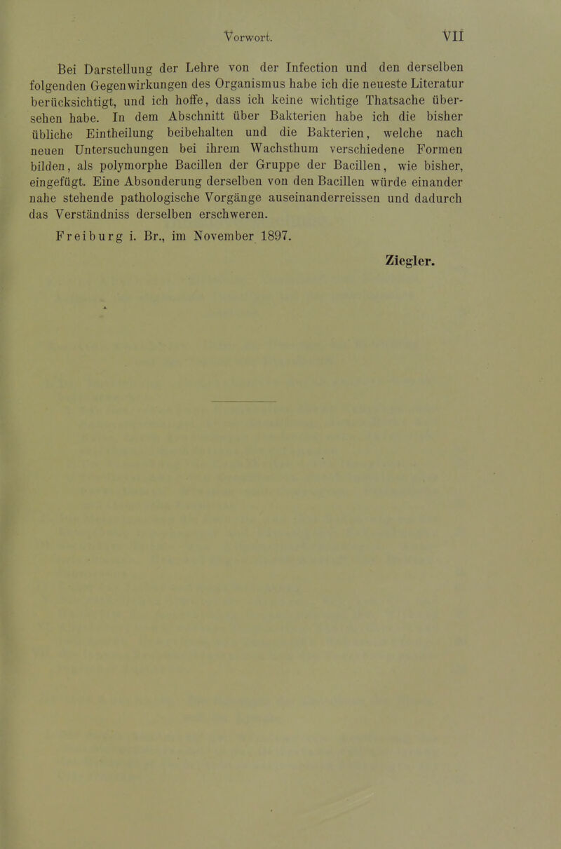 Bei Darstellung der Lehre von der Infection und den derselben folgenden Gegenwirkungen des Organismus habe ich die neueste Literatur berücksichtigt, und ich hoffe, dass ich keine wichtige Thatsache über- sehen habe. In dem Abschnitt über Bakterien habe ich die bisher übliche Eintheilung beibehalten und die Bakterien, welche nach neuen Untersuchungen bei ihrem Wachsthum verschiedene Formen bilden, als polymorphe Bacillen der Gruppe der Bacillen, wie bisher, eingefügt. Eine Absonderung derselben von den Bacillen würde einander nahe stehende pathologische Vorgänge auseinanderreissen und dadurch das Verständniss derselben erschweren. Freiburg i. Br., im November 1897. Ziegler.