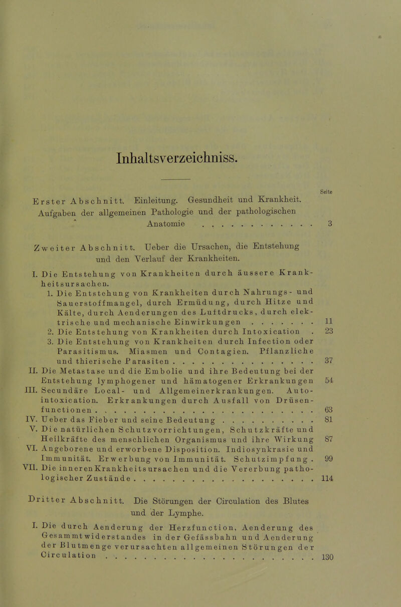 Inhaltsverzeichniss. Erster Abschnitt. Einleitung. Gesundheit und Krankheit. Aufgaben der allgemeinen Pathologie und der pathologischen Anatomie Seite Zweiter Abschnitt. Ueber die Ursachen, die Entstehung und den Verlauf der Krankheiten. I. Die Entstehung von Krankheiten durch äussere Krank- heitsursachen. 1. Die Entstehung von Krankheiten durch Nahrungs- und Sauerstoffmangel, durch Ermüdung, durch Hitze und Kälte, durch Aenderungen des Luftdrucks, durch elek- trische und mechanische Einwirkun gen 11 2. Die Entstehung von Krankheiten durch Intoxication . 23 3. Die Entstehung von Krankheiten durch Infection oder Parasitismus. Miasmen und Contagien. Pflanzliche und thierische Parasiten 37 II. Die Metastase und die Embolie und ihre Bedeutung bei der Entstehung lymphogener und hämatogener Erkrankungen 54 III. Secundäre Local- und Allgemeinerkrankungen. Auto- intoxication. Erkrankungen durch Ausfall von Drüsen- functionen 63 IV. Ueber das Fieber und seine Bedeutung 81 V. Die natürlichen Schutzvorrichtungen, Schutzkräfte und Heilkräfte des menschlichen Organismus und ihre Wirkung 87 VI. Angeborene und erworbene Disposition. Indiosynkrasie und Immunität. Erwerbung von Immunität. Schutzimpfung. 99 VII. Die innerenKrankheitsursachen und die Vererbung patho- logischer Zustände 114 Dritter Abschnitt. Die Störungen der Circulation des Blutes und der Lymphe. I. Die durch Aenderung der Herzfunction, Aenderung des Gesammtwiderstandes in der Gefässbahn und Aenderung der Blutmenge verursachten allgemeinen Störungen der Circulation 130