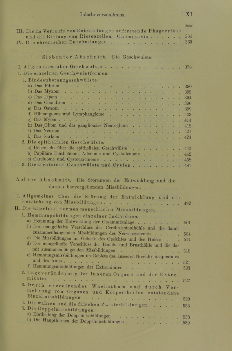 Seite III, Die im Verlaufe von Entzündun gen auftretende Phagocytose und die Bildung von Biesenzellen. Chemotaxis 364 IV. Die chronischen Entzündungen 369 Siebenter Abschnitt. Die Geschwülste. I. Allgemeines über Geschwülste 376 I. Die einzelnen Geschwulstformen. 1. Bindesubstanzgeschwülste. a) Das Fibrom . 390 b) Das Myxom 392 c) Das Lipom 394 d) Das Chondrom , 396 e) Das Osteom 399 f) Hämangiome und Lymphangiome 403 g) Das Myom 414 h) Das^Gliom und das ganglionäre Neurogliom 418 i) Das Neurom 421 k) Das Sarkom 424 2. Die epithelialen Geschwülste. a) Uebersicht über die epithelialen Geschwülste 442 b) Papilläre Epitheliome, Adenome und Cystadenome 442 c) Carcinome und Cystocarcinome 458 3. Die teratoiden Geschwülste und Cysten 481 Achter Abschnitt. Die Störungen der Entwicklung und die daraus hervorgehenden Missbildungen. I. Allgemeines über die Störung der Entwicklung und die Entstehung von Missbildungen 492 II. Die einzelnen Formen menschlicher Missbildungen. 1. Hemmungsbildungen einzelner Individuen. a) Hemmung der Entwicklung der Gesammtanlage 501 b) Der mangelhafte Verschluss der Cerebrospinalhöhle und die damit zusammenhängenden Missbildungen des Nervensystemes 504 c) Die Missbildungen im Gebiete des Gesichtes und des Halses ... 514 d) Der mangelhafte Verschluss der Bauch- und Brusthöhle und die da- mit zusammenhängenden Missbildungen 518 e) Hemmungsmissbildungen im Gebiete des äusseren Geschlechtsapparates und des Anus 521 f) Hemmungsmissbildungen der Extremitäten 523 2. Lageveränderung der inneren Organe und der Extre- mitäten g27 3. Durch excedirendes Wachsthum und durch Ver- mehrung von Organen und Körperthei 1 en entstandene Einzelmissbildungen 529 4. Die wahren und die falschen Zwitterbildungen 533 5. Die Doppelmissbildungen. a) Eintheilung der Doppelmissbildungen 53g b) Die Hauptformen der Doppelmissbildungen ' 539