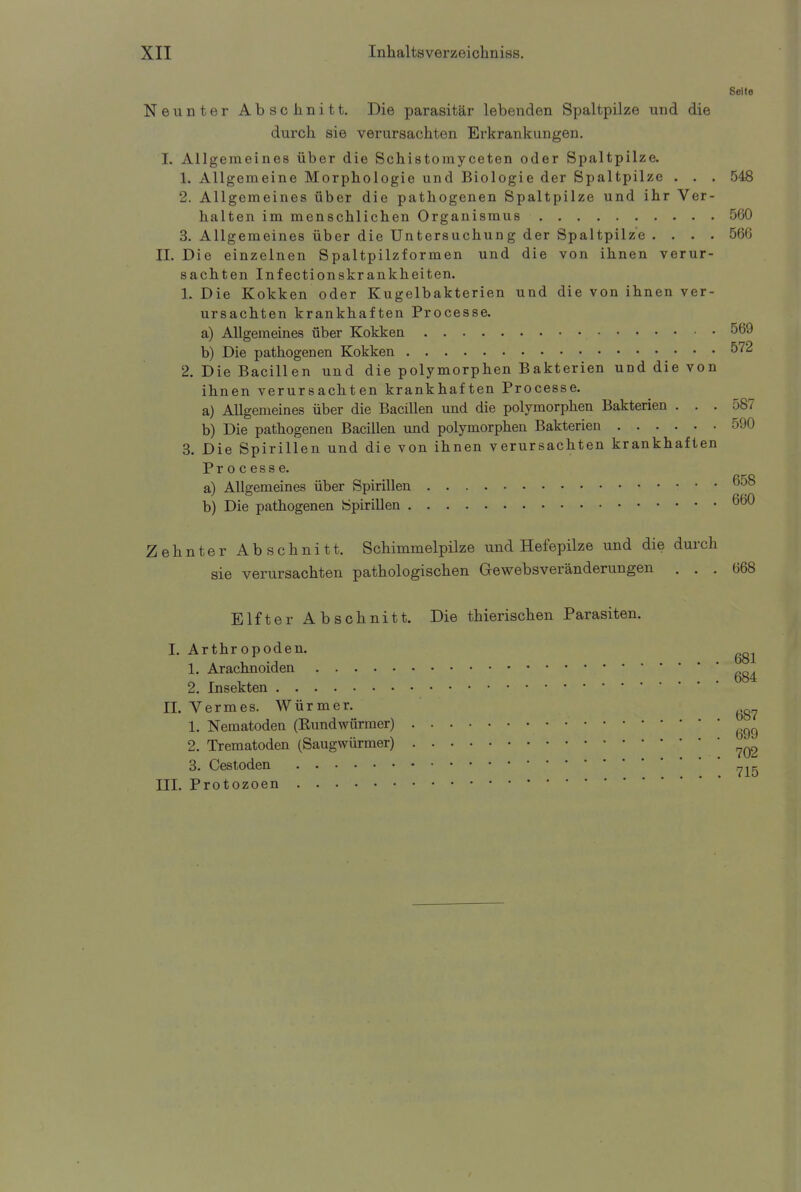 Seite Neunter Abschnitt. Die parasitär lebenden Spaltpilze und die durch sie verursachten Erkrankungen. I. Allgemeines über die Schistomyceten oder Spaltpilze. 1. Allgemeine Morphologie und Biologie der Spaltpilze . . . 548 2. Allgemeines über die pathogenen Spaltpilze und ihr Ver- halten im menschlichen Organismus 560 3. Allgemeines über die Untersuchung der Spaltpilze . . . . 566 IL Die einzelnen Spaltpilzformen und die von ihnen verur- sachten Inf ectionskr ankheiten. 1. Die Kokken oder Kugelbakterien und die von ihnen ver- ursachten krankhaften Processe. a) Allgemeines über Kokken 569 b) Die pathogenen Kokken °72 2. Die Bacillen und die polymorphen Bakterien und die von ihnen verursachten krankhaften Processe. a) Allgemeines über die Bacillen und die polymorphen Bakterien ... 587 b) Die pathogenen Bacillen und polymorphen Bakterien 590 3. Die Spirillen und die von ihnen verursachten krankhaften Processe. a) Allgemeines über Spirillen 6^8 b) Die pathogenen Spirillen 660 Zehnter Abschnitt. Schimmelpilze und Hefepilze und die durch sie verursachten pathologischen Gewebsveränderungen ... 668 Elfter Abschnitt. Die thierischen Parasiten. I. Arthropoden. 1. Arachnoiden 2. Insekten IL Vermes. Würmer. 1. Nematoden (Bundwürmer) • • 699 2. Trematoden (Saugwürmer) ?Q2 3. Cestoden