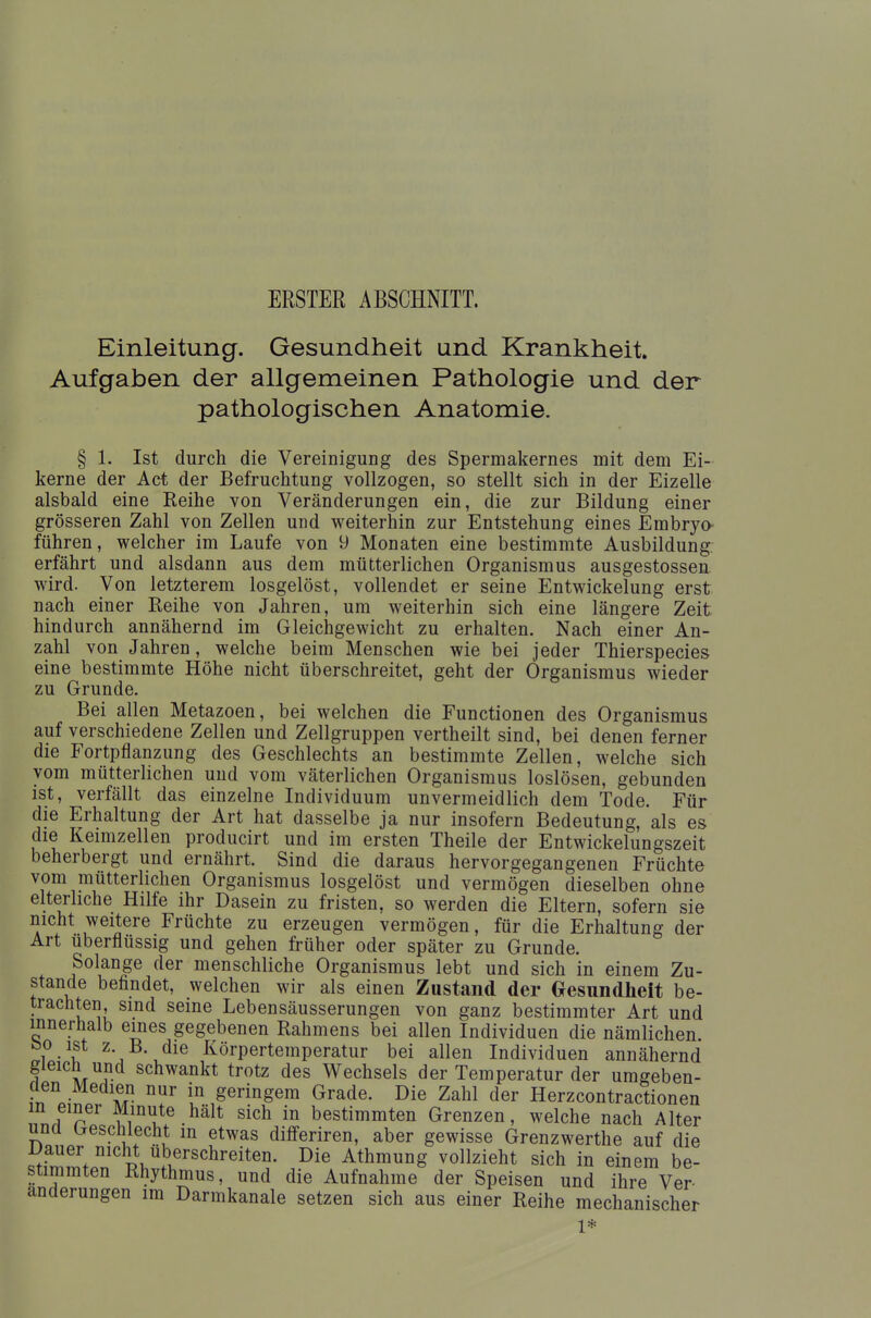 ERSTER ABSCHNITT. Einleitung. Gesundheit und Krankheit. Aufgaben der allgemeinen Pathologie und der pathologischen Anatomie. § 1. Ist durch die Vereinigung des Spermakernes mit dem Ei- kerne der Act der Befruchtung vollzogen, so stellt sich in der Eizelle alsbald eine Reihe von Veränderungen ein, die zur Bildung einer grösseren Zahl von Zellen und weiterhin zur Entstehung eines Embryo führen, welcher im Laufe von 9 Monaten eine bestimmte Ausbildung; erfährt und alsdann aus dem mütterlichen Organismus ausgestossen wird. Von letzterem losgelöst, vollendet er seine Entwicklung erst nach einer Reihe von Jahren, um weiterhin sich eine längere Zeit hindurch annähernd im Gleichgewicht zu erhalten. Nach einer An- zahl von Jahren, welche beim Menschen wie bei jeder Thierspecies eine bestimmte Höhe nicht überschreitet, geht der Organismus wieder zu Grunde. Bei allen Metazoen, bei welchen die Functionen des Organismus auf verschiedene Zellen und Zellgruppen vertheilt sind, bei denen ferner die Fortpflanzung des Geschlechts an bestimmte Zellen, welche sich vom mütterlichen und vom väterlichen Organismus loslösen, gebunden ist, verfällt das einzelne Individuum unvermeidlich dem Tode. Für die Erhaltung der Art hat dasselbe ja nur insofern Bedeutung, als es die Keimzellen producirt und im ersten Theile der Entwicklungszeit beherbergt und ernährt. Sind die daraus hervorgegangenen Früchte vom mütterlichen Organismus losgelöst und vermögen dieselben ohne elterliche Hilfe ihr Dasein zu fristen, so werden die Eltern, sofern sie nicht weitere Früchte zu erzeugen vermögen, für die Erhaltung der Art uberflüssig und gehen früher oder später zu Grunde. Solange der menschliche Organismus lebt und sich in einem Zu- stande befindet, welchen wir als einen Zustand der Gesundheit be- trachten sind seine Lebensäusserungen von ganz bestimmter Art und innerhalb eines gegebenen Rahmens bei allen Individuen die nämlichen. Z\j \ Körpertemperatur bei allen Individuen annähernd gleich und schwankt trotz des Wechsels der Temperatur der umgeben- den Medien nur in geringem Grade. Die Zahl der Herzcontractionen nnrf1^/ m£ •hält sich in Stimmten Grenzen, welche nach Alter una brescnlecnt m etwas differiren, aber gewisse Grenzwerthe auf die Dauer nicht uberschreiten. Die Athmung vollzieht sich in einem be- stimmten Rhythmus, und die Aufnahme der Speisen und ihre Ver- änderungen im Darmkanale setzen sich aus einer Reihe mechanischer 1*