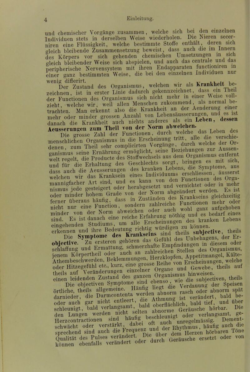 und chemischer Vorgänge zusammen, welche sich bei den einzelnen Individuen stets in derselben Weise wiederholen. Die Nieren secer- niren eine Flüssigkeit, welche bestimmte Stoffe enthält, deren sich gleich bleibende Zusammensetzung beweist, dass auch die im Innern des Körpers vor sich gehenden chemischen Umsetzungen in sich gleich bleibender Weise sich abspielen, und auch das centrale und das peripherische Nervensystem mit ihren Endapparaten functioniren in einer ganz bestimmten Weise, die bei den einzelnen Individuen nur wenig differirt. . T, -» Ua Der Zustand des Organismus, welchen wir als Krankheit be- zeichnen, ist in erster Linie dadurch gekennzeichnet, dass ein Theil der Functionen des Organismus sich nicht mehr « einer Weise voll- zieht welche wir, weil allen Menschen zukommend als normal be- achten Man erkennt also die Krankheit an der Aenderung einer mehr oder minder grossen Anzahl von Lebensäusserungen und es ist danach die Krankheit auch nichts anderes als ein Leben, dessen Aeusserungen zum Theil von der Norm abweichen. Die grosse Zahl der Functionen durch /^che das.^ VerSchie- menschlichen Organismus in die Erscheinung tri alle» die™rf£e_ denen zum Theil sehr complicirten Vorgange, durch welche der ur Insmu sdne.Ernährung ermöglicht, seine Beziehungen zur Aussen- W regelt die Producta des Stoffwechsels aus dem Organismus entfernt -SÄ?de ferner überaus häufig, dass m ^ustanaen ^°eb Functionen mehr oder nicht nur eine Function, sondern zahlreiche Functionen en schlaffung und Ermattung, ^hmerzhafte Emphnaungen Organismus, jenem Körpertheil oder auch ^JI^mZ^Vv^^«^ Kälte *iÄ ^^y^tt raschoTef Ä darnieder, die Darmcontenta werden abnorm g**o^ oder auch gar nicht entleert, * ™« tjef und flb schleunigt, bald verlangsamt bald ober^ceh11^ äusche hörbar. Die den Lungen werden nicht elten a™°e™fgt oder verlangsamt, ge- Herzcontractionen sind häufig beschleunig lmäsBi Dement-