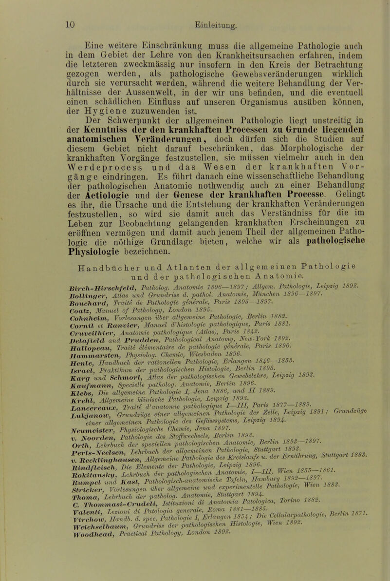 Eine weitere Einschränkung muss die allgemeine Pathologie auch in dem Gebiet der Lehre von den Krankheitsursachen erfahren, indem die letzteren zweckmässig nur insofern in den Kreis der Betrachtung gezogen werden, als pathologische Gewebsveränderungen wirklich durch sie verursacht werden, während die weitere Behandlung der Ver- hältnisse der Aussenwelt, in der wir uns befinden, und die eventuell einen schädlichen Einfluss auf unseren Organismus ausüben können, der Hygiene zuzuwenden ist. Der Schwerpunkt der allgemeinen Pathologie liegt unstreitig in der Keimtniss der den krankhaften Processen zu Grunde liegenden anatomischen Veränderungen, doch dürfen sich die Studien auf diesem Gebiet nicht darauf beschränken, das Morphologische der krankhaften Vorgänge festzustellen, sie müssen vielmehr auch in den Werdeprocess und das Wesen der krankhaften Vor- gänge eindringen. Es führt danach eine wissenschaftliche Behandlung der pathologischen Anatomie nothwendig auch zu einer Behandlung der Aetiologie und der Grcnese der krankhaften Processe. Gelingt es ihr, die Ursache und die Entstehung der krankhaften Veränderungen festzustellen, so wird sie damit auch das Verständniss für die im Leben zur Beobachtung gelangenden krankhaften Erscheinungen zu eröffnen vermögen und damit auch jenem Theil der allgemeinen Patho- logie die nöthige Grundlage bieten, welche wir als pathologische Physiologie bezeichnen. Handbücher und Atlanten der allgemeinen Pathologie und der pathologischen Anatomie. Birch-Hirschfeld, Patholog. Anatomie 1896—1897; Allgem. Pathologie, Leipzig 1892. Bollinger, Atlas und Grundriss d. pathol. Anatomie, München 1896—1897. Bouchard, Traite de Pathologie generale, Paris 1895—1897. Coatz, Manuel of Pathology, London 1895. Cohnheim, Vorlesungen über allgemeine Pathologie, Berlin 1882. Cornil et Ranvier, Manuel d'histologie pathologique, Paris 1881. Cruveilhier, Anatomie pathologique (Atlas), Paris I842. Delafield and Prudden, Pathological Anatomy, New-York 1892. Hallopeau, Traite elementaire de pathologie generale, Paris 1896. Hammarsten, Physiolog. Chemie, Wiesbaden 1896. Henle, Handbuch der rationellen Pathologie, Erlangen 1846—1858. Israel, Praktikum der pathologischen Histologie, Berlin 1898. Karg und Schmorl, Atlas der pathologischen Gewebelehre, Leipzig 1893. Kaufmann, Specielle patholog. Anatomie, Berlin 1896. Klebs, Die allgemeine Pathologie L, Jena 1886, und II 1889. Krelil, Allgemeine klinische Pathologie, Leipzig 1898. Lancereaux, Traite d'anatomie pathologique I—III, Paris 1877—1889. iZSZnow, Grundzüge einer allgemeinen Pathologie der Zelle, Leipzig 1891; Grundzuge einer allgemeinen Pathologie des Gefässsystcms, Leipzig 1894. Neumeister, Physiologische Chemie, Jena 1897. v. Noorden, Pathologie des Stoffwechsels, Berlin 1893. Orth, Lehrbuch der speciellen pathologischen Anatomie Berlin 1893—189/. Perls-Neelsen, Lehrbuch der allgemeinen Pathologie, Stuttgart 1893. Vellinghausen, Allgemeine Pathologie des Kreislaufs u. der Ernährung, Stuttgart 1883. Bindfleisch, Die Elemente der Pathologie, Leipzig 1896. 1855_1861 Rokitansky, Lehrbuch der pathologischen Anatomie, I-III, Jl™J85*? Rümpel und Kast, Pathologisch-anatomische Tafeln, ^nh^illwien 1883 Stricker, Vorlesungen über allgemeine und experimentelle Pathologie, Wien 1883. Thoma, Lehrbuch der patholog. Anatomie Stuttgart 1894- C. Thommasi-Crudeli, Istituzioni di Anatomia Patologica, Tonno 1882. Volenti, Lezioni di ^V^™^ Cellidarpathologic, Berlin 1871. Virchoiv, Handb. d. spec. Pathologie I, Ei langen1004, / * Weichselbaum, Grundriss der pathologischen Histologie, Wien 189%. Woodhead, Practical Pathology, London 1892.