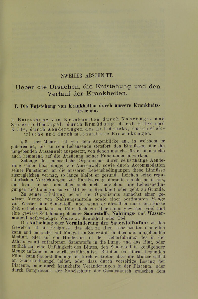 ZWEITER ABSCHNITT. üeber die Ursachen, die Entstehung und den Verlauf der Krankheiten. I. Die Entstehung von Krankheiten durch äussere Krankheits- ursachen. 1. Entstehung von Krankheiten durch N ahrungs - und Sauerstoffmangel, durch Ermüdung, durch Hitze und Kälte, durch Aenderungen des Luftdrucks, durch elek- trische und durch mechanische Einwirkungen. § 3. Der Mensch ist von dem Augenblicke an, in welchem er geboren ist, bis an sein Lebensende stetsfort den Einflüssen der ihn umgebenden Aussenwelt ausgesetzt, von denen manche fördernd, manche auch hemmend auf die Ausübung seiner Functionen einwirken. Solange der menschliche Organismus durch selbstthätige Aende- rung seiner Beziehungen zur Aussenwelt sowie durch Accommodation seiner Functionen an die äusseren Lebensbedingungen diese Einflüsse auszugleichen vermag, so lange bleibt er gesund. Reichen seine regu- latorischen Vorrichtungen zur Paralysirung derselben nicht mehr aus, und kann er sich denselben auch nicht entziehen, die Lebensbedin- gungen nicht ändern, so verfällt er in Krankheit oder geht zu Grunde. Zu seiner Erhaltung bedarf der Organismus zunächst einer ge- wissen Menge von Nahrungsmitteln sowie einer bestimmten Menge von Wasser und Sauerstoff, und wenn er dieselben auch eine kurze Zeit entbehren kann, so führt doch ein über einen gewissen Grad und eine gewisse Zeit hinausgehender Sauerstoff-, Nahrungs- und Wasser- mangel nothwendiger Weise zu Krankheit oder Tod. Die Aufhebung oder Verminderung der Sauerstoffzufuhr zu den Geweben ist ein Ereigniss, das sich zu allen Lebenszeiten einstellen kann und entweder auf Mangel an Sauerstoff in dem uns umgebenden Medium oder auf ein Hinderniss in der Ueberführung des in der Athmungsluft enthaltenen Sauerstoffs in die Lunge und das Blut, oder endlich auf eine Unfähigkeit des Blutes, den Sauerstoff in genügender Menge aufzunehmen, zurückzuführen ist. Bei dem im Uterus liegenden Fötus kann Sauerstoffmangel dadurch eintreten, dass die Mutter selbst an Sauerstoffmangel leidet, oder dass durch vorzeitige Lösung der Placenta, oder durch krankhafte Veränderungen in der Placenta, oder durch Compression der Nabelschnur der Gasaustausch zwischen dem