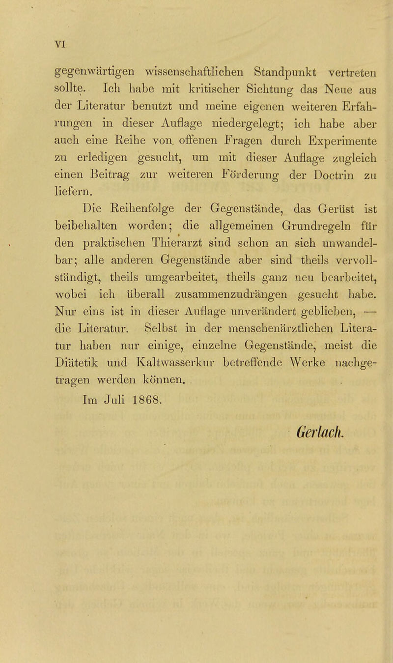 gegenwärtigen wissenschaftlichen Standpunkt vertreten sollte. Ich habe mit kritischer Sichtung das Neue aus der Literatur benutzt und meine eigenen weiteren Erfah- rungen in dieser Auflage niedergelegt; ich habe aber auch eine Reihe von. offenen Fragen durch Experimente zu erledigen gesucht, um mit dieser Auflage zugleich einen Beitrag zur weiteren Förderung der Doctrin zu liefern. Die Reihenfolge der Gegenstände, das Gerüst ist beibehalten worden; die allgemeinen Grundregeln für den praktischen Thierarzt sind schon an sich unwandel- bar; alle anderen Gegenstände aber sind theils vervoll- ständigt, theils umgearbeitet, theils ganz neu bearbeitet, wobei ich überall zusammenzudrängen gesucht habe. Nur eins ist in dieser Auflage unverändert geblieben, — die Literatur. Selbst in der menschenärztlichen Litera- tur haben nur einige, einzelne Gegenstände, meist die Diätetik und Kaltwasserkur betreffende Werke nachge- tragen werden können. Im JuH 1868. Gerlack