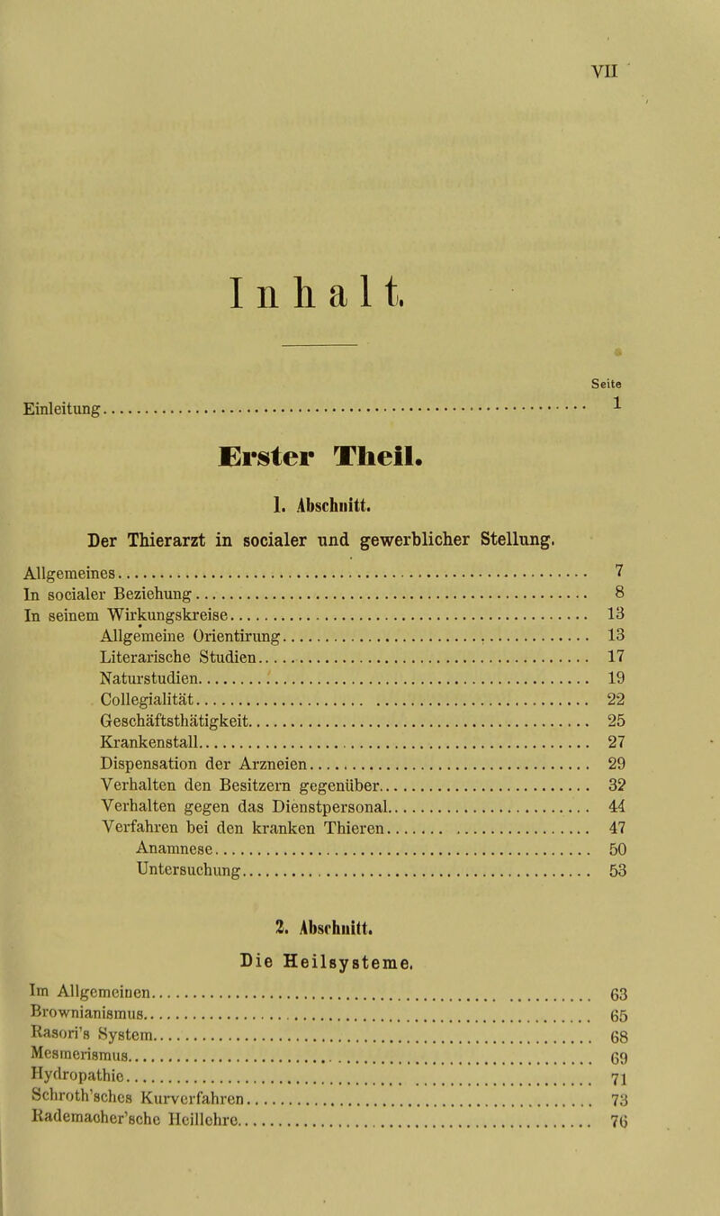 Inhalt. a Seite Einleitung ^ Erster Tlieil. 1. Abschnitt. Der Thierarzt in socialer und gewerblicher Stellung. Allgemeines 7 In socialer Beziehung 8 In seinem Wirkungskreise 13 Allgemeine Orientirung 13 Literarische Studien 17 Natui'studien 19 Collegialität 22 Geschäftsthätigkeit 25 Krankenstall 27 Dispensation der Arzneien 29 Verhalten den Besitzern gegenüber 32 Verhalten gegen das Dienstpersonal 44 Verfahren bei den kranken Thieren 47 Anamnese 50 Untersuchung 53 2. Absrhiiitt. Die Heilsysteme. Im Allgemeinen 63 Brownianismus 65 Rasori's System 68 Mesmerismus 69 Hydropathie 71 Schroth'sches Kurverfahren 73 Rademacher'sche Hcillehrc 76