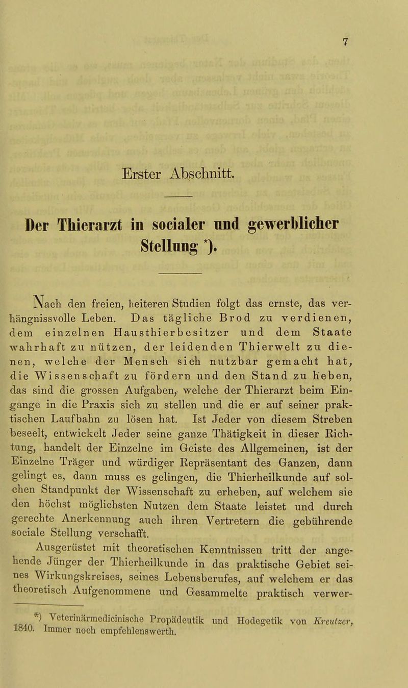 Erster Abschnitt. Der Thierarzt in socialer nnd gewerblicher Stellung *). Nach den freien, heiteren Studien folgt das ernste, das ver- hängnissvolle Leben. Das tägliche Brod zu verdienen, dem einzelnen Hausthierbesitzer und dem Staate wahrhaft zu nützen, der leidenden Thierwelt zu die- nen, welche der Mensch sich nutzbar gemacht hat, die Wissenschaft zu fördern und den Stand zu heben, das sind die grossen Aufgaben, welche der Thierarzt beim Ein- gange in die Praxis sich zu stellen und die er auf seiner prak- tischen Laufbahn zu lösen hat. Ist Jeder von diesem Streben beseelt, entwickelt Jeder seine ganze Thätigkeit in dieser Rich- tung, handelt der Einzelne im Geiste des Allgemeinen, ist der Einzelne Träger und würdiger Repräsentant des Ganzen, dann gelingt es, dann muss es gelingen, die Thierheilkunde auf sol- chen Standpunkt der Wissenschaft zu erheben, auf welchem sie den höchst möglichsten Nutzen dem Staate leistet und durch gerechte Anerkemiung auch ihren Vertretern die gebührende sociale Stellung verschafft. Ausgerüstet mit theoretischen Kenntnissen tritt der ange- hende Jünger der Thierheilkunde in das praktische Gebiet sei- nes Wirkungskreises, seines Lebensberufes, auf welchem er das theoretisch Aufgenommene und Gesammelte praktisch verwer- *) Veterinärmcdicinische Propädeutik und Hodegetik von Kreutzer, 1840. Immer noch empfehlenswerth.