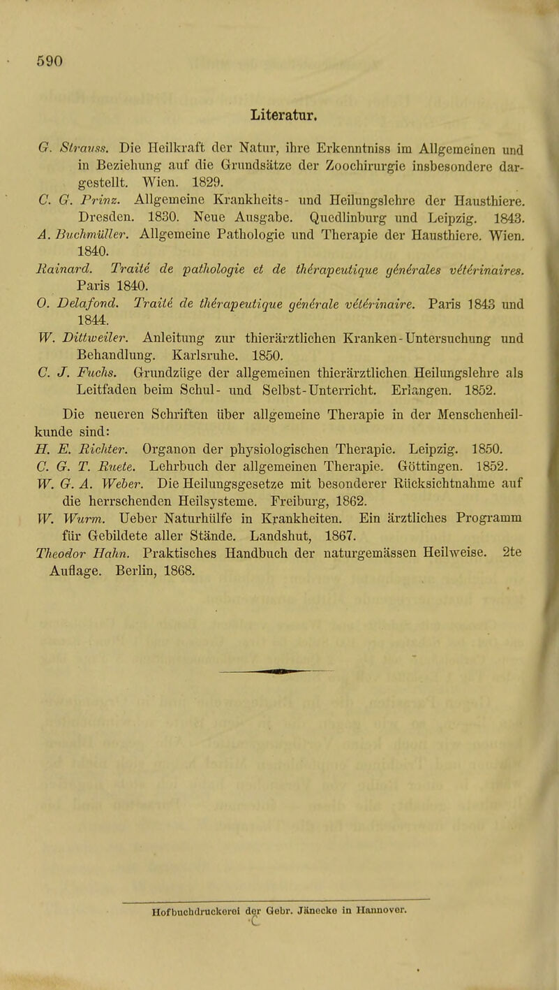 Literatur. G. Straufm. Die Heilkraft der Natur, ihre Erkenntniss im Allgemeinen und in Beziehung auf die Grundsätze der Zoochirurgie insbesondere dar- gestellt. Wien. 1829. C. G. Prinz. Allgemeine Kranklieits- und Heilungslehre der Hausthiere. Dresden. 1830. Neue Ausgabe. Quedlinburg und Leipzig. 1843. Ä. BuchmüUer. Allgemeine Pathologie und Therapie der Hausthiere. Wien. 1840. Rainard. Traite de pathologie et de iMrapeutique ginirales viUrinaires. Paris 1840. 0. Delafond. TraiU de iMr^apeutigue gendrale vüdrinaire. Paris 1843 und 1844. W. Dittweiler. Anleitung zur thierärztlichen Kranken-Untersuchung und Behandlung. Karlsruhe. 1850. C. J. Fuclis. Grundzüge der allgemeinen thierärztlichen Heilungslehre als Leitfaden beim Schul- und Selbst-Unterricht. Erlangen. 1852. Die neueren Schriften über allgemeine Therapie in der Menschenheil- kunde sind: H. E. Richter. Organon der physiologischen Therapie. Leipzig. 1850. C. G. T. Ruete. Lehrbuch der allgemeinen Therapie. Göttingen. 1852. W. G. A. Weber. Die Heilungsgesetze mit besonderer Rücksichtnahme auf die herrschenden Heilsysteme. Freiburg, 1862. W. Wurm. Ueber Naturhülfe in Krankheiten. Ein ärztliches Progi-amm für Gebildete aller Stände. Landshut, 1867. Theodor Hahn. Praktisches Handbuch der naturgemässen Heilweise. 2te Auflage. Berlin, 1868. Hofbuchdruckerol der Gebr. Jänecke in Hannover.