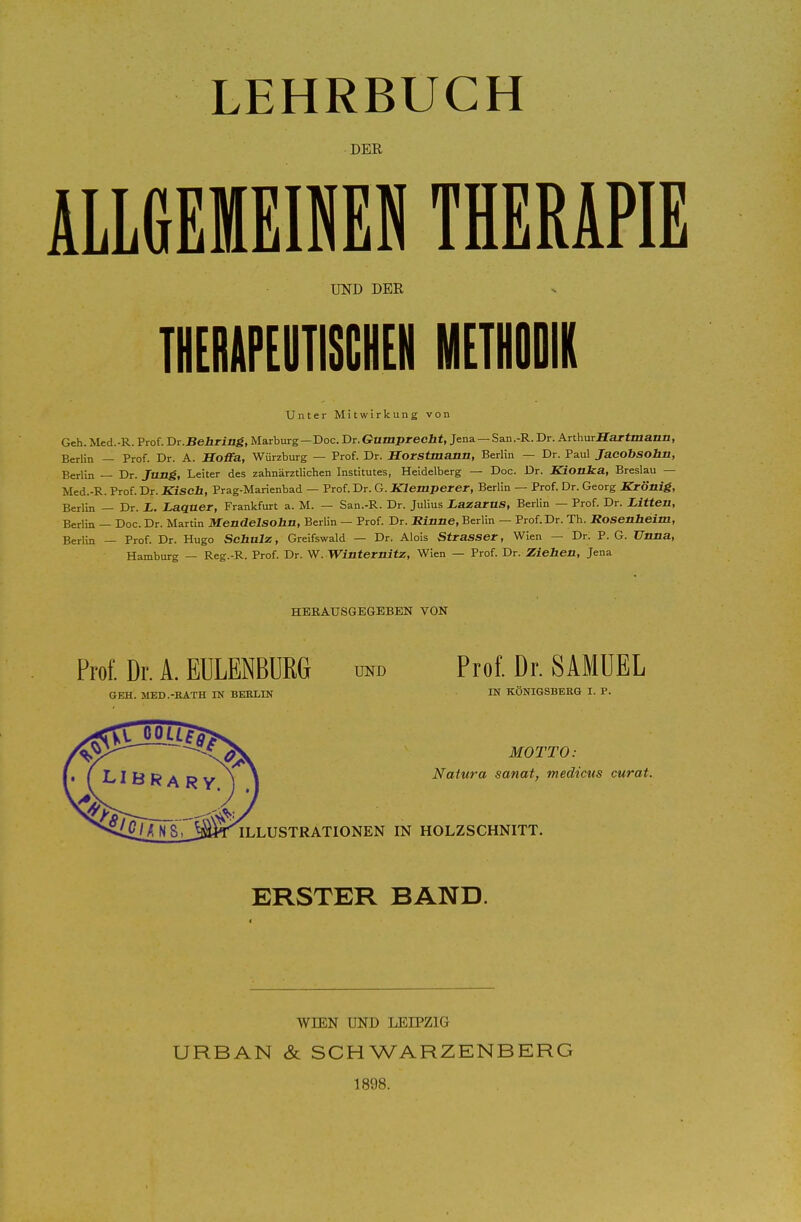 LEHRBUCH DER ALLGEMEINEN THERAPIE UND DER THERIIPEUTIIiCHEN METUODIK Unter Mitwirkung von Geh. Med.-R. Prof. Dr.Behring, Marburg—Doc. Dr.Gutaprecbt, Jena — San.-R. Dr. AnhurHartmann, Berlin — Prof. Dr. A. Hoffa, Wiirrburg — Prof. Dr. Horstmann, Berlin — Dr. Paul Jacobsohn, Berlin — Dr. Jung, Leiter des zahnarztlichen Institutes, Heidelberg — Doc. Dr. Kionka, Breslau — Med.-R. Prof. Dr. Kiscb, Prag-Marienbad — Prof. Dr. G. Klemperer, Berlin — Prof. Dr. Georg Kronig, Berlin — Dr. L. Laquer, Frankfurt a. M. — San.-R. Dr. Julius LazaruS, Berlin — Prof. Dr. Litten, Berlin — Doc. Dr. Martin Mendelsohn, Berlin — Prof. Dr. JRinne, Berlin — Prof. Dr. Th. Rosenheim, Berlin — Prof. Dr. Hugo Sehnlz, Greifswald — Dr. Alois Strasser, Wien — Dr. P. G. Unna, Hamburg — Reg.-R. Prof. Dr. W. Winternitz, Wien — Prof. Dr. Ziehen, Jena HEBAUSGE6BBEN VON Prof. Dr. A. EULENBDRG und Prof. Dr. SAMUEL GEH. MED .-RATH IN BERLIN IN KONIGSBERG I. P. MOTTO: Natura sanat, medicus curat. ILLUSTRATIONEN IN HOLZSCHNITT. ERSTER BAND. WIEN UND LEIPZIG URBAN & SCHWARZENBERG 1898.