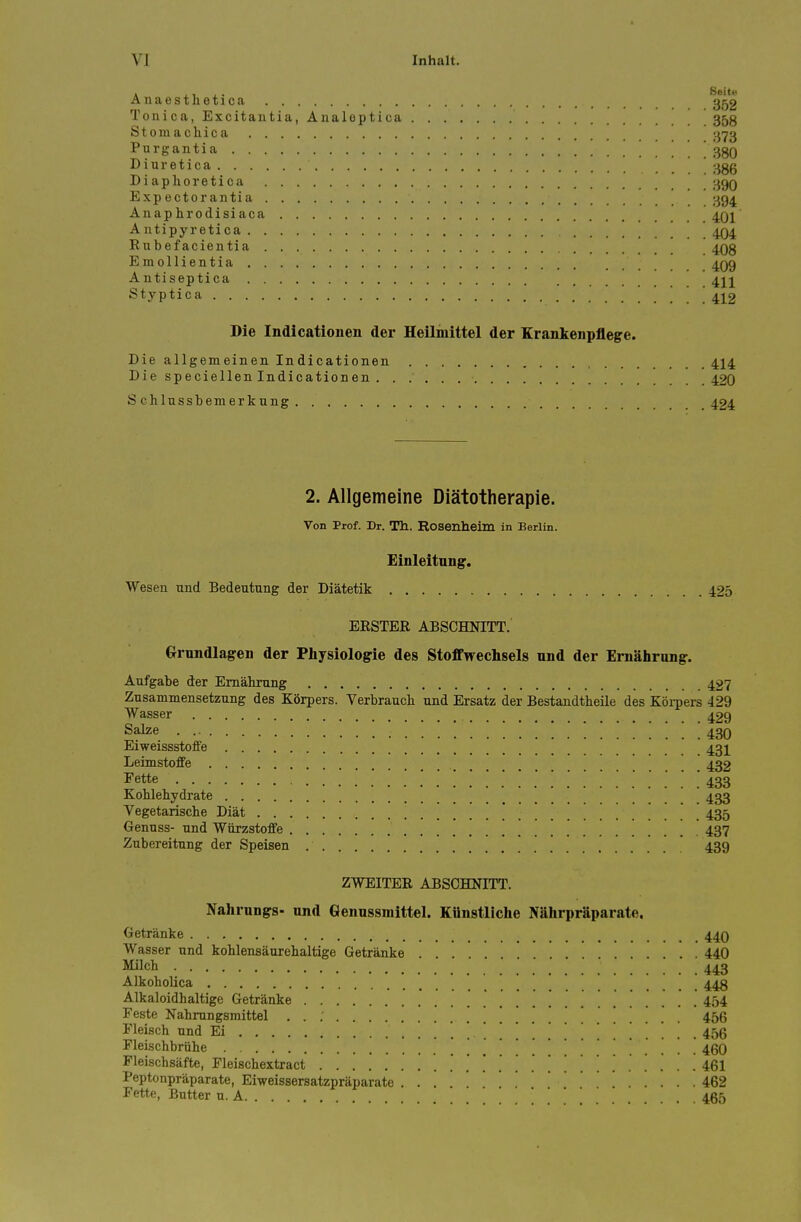 naesthetica 352 Tonica, Excitantia, Analeptica 35g Stomachica . ;-i73 Purgantia ggQ Diuretica ;^gg Diaphoretica IjgO Expectorantia I^g^ Anap hrodisi aca 4q1 Antipyretica ' 404 Rubefacientia 4Qg Emollientia 4Q9 Antiseptica 4jj Styptica 4j^2 Die Indicationen der Heiliuittel der Erankenpflege. Die allgemeinen Indicationen 414 Die speciellen Indicationen . 420 S chlnssbemerkung 424 2. Allgemeine Diatotherapie. Von Prof. Dr. Th. Rosenheim in Berlin. Einleitang. Wesen und Bedeutung der Diatetik 425 ERSTER ABSCHNITT. Ornndlagen der Physiologic des Stoffwechsels und der Ernahrung. Aufgabe der Emahrnng 427 Zusammensetzung des Korpers. Verbrauch und Ersatz der Bestandtbeile des Korpers 429 Wasser 429 Salze .430 Eiweissstoffe 43j^ Leimstoffe 432 I'ette ......'.'.'.'.'.'.'.['.'.'.'.'.'.'.'.. .m Kohlehydrate 433 Vegetarische Diat ] 435 Gennss- nnd Wiirzstoffe  437 Zubereitting der Speisen 439 ZWEITER ABSCHNITT. NahrungS nnd Genussmittel. Kiinstliche Nahrpraparate. Getranke 44O Wasser nnd koblensaurehaltige Getranke 440 Milch 443 Alkoholica 448 Alkaloidhaltige Getranke 454 Feste Nahmngsmittel '. . . . . 456 Fleisch nnd Ei ! ' . . . 456 Fleischbriihe ..... Fleischsafte, Fleischextract i&l Peptonpraparate, Eiweissersatzpriiparate . . ... 462 Fette, Bntter n. A 465