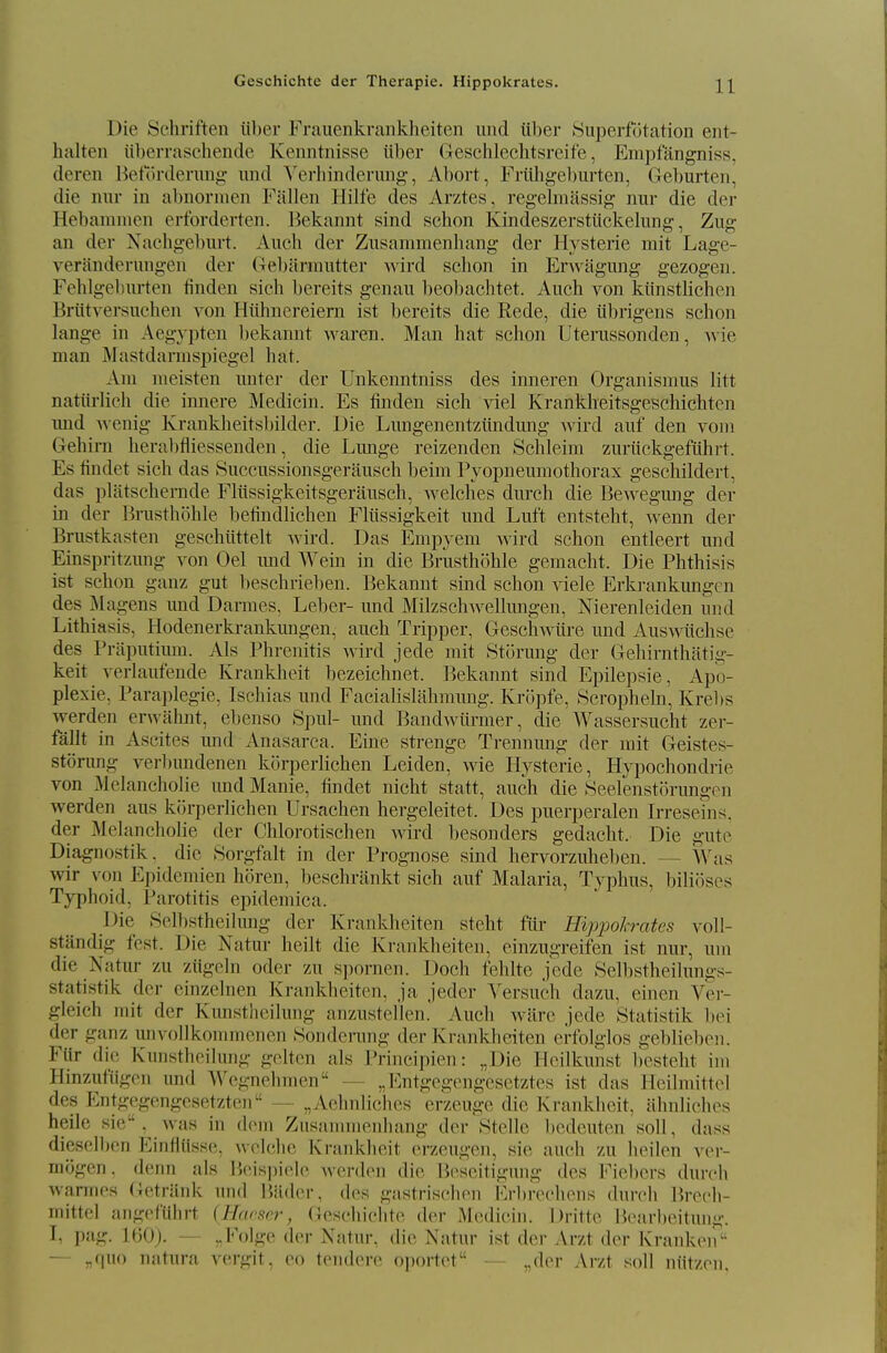 Die Schi'iften iil)er Frauenkraiikheiten iiiid iiber Superfotation ent- halten iiberraschende Kenntnisse iiber (jeschlechtsreife, Empfangniss, deren J^efdrdenmg- und A'erliinderung-, Abort, FrtLhgel)urten, Grcburten, die nur in abnornien Fallen Hilfe des Arztes, regelmassig nur die der Hebamnien erforderten. Bekannt sind schon Kindeszerstiickelune:, Zug: an der Nachgeburt. Auch der Zusammenhang der Hysterie mit Lage- veranderungen der (Tebarrautter wird sclion in ErAvagung gezogen. Fehlgebiirten finden sich bereits genaii beobachtet. Auch von klinstlichen Briitversiichen von Hiihnereiern ist bereits die Rede, die iibrigens schon lange in Aegypten bekannt waren. Man hat schon Uterussonden, Avie man jVlastdarmspiegel hat. Am meisten iinter der Unkenntniss des inneren Organismus litt natiirlieh die innere Medicin. Es finden sich ^iel Krankheitsgeschichten mid wenig Krankheitsbilder. Die Lmigenentziindung wird auf den voni Gehirn herabfliessenden, die Lmige reizenden Schleim zmlickgefiihrt. Es tindet sich das Siiccussionsgeraiisch beim Pyopnemnothorax geschildert, das platschernde Fliissigkeitsgeransch, welches durch die Bewegmig der in der Brnsthohle befindlichen Fltissigkeit nud Luft entsteht, wenn der Briistkasten geschiittelt wird. Das Empyem wird schon entleert mid Einspritznng von Oel mid Wein in die Brnsthohle geraacht. Die Phthisis ist schon ganz gut beschrieben. Bekannt sind schon viele Erkrankungen des Magens und Darmes, Leber- und Milzschwellungen, Nierenleiden und Lithiasis, Hodenerki-ankmigen, auch Tripper, Geschwtire und Auswiichse des Praputium. Als Phrenitis wird jede mit Storung der Glehirnthatig- keit verlaufende Krankheit bezeichnet. Bekannt sind Epilepsie, Apo- plexie. Paraplegic, Ischias und Facialislahmung. KrJipfe, Scrophein, Krebs werden erwahnt, ebenso Spul- und Bandwiirmer, die Wassersucht zer- fallt in Ascites und Anasarca. Fine strenge Trennung der mit Geistes- stonmg verlnmdenen korperlichen Leiden, wie Hysterie, Hypochondrie von Melancholic und Manic, findet nicht statt, auch die Seelenstihamgen werden aus k()rperlichen Ursachen hergeleitet. Des puerperalen Irreseins, der Melancholic der Chlorotischen wird besonders gedacht. Die gute Diagnostik. die 8orgfalt in der Prognose sind hervorzuheben. — Was wir von Epideniien horen, beschrankt sich auf Malaria, Typhus, bilioscs Typhoid, Parotitis epidemica. Die Selbstheilung der Krankheiten steht fiir Hippokrates voll- standig test. Die Natur heilt die Krankheiten, einzugreifen ist nur, uni die Natur zu ziigcln oder zu spornen. Doch fehlte jede Selbstheilungs- statistik der cinzelnen Krankheiten, ja jeder Versuch dazu, einen Ver- gleich mit der Kunstheilung anzustellen. Auch ware jede Statistik bei der ganz unvollkommenen Sonderung der Krankbeiten erfolglos geblieben. Fiir di(; Kiinstlieiiung geltcn als Principien: „Die Heilkunst besteht ini Hinzufiigcn und Wcgnehmen — „Entgegcngesetztes ist das Heilmittol des Entgegengesetzten — „Aehnliches erzeuge die Krankheit, iilinlichos heile sie . was in dom Zusaniiiieiihang der 8tcllc bcdcuten soil, dass dieselbcn EinHiisse, woiclic Kraiiklicit crzeugen, sie auch zu heilen ver- mogen, denn als Bcispielc werden die licsoitignng des Fiebcrs durch wannes Getrilnk und Bilder, des gastrischen Frbrechens durch lirech- inittel angofUhrt {Hacftcr, (lescliiclite der Medicin. Dritte Bearbeitung. I, pag. lOOj. — „Folge der Natur, die Natur ist der Arzt der Krankeii — „quo natura vergit, eo tendere o])ortct — „der Kr/X soil niitzcn,