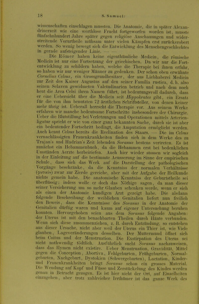 wissenschaften cinsclilagen miissten. Die Anatomic, die in sjjiitci- Ahixan- drinerzeit wie eine werthlose Fnicht fortgevvorfcn worden ist, niusstc fiint/ohnlumdert .lahre spilter gegon religiose Ansehauungcn iind wider- streitende Vonirtlieilc niiihsani unter vielen Kainj)fen erst zuriiekei-ol)ert werdcn. 80 Avenig l)e^vcgt sieli die Eutwicklung des Mensciiengesclikiclites in gerade aiifsteigender Linie. Die Romer haben kcine eigentluiinliche Medicin, die romische Mediein ist nur eine Fortsetzung der griechischen. Da wir nur die T'ort- eutwicklung zu schildern haben, welehe die Therajjie bei ihnen erfiih]-. so haben wir nur weniger Manner zu gedenken. Der schon oljen ervvahnte Cornelius CqIsus, ein Grossgrimdbesitzer, der aus Liebhaberei Medicin zm- Zeit des Kaiser Augustus auf den seiner Familia rustica, d. h. also seinen Sclaven gewidmeten Valetudinarien betrieb und nach dem noch heut die Area Celsi ihren Namen fiihrt, ist bedeutungsvoll dadureh, dass er eine Uebersicht tiber die Medicin seit HipiJokrates gibt, ein Ersatz fiir die von ihm benutzten 72 arztlichen Schriftsteller, von denen keiner mehr tibrig ist. Ueberall herrscht die Therapie vor. Aus seinem Werke erfcihren wir manche bedeutsame Fortschritte insbesondere der Chirurgie. Ueljer die Blutstillung bei Verletzungen und Operationen mittels Arterien- ligatm- spricht er wie von einer ganz bekannteu Sache, dm-ch sie ist aber ein bedeutender Fortschritt bedingt, die Amijutation ermoglicht werden. Aueh kennt Celsus bereits die Reclination des Staars. — Die im Celsus vernaehlassigten Frauenki'ankheiten finden sich in dem Werke des zu Trajan's imd Hadrian's Zeit lebenden Soranus bestens vertreten. Es ist zuniichst ein Hebammenbuch, da die Hebammen erst bei bedenkliehen Umstanden Aerzte herbeiriefen. Auch hier wieder stossen wir sogleich in der Einleitung auf die bestimmte Aeusserung im Sinne der empirischen Schule, dass sich das Werk auf die Darstellimg der pathologischen Vorgange beschranke, da die Kenntniss der normalen Verhaltnisse (©ucrtx.ov) zwar zm- Zierde gereiche, aber mit der Aufgabe der Heilkimde nichts gemein habe. Die anatomische Kenntniss der Gebm-tstheile sei iiberfliissig; indess wolle er doch das Nothige sagen, da man dieser seiner Versicherung um so mehr Grlauben sehenken werde, wenn er sicli als einen der Anatomic kundigen Arzt gezeigt habe. Die alsdann folgende Beschreibung der weiblichen Genitalien liefert nun freilich den Beweis, dass die Kenntnisse des Soranus in der Anatomic der Genitalien diirftig waren und kaum auf eigener Untersuchung beruhen konnten. Hervorgehoben seien aus dem Soranus folgende Angaben: der Uterus ist mit den benachbarten Theilen dureh Haute verbunden. Wenn sich diese zusanimenziehen, z. li. durch Entziindung, so entstehen aus dieser Ursache, nicht aber well der Uterus ein Thier ist, wie Viele glauben, Lageveranderungen desselben. Der Muttermund offnet sich beim Coitus und der Menstruation. Die Exstirpation des Uterus sei nicht nothwcndig todtlich. Ausfiihrlicli sucht Soranus nachzuweisen, dass das Hymen nicht existire. Ueber Menstruation, Graviditiit. Mittel gegen die Conception, Abortiva, Fehlgebm-ten, Friihgeburten, Normal- geburten, Nachgeburt, Dystokien (Schwergeburten), Lactation, Kinder- und Frauenkrankheiten bringt Soranus schon ein grosses Material. Die Wendung auf Kopf und Fiisse und ZerstUckelung des Kindes werden genan in Betracht gezogen. Es ist hier nicht der Ort, auf Einzelheiten emzugehcn, aber trotz zalilreicher Irrthiimer ist das ganze Werk des