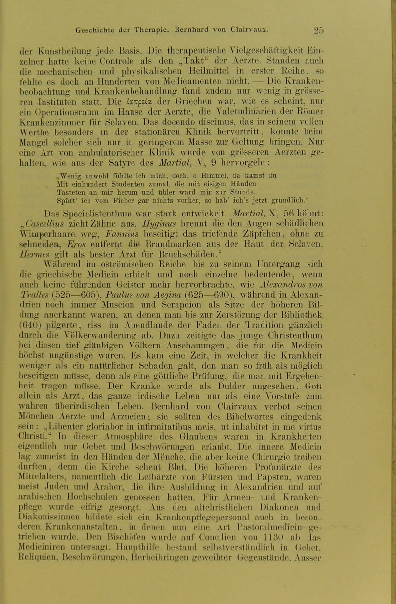 Geschichte der Therapie. Bernhard von Clairvaux. der Kunstheilun«i,- jede Basis. Die therapeutisclic Mclgcscliaftij;-keit Ei]i- zelner hatte keine Controlo als den „Takt der Aerzte. Standen audi die iiieehanisehen nnd physikalischen Heilmittel in erster Reihe, so fehltc es docli an llnndertcn von Medicamcnten nieht. - - Die Kranken- beoltaclitung und Krankenbehandlung- fand zndeni niu' wenig in gi'iisse- ren Instituten statt. Die laTpei'a der Griechen war, wie es scheint, nui- ein ()perationsranm im Haiise der Aerzte, die Valetudiriarien der Roniei- ivrankenzinimer fiir KSclaven. Das docendo discimus, das in seinem vollen Wertlie besonders in der stationiiren Klinik hervortritt, konnte lieini Mantle! soldier sich nur in g-eringereni Masse zur Geltung briugen. Niir eine Art von anibnlatorischer Kbnik Avurde von grJisseren Aerzten g-e- halten. wie aus der Satyre des Martial, V, 9 hervorgeht: „Wenig nnwohl fiihlte ich mich, doch, o Himmel, da kamst du Mit einhundert Studenten zumal, die mit eisigen Handen Tasteten an mir lieram und iibler ward mir zur Stunde. Spiirt' ich vom Fieber gar nichts vorher, so hab' ich's jetzt grundlicli. Das Specialistenthum war stark entAvickelt. Martial, X. oGhohnt: „ Cascellius zielit Zahne aus, Hyginus brennt die den Aug-en schadlichen Wimperhaare Aveg, Fannius beseitigt das triefende Zapfchen, oline zu sehneiden, Eros entfernt die Brandmarken aus der Haut der Sclaven. Hermes gilt als bester Arzt fiir Bruchschaden. Wahrend im ostromischen Reiche bis zu seinem Untergang sich die griechische Medicin erhielt und noch einzelne bedeutende, Avenn audi keine fuhrenden Geister mehr hervorbrachte, wie Alexandras von Tralles (525-—605), Paulus von Aegina (625—690), wahrend in Alexan- drien noch immer Museion und Serapeion als Sitze der hoheren Bil- dmig anerkannt waren, zu denen man bis zur Zerstorung der Bibliothek (640) pilgerte, riss im Al)endlande der Faden der Tradition giinzlich dureh die Volkerwanderung ab. Dazu zeitigte das junge Christenthum bei diesen tief glaubigen Volkern Anschauungen, die fiir die Medicin hijchst ungtinstige waren. Es kam eine Zeit, in welcher die Krankheit Aveniger als ein nattirlicher 8chaden gait, den man so friih als moglich beseitigen miisse, denn als eine gottliche Priifung, die man mit Ergeben- heit tragen mtisse. Der Kranke Avurde als Dulder angesehen, Goti allein als Arzt, das ganze irdische Leben nur als eine Vorstufe zuni Avahren iiberirdischen Leben. Bernhard von Clairvaux verbot seinen Monchen Aerzte und Arzneien; sie sollten des Bibehvortes eingedenk sein: „Libenter gloriabor in infirmitatibus meis, ut inhabitet in me Adrtus Christi. In dieser Atmosphare des Glauliens Avaren in Krankheiten eigeutlich nur (}e1)et und Heschwih-ungcn eriaulit. Die innerc Medicin lag zunieist in den iiiiiideii der Mihiche, die al)er keine Chiriu-gie treiben durften, denn die Kirche scheut Blut. Die hoheren Profaniirzte des Mittelalters, nameiitlich die Leil)arzte A'on Fiirsten und ra])sten, Avaren nieist Juden itiid Araber, die ihre Ausbildung in Alcxaiidrieii und auf arabischen Hodiscliulen genossen hatten. Eiir Arnien- und Krank(Mi- pfiege Avurde eifrig gesorgt. Aus den altchristiichen Diakoncn und Diakonissinnen bildete sich ein Krankenpflcgepcrsonal audi in beson- deren Krankenanstalten, in drnoii nun eine Art rastorabnedicin ge- tricbeii wurde. Den liiscliiWen wurdc aiif Coucilien von lUiO ab das Mediciniren untersagt. llanptliill'e bcstand selbstverstiindiich in Geb(>t. ReH(iuien, Beschwiirungen, Herbeibringen geweihter (iegenstjlnde. .\usser