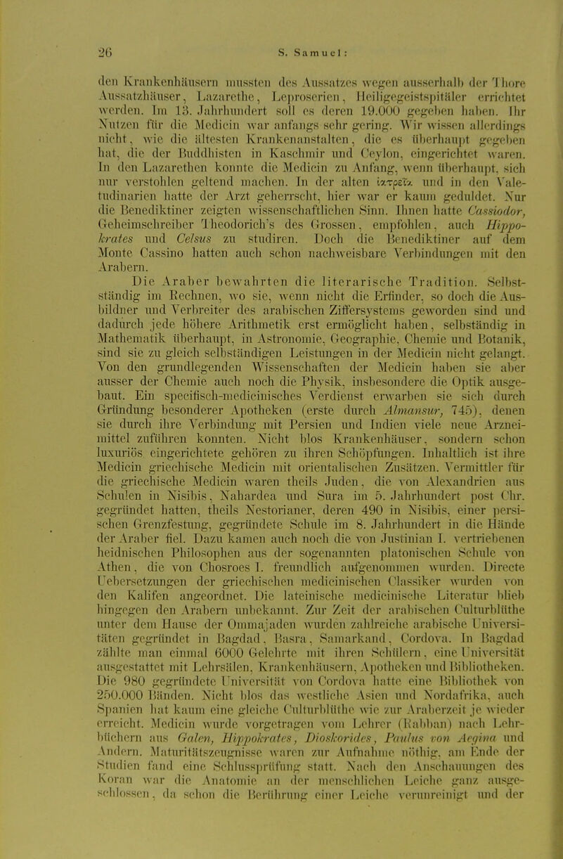 den Kraiikcnhluisem niussten des Aiissatzcs Avegen ausserlialb dor Tliore Aiissatzlianser, Lazarethe, Leproserien, Heiligef^eistspitaler errirlitet Averden. Im 13. Jalirliiiiidert soli cs deren 19.000 gegehcii liaheu. Ihr Niitzen fiir die Medicin Avar anfangs sehr gering. Wir wissen allerdings nicht, Avic die altesteii Krankenanstalten, die es iilierhaiijjt gogeben liat, die der l^uddliistcn in Kaschmii' imd Ceylon, eingerielitet waren. In den Lazaretlien konnte die Medicin zu Anfang, Avenn iiberhau])t, sich nur A'crstohlen geltend machen. In der alten iaTpsi?. iind in den \'ale- tudinaricn hatte der Arzt geherrscht, liier Avar er kaiun geduldet. Nur die Benediktiner zeigten Avissenschaftliehen Sinn. Ihnen hatte Cassiodor, Geheimsclireiber Hieodorich's des Grossen, empf'ohlen, auch Hippo- krates iind Celsus zu studiren. Doch die Benediktiner auf dem Monte Cassino batten auch schon nachAveisbare Verbindungen niit den Arabern. Die Araber bCAvahrten die literarische Tradition. Selbst- stiindig im Rechnen, avo sie, Avenn nicht die Erfinder, so doch die Aus- bildner und Verbreiter des arabischen Ziifersystems geworden sind und dadm-ch jede hohere Arithmetik erst ermoglicht haben, selbstandig in Mathematik iiberhaupt, in Astronomic, Geographic, Chemie und Botanik, sind sie zu gleich selbstandigen Leistungen in der Medicin nicht gelangt. Von den grundlcgenden Wissenschaften der Medicin hal)en sie al)er ausser der Chemie auch noch die Physik, insbesondere die Optik ausge- baut. Ein specifisch-mediciuisches Verdienst envarben sie sich durch Griindung besonderer Apotheken (erste durch Ahnansur, 745). denen sie dui'ch ihre Verbindung mit Persien und Indien Aaele neue Arznei- mittel zufiihren konnten. Nicht bios Krankenhauser, sondern schon luxurios eingerichtete gehoren zu ihren Schopfangen. Inhaltlich ist ihre Medicin griechische Medicin mit orientalischen Zusatzen. Vermittler ftir die griechische Medicin Avaren theils Juden, die a on .\lexandrien aus Schulen in Nisibis, Nahardea und Sura im 5. Jahrhundert post Chr. gegriindet batten, theils Nestorianer, deren 490 in Nisibis, einer persi- schen Grenzfestung, gegrtindete Schule im 8. Jahrhundert in die Hande der Araber fiel. Dazu kamen auch noch die A'on Justinian I. vertriebcnen heidnischen Philosophen aus der sogenannten platonischen Schule A'on Athen, die A*on Chosroes I. freundlich aufgenommen Avurden. Directe TJebersetzungen der griechischen medicinischen Classiker Avurden a^ou den Kalifen angeordnet. Die lateinische medicinische Litoratur bheb hingegen den Arabern unbckannt. Zur Zeit der arabischen Culturbliithe unter dem Hause der Ommajaden Avurden zahlreiche arabische Universi- taten gegriindet in Bagdad, Basra, Samarkand, Cordova. In Bagdad zahlte man einmal 6000 Gelehrte mit ihren Schiilern, eine Universitat ausgestattet mit Lehrsalen, KrankenhUusern, Ajiotheken und Bibliotheken. Die 980 gegrtindete Universitiit A^on Cordova hatte eine liibliothek A'on 250.000 ?)anden. Nicht bios das Avestlichc Asien und Nordafrika, auch Spanien bat kaum eine gleiehe Culturldiithe Avie zur Arabcrzoit je Avioder crreicht. ^[edicin Avurde vorgetragen A^om Lchrcr (Kabban) nach Lehr- biichern aus Galen, Hippokrates, Dioskorides, Pauhis von Aegina und Andern. Maturitatszeugnisse warm zur Aufnahme nothig. am Endc der Studien fand eine Schlusspriifuiig statt. Nach don Aiisohauungon des Koran Avar die Anatomic an der menschlichon Loiche ganz ausge- sclilossen , da schon die Boriihrung einer Leiche vorunroinigt und der