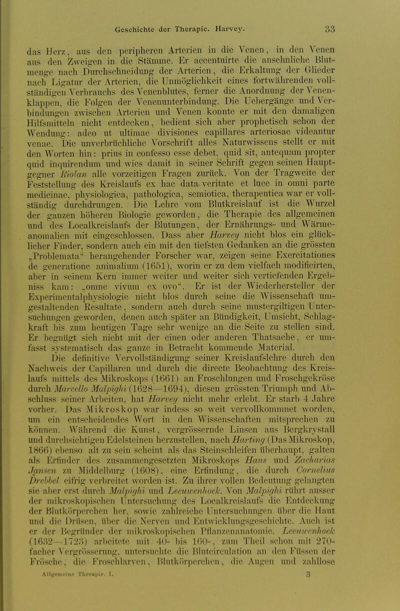 das Herz, aus den peripheren Artcrien in die Venen, in den Venen aus den Z\veig-en in die Stamme. Er accentuirte die ansehnliche Blut- nien<;-e nach Dnrclischncidung der Arterien, die Erkaltung der Glieder naeli Liii'atur der Arterien, die Unniogliclikeit eines fortwiihrenden voll- stiindigen \'erl)rauclis des Venenblutes, ferner die Anordnung- der Venen- klappen, die Folgen der Venennnterbindung. Die Uebergange imd Ver- bindungen zwischen Arterien iind Venen konnte er rait den damaligen Hilfsraittehi nicht entdecken, bedient sicli aber prophetisch schon der Wendung: adeo ut ultimae divisiones capillares arteriosae videantur venae. Die imverbriidiliche Vorschrift alles Naturwissens stellt er mit den Worten bin : prins in confesso esse debet, quid sit, anteqnam propter quid inquirendum und Avies damit in seiner Schrift gegen seinen Haupt- gegner Biolan alle vorzeitigen Fragen zurtick. Von der Tragweite der Feststellung des Kreislaufs ex hae data-veritate et luce in omni parte medicinae, pbysiologica, pathologica, semiotica, therapeutica war er voll- standig dm-cbdrungen. Die Lebre vom Blutki-eislauf ist die Wurzel der ganzen hoberen Biologic gCAvorden, die Tbcrapie des allgemcinen und des Localkreislaufs der Blutungen, der Ernabrungs- und Warme- anomalien mit eingescblossen. Dass aber Harvey nicht bios ein gliick- licher Finder, sondern aucb ein mit den tiefsten Gedanken an die grossten „Problemata berangebender Forscber war, zeigen seine Exercitationes de generatione animalimu (1651), worin er zu dem vielfach modificirten, aber in seinem Kern immer weiter und weiter sich vertiefenden Ergeli- niss kam: ,,omne vivum ex ovo. Er ist der Wiederbersteller der Experimentalphysiologie nicht bios durch seine die Wissenschaft um- gestaltenden Resultate, sondern auch durch seine mustergiltigen Unter- suchungen geworden, denen auch spater an Btindigkeit, Umsicht, Schlag- kraft bis zmn beutigen Tage sebr wenige an die Seite zu stellen sind. Er begniigt sich nicht mit der einen oder anderen Tbatsache, er um- fasst systematisch das gauze in Betracht kommende Material. Die definitive ^''ervollstandigung seiner Kreislaufslehre durch den Nachweis der Capillaren und dm-ch die directe Beobachtung des Kreis- laufs mittels des Mikroskops (1661) an Froscblungen und Froschgekrose durch Marcello Mdpighi (1628—^1694), diesen grossten Triumph und Ab- schluss seiner Ai'beiten, hat Harvey nicht mehr erlebt. Er starb 4 Jahre vorher. Das Mikroskop war indess so weit vervoUkommnet worden, um ein entscbeidendes Wort in den Wissenschaften mitsprechen zu kijnnen. Wiihrend die Kunst, vergrossernde Linsen aus Bergkrystall und durchsichtigen Edelsteinen herzustellen, nsxch Harting (Das Mikroskop, 1866) obenso alt zu sein scheint als das Steinschleifen iil)erbaupt, galten als Frfinder des zusamraengesetzten Mikroskops Hans und Zacharias Jansen zu Middell)urg (1608), eine Erfindung, die dm'ch Cornelius Drehhel eifrig vcrbrcitet worden ist. Zu ihrer voUen Bcdeutung gelangten sie aber erst durch Malpiyhi und Leeuwenhock. Von Malpiyhi riibrt ausser der mikroskopischen IJntersucbung des Localkreislaufs die Entdeckung der Hhitkiirpercben her, sowie zaldreicbe llntersuchungcn ilber die Haut und (lie Driisen, iil)er (lie Nerven und Entwickhuigsgcscliichte. Auch ist er der IJegriinder der mikroskopiscben IMlanzcnanatomic. Leeuwenhock (1632—1723) arbeitcte rait 40- bis 160-, zura Theil schon mit 270- facher \'ergri)sserung, untersuchtc die l^hitcircuhition an den Fiissen der Frfjschc, die Froschlarven, Blutkiirperchen, die Augon und zabllose AllffpniPitic Tlierapic. I. 3