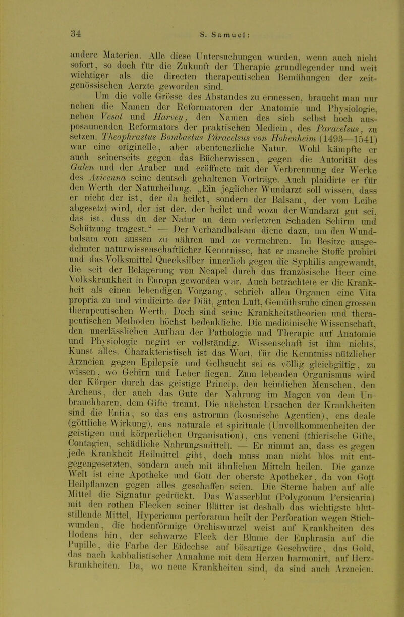 andere Matcrien. AUe diese I'ntei-Kachungen wurden, wonn auch nicht sotbrt, so doch fiir die Zukuiift dcr Tluirapie gnindlef^ender iiiid weit wicKtig-cr als die directen tlierapeiitisclien Beiiiiilmn^^en der zeit- genossischen Aerzte geworden sind. Urn die voile Grosse des A1)standcs zn ermesseri, ])rauclit man nur neben die Namcn der Ecfonnatoreii der Anatomic und Pli\siologie, neben Vesal und Harvey, den Namen des sich selbst hoch aus- posaiuieiiden Reforniators der praktischen Medicin, des Paracelsus, zu setzen. Theophrastus Bomhastus Paracelsus von Hohenheim (149;-j 1541) war eine originelle, aber abenteuerliche Natur. Wohl kiimpfte er auch seinerseits gegen das Biichemissen, gegen die Autoritat des Galen und der Araber und eroflfhete mit der Verbrennung der Werke des Avicenna seine deutsch gehaltenen Vortriige. Auch plaidirte er fiir den Werth der Naturheilimg. „Ein jeglicher Wimdarzt soil wissen. dass er nicht der ist, der da heilet, sondern der Balsam, der vora Leibe abgesetzt wird, der ist der, der heilet und wozu der AYundarzt gut sei, das ist, dass du der Natur an dem verletzten Schaden Schirm und Schiitzimg tragest. — Der Verbandbalsam diene dazu, urn den Wund- balsam von aussen zu nahren und zu vermehren. Im Besitze ausge- dehnter naturAvissenschaftlicher Kenntnisse, hat er manche StoUe probirt und das Volksmittel Quecksilber innerlich gegen die Svphilis angewandt. die seit der Belagenmg von Neapel durch das franzbsische Heer eine Volkskrankheit in Europa geworden war. Auch betrachtete er die Krank- heit als einen lebendigen Vorgang, schrieb alien Organen eine Vita propria zu und vindicirte der Diilt, guten Luft, Gemiithsruhe einen grossen therapeutischen Werth. Doch sind seine Krankheitstheorien und thera- peutischen Methoden hochst bedenkliche. Die medicinische Wissenschaft. den unerliisslichen Aufbau der Pathologic und Therapie auf Anatomic und Physiologic negirt er voUstandig. Wissenschaft ist ihm niehts, Kunst alles. Charakteristisch ist das Wort, fiir die Kenntniss niitzlicher Arzneien gegen Epilepsie und Gelbsucht sei es vbllig gleichgiltig. zu wissen, wo Gehirn und Leber liegen. Zmu lebcnden Organismus wird der Korper durch das gcistigc Princip, den heimlichen Menschen, den Archeus, der auch das Gute der Nahrung im Magen von dem Un- brauchbaren, dem Gifte trennt. Die nachsten Ursachen der Krankheiten sind die Entia, so das ens astrorum (kosraische Agentien), ens deale (gottliche Wirkung), ens natm-ale et spirituale (IJnvollkommenheiten der geistigen und korpcrlichen Organisation), ens veneni (thierische Gifte, Contagien, schadliche Nahrungsmittel). — Er nimmt an, dass es gegen jede Kranklieit Heilmittel gibt, doch muss man nicht bios mit ent- gegengesetzten, sondern auch mit ahnlichcn Mittcln heilen. Die ganze Welt ist eine Apotheke und Gott der oberste Apotheker, da von Goft Hedpflanzen gegen alles geschaifen seien. Die Sterne habcn auf alle Mittcl die Signatur gedriickt. Das Wasserblut (Polvgonum Porsicaria) nut den rothen Flecken seiner Bliitter ist deshalb das wichti-rstc blut- stillende Mittel, Hypericum perforatum heilt der Perforation wegen 8tich- wunden, die hodenformige OrehisAvurzel weist auf Krankheiten des Hodens hin, der schAvarze Fleck der Blume der Euphrasia auf die Pupdle, die Farbe der Eidechse auf bosartige Gesclnviire, das (Jold, das nach kabbalistischer Annahme mit dem Herzen harmonirt. auf Herz- krankheiton. Da, wo nene Krankheiten sind, da sind audi Arzneien.