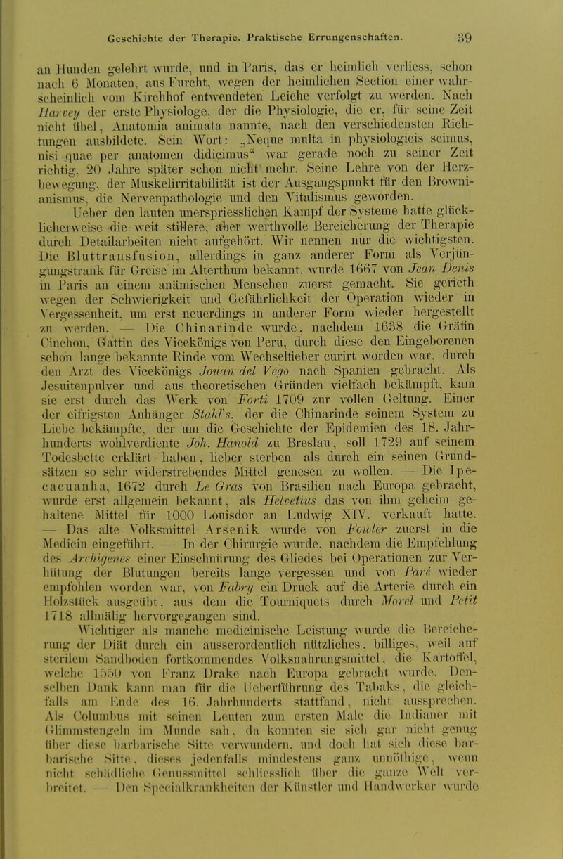 Geschichte der Therapie. Praktische Errungenschaften. 89 an Himden gelehrt wurde, und in Paris, das er heiralich verliess, schon nach 6 Monaten, aus Furclit, wegen der heimlichen Section einer wahr- sc'hoinlich voni Kirclihof entwendeten Leiche verfolgt zu wcrdeii. Nach Harvey der erste Pliysiologe, der die Physiologie, die er, fiir seine Zeit nicht iibel, Anatomia animata nannte, nach den verschiedensten Rich- tnngen ausbildete. 8ein Wort: „Ne(iiie multa in physiologicis scimus, nisi quae per anatomen didicimus war gerade noch zii seiner Zeit richtig. 20 Jahre spiiter schon nicht mehr. Seine Lehre A^on der Herz- bewegimg, der Muskelirritabilitat ist der Ausgangspunkt fur den Browni- anismus, die Nervenpathologie imd den Yitalismus geworden. Ueber den Liuten unerspriesslichen Kampf der Systeme hatte gliick- licherweise die weit stiMere, nher werthvolle Bereicherung der Therapie durch Detailarbeiten nicht aufgehort. Wir nennen nur die wichtigsten. Die Bluttransfusion, allerdings in ganz anderer Form als Verjiln- gimgstrank fiir Greise im Alterthum bekannt, wurde 1667 von Jean Denis in Paris an einem aniimischen Menschen zuerst geniacht. Sie gerieth Avegen der Schwierigkeit und Gefahrlichkeit der Operation wieder in ^'ergessenheit, uni erst neuerdings in anderer Form wieder hergestellt zu werden. — Die Chinarinde wm-de, nachdem 1638 die (Irafin Cinchon, Gattin des Vicekonigs von Peru, durch diese den Eingeborenen schon lange bekannte Rinde vora Wechseltieber cnrirt worden war. durch den Arzt des Vicekonigs Jouan del Vego nach Spanien gebracht. Als Jesiiitenpulver und aus theoretischen Griinden vielfach bekampft, kam sie erst durch das Werk von Forti 1709 zur vollen Geltung. Finer der eifrigsten Anhanger Stahrs, der die Chinarinde seinem System zu Liebe bekampfte, der um die Geschichte der Epidemien des 18. Jahr- himderts wohlverdiente Joh. Hanold zu Breslau, soil 1729 auf seinem Todesbette erkliirt haben, lieber sterben als durch ein seinen Grund- satzen so sehr widerstrebendes Mittel genesen zu wollen. — Die Ipe- cacuanha, 1672 durch Le Gras von 13rasilien nach Europa gebracht, wurde erst allgemein liekannt, als Helvetius das von ihm geheim ge- hahene Mittel fiir 1000 Louisdor an Ludwig XIV. verkauft hatte. — Das alte Volksmittel Arsenik wurde von Foider zuerst in die Medicin eingefuhrt. — In der Chirurgie wurde, nachdem die Empfehlung des ArcJdgenes einer Einschniirmig des Gliedes bei Uperationcn zur Ver- hiitung der Blutungen bereits lange vergessen mid von Parr wieder empfohlen Avorden Avar, A^on Fabry ein Druck auf die Arterie durch ein Holzstiick ausgciibt, aus dem die Tourniquets durch Morel und Petit 1718 alhnalig hcrvorgegangen sind. ^\'ichtiger als manche raedicinische Leistung Avurde die Bereiche- rung der Diiit durch ein ausserordentlich niitzliches, billiges, Aveil auf sterilem Sandboden fortkoinnicndes Volksnahrungsniittel, die KartoHcl, welchc If);')!) von Franz l)i-ake nach Furoi)a gebracht Avurdc. Den- selbcn Dank kann man fiir die IJebcrfuhrung des Tabnks, die gleicb- falls am Ende des 16. Jahrhunderts stattfand, niebt auss])rechcn. Als Columbus niit seinen Leuten zum crsten Male die Indiancr mit Glinmistengeln ini Munde sah, da konnten sie sich gar niclit genug iiber diese barbariscbc Sitte verwundern, und docli bat sicb diese bar- barischc Sitte. dieses jedenfalls mindostens ganz unnittliige, Avenn nicht schiidlicbe Gennssmittel scblicsslicb iiber die giinze Welt ver- breitet. Den Specialkranklieitcn der Kihistler und llandwerker wurde