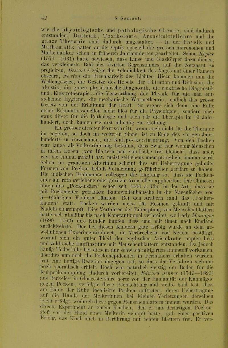 wie die pliy siolo^-isclic und patliolof^isclie riifiiiiif, siiid dadurcli entstanden, Diatctik, Toxikolo^^ie, Arziieiiiiittellehre und die ^?aiizc Thcrapic sind dadureh um^^estaltet. — In der Physik und Mathematik liatteii an der Uptik speciell die grossen Astrononieii und Matlieuiatiker sehon in tViilieren Jahrhundertcn gearbeitet. Sdion Kepler (loTl—1681) hatte hcAviesen, dass Linse und (llaskiirper dazu dienen. das verkleinerte Bild des fixirten (iej^enstandes auf die Netzliaut zu pvojieircn. Descartes zeigte die Aelinliclikcit des Au<^es iin't einer ('aniera obscura, Neirton die Breclil)arkeit des Liclites. Hiezu koniiiien nun die >\'elleng-esetze, die Gesetze des Hebels, der Filtration und IJiflusion, die Akustik, die ganze physikalische Diag-nostik, die elektrische Diagnostik und . Elektrotherapie, • die .Verwertliung der l^liysik t'iir die neu ent- stehende Hygiene, die mechanisclie Warnietheorie, endlich das grosse Gesetz von der Erhaltung der Kraft. So ergoss sich denn eine Fiille neuer Erkenntnissquellen niclit bios fiir die I'hysiologie, sondern aueh ganz direct fiir die Pathologic und aueh fiir die Therapie ini 19. Jahr- hundert, doch kamen sie erst allmalig zur Geltung. Ein grosser director Fortschritt, wenn aueh nicht fiir die Therapie ini engeren, so doch ini weiteren Sinne, ist zu Ende des vorigen Jahr- hunderts zu verzeichnen, die Kuhpockeninipfung. Von den Pocken war lange als Volkserfahrung bekannt, dass zwar nur Avenig Menschen in ihrem Lel)en „yon Blattern und von Liebe frei bleiben, dass aber, wer sie einmal gehabt hat, meist zeitlebens unempfanglich, immun wird. Sehon im grauesten Alterthum scheint dies zm* Uebertraguug gelinder Formen von Pocken behufs Vermeidung gefahrlicher gefiihrt zu haben. Die indischen Brahmanen vollzogen die Impfung so. dass sie Pocken- eiter auf roth geriebene oder geritzte Armstellen applicirten. Die Chinesen iibten das „Pockensaen sehon seit 1000 a. Chr. in der Art, dass sie mit Pockeneiter getrankte Baumwollenbausche in die Xasenlocher vou 3—6jahrigen Kindern fiibrten. Bei den Arabern fand das „Pocken- kaufen'' statt; Pocken wui'den meist fiir Rosinen gekauft und mit Xadeln eingeimpft. Dies Verfahren der Einimpfung von Menschenlilattern hatte sich allmalig bis nach Konstantinopel verlireitet, avo Lady Montague (1690—1762) ihre Kinder impfen liess und mit ihnen nach England zuriickkehrte. Der bei diesen Kindern gute Erfolg wurde an dem ge- wuhnlichen Experimentirobject, an Verbreehern, von Neuem bestatigt, worauf sich ein guter Theil der englischen Aristoki-atie impfen liess und zahb-eiche Impfinstitute mit Menschenblattern entstanden. Da jedoch haufig Todesfalle bei diescm nur sclnvach mitigirten Im])fstotf vorkamen, iiberdies nun noch die Pockene})idemien in Permanenz erhalten wurden, trat eine heftige Reaction dagegen auf, so dass das A^erfahren sich nur noch sporadiscli erhielt. Doch war natiirlich geistig der Boden fiir die Knhpockenimpfung dadureh vorbereitet. Edivard Jenner (1749—1823) aus Berkeley in Gloucestershire hiirte von der hnnuniitat der Kuhmiigde gegen Pocken, verlblgte diese Beobaehtung und stelltc bald fest, dass am Enter der Kilhe localisirte Pocken auftreten, deren Ueberti-agung auf die lliinde der jMclkerinnen bei kleinen Verletzungen dersolbcn leicht erfolgt, wodurcli diese gegen Menschenblattern innnun wurden. Das directe Experiment an einem Knaben, den er mit derartigem l^ocken- stotf von der Hand einer Melkerin geim])f't hatte. gab einen positiven Erfolg, (las Kind blieb in Heriihrung mit echten I5hittern frei. Er ver-