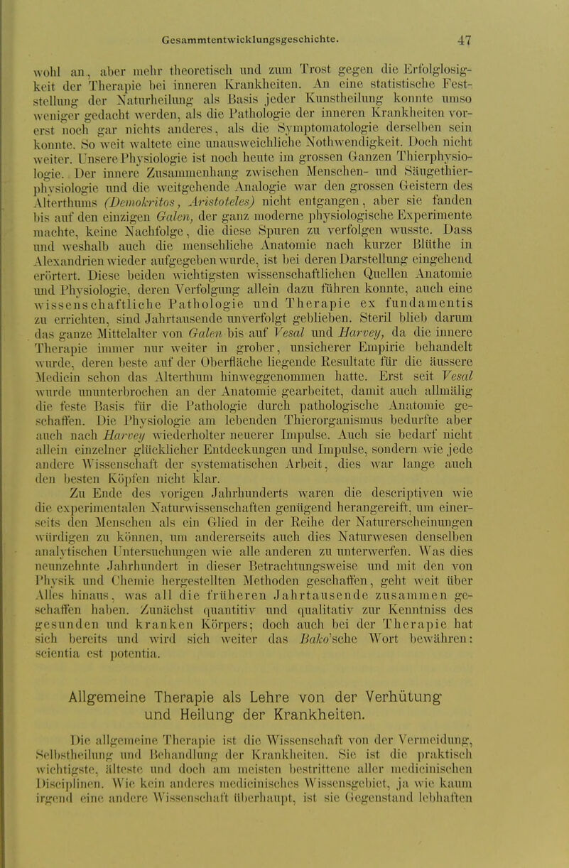 wohl an, aber inelir theoretisch und zum Trost gegen die Erfolglosig- keit der Therapie bei inneren Krankheiten. An eine statistische Fest- stclliing der Naturheilung als Basis jeder Kimsthcilung konnte iimso wcniger gedaclit werden, als die rathologic der inneren Kranklieiten vor- erst noch gar nichts anderes, als die Symptomatologie derselben sein konnte. So weit waltete eine nnansweiehliche Nothwendigkeit. Dock nicht weitcr. Unsere Physiologie ist noch heute im grossen Ganzen Thierphysio- logie. Der innere Znsamnienhang zwischen Menschen- und Saugethier- physiologie nnd die weitgchende Analogie war den grossen Geistern des Alterthnnis (Demohritos, Aristoteles) nicht entgangen, aber sie fanden bis anf den einzigen Galen, der ganz moderne physiologische Experimente niachte, keine Nachfolge, die diese Spnren zn verfolgen wusste. Dass und weshalb auch die menschliche Anatomic nach kurzer Bliithe in Alexandrienwieder aufgegeben wurde, ist Ijei deren Darstellung eingehend er(»rtert. Diese beiden wichtigsten wissenschaftlichen Quellen Anatomie mid Physiologie, deren Verfolgung allein dazu fuhren konnte, auch eine Avissenschaftliche Pathologic und Therapie ex fundaraentis zu errichten, sind Jahrtausende unverfolgt geblieben. Steril hlieh darum das ganze Mittelalter von Galen his auf Vesal und Harvey, da die innere Therapie iniuier nur weiter in grober, unsicherer Empiric behandelt wurde, deren beste auf der Oberflache liegende Resultate fiir die aussere iledicin schon das Alterthum hinweggenommen hatte. Erst seit Vesal wurde ununterbrochen an der Anatomie gearbeitet, damit auch allmalig die teste Basis fiir die Pathologic durch pathologischc Anatomie ge- schaften. Die Physiologie am lebenden Thierorganismus bedurfte aber auch nach Harveij wiederholter neuerer Impulse. Auch sie bedarf nicht alloin einzelner gliicklicher Entdeckungen und Impulse, sondern wie jede andere Wissenschaft der systematischen Arbeit, dies Avar lange auch den besten Kijpfen nicht klar. Zu Ende des vorigen Jahrhunderts waren die descriptiven wie die experimentalen Naturwissenschaften geniigend herangereift, um einer- seits den Menschen als ein Glied in der Reihe der Naturerscheinmigen wiirdigen zu kiinnen, um andererseits auch dies Natm'wesen denselben analytischen Untersuchungen wie alle anderen zu unterwerfen. Was dies neunzehnte Jahrhundcrt in dieser Betrachtungsweise und mit den von Physik und Chcmic hergestellten Methoden geschatt'en, geht weit iiber Alios hinaus, was all die friiheren Jahrtausende zusammen ge- schatfen haben. Zuniichst quantitiv und qualitativ zur Kenntniss des gesiinden und k ran ken Korpers; doch auch bei der Therapie hat sich bereits und wird sich weiter das JSci/co'schc Wort l)ewahren: scientia est potentia. Allgemelne Therapie als Lehre von der Verhiitung und Heilung der Krankheiten. Die allgciiiciiie Tlierapie ist die Wissenschaft von der N ernuMdung, Sf'lbstlieiluiig und ijchandliing der Kranklieiten. Sie ist die praktisch wichtigste, iilteste und doch am meistcn bestrittene aller medicinisehen Disciplinen. Wie kein anderes medicinisclies Wissensgebiet, ja wie kaum irgend eine andere Wissenschaft Uberhaupt, ist sie Gegenstand lebhaften