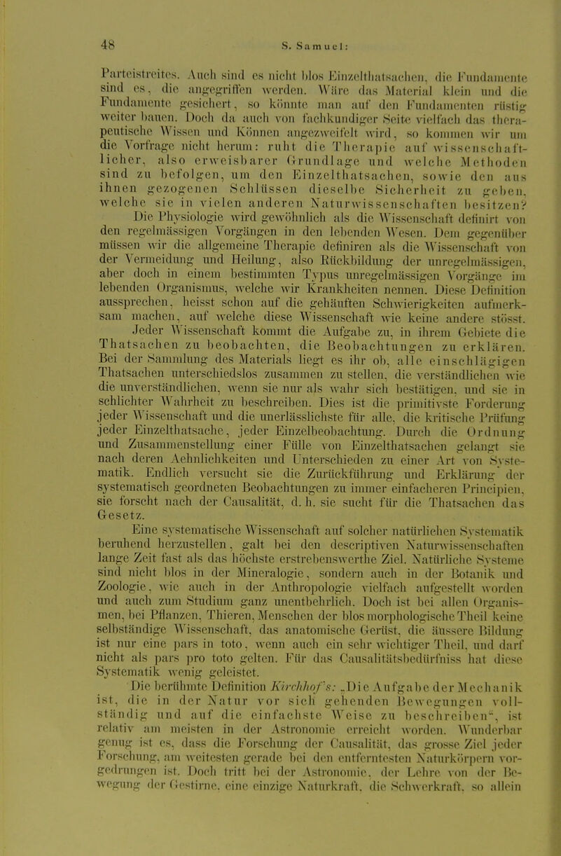 Parteistveitos. Aiich sind es iiiclit hlos EiiizcltlialKuclieu. die FuiidaincMite sind es, die aiig-egriffen ^verdeii. Wiire das xMaterial klein uiid die Fundaiuentc g-esichert, so kiinnte man auf den Fundamenten rustig weiter l»auen. Doch da aucli von faclikundi^,^er Seite vielfacli das tliera- peutiselic Wissen und Ivonncn an^-ez\vcilelt wird, so koinnien ^\•h• uni die YortVag-c nicht hcrum: ruht die Therapie auf u'issenschalt- licher, also erweisbarer Cxrundlage und welche Methoden sind zu befolg'en, um den Einzelthatsachen, sowie den aus ihnen gezog-enen ydiliissen dieselbe Sieherlieit zu g^eljen, welche sie in vielen anderen Naturwissenschaften l)esitzen? Die Physiologie wird gewohnlich als die Wissenschaft deiinirt von den regelniassigen Vorgilngen in den lehenden Wesen. Dem gegeniiber miissen Avir die allgemeine Therapie dofiniren als die Wissenschaft von der Vermeidung mid Heilung, also Riickbildung der unregelmiissigen, aber doch in einem bestiramten Typns unregelmassigen Vorgange ini lebenden Organismus, welche wir Krankheiten nennen. Diese Deiinition aussprechen, heisst schon auf die gehiiuften Schwierigkeiten aufuierk- sam machen, auf welche diese Wissenschaft wie keine andere stijsst. Jeder Wissenschaft kommt die Aufgalie zu, in ihrem Gebiete die Thatsachen zu beobachten, die Beobachtungen zu erkliiren. Bei der Sammlung des Materials liegt es ihr ob, allc einschlagigen Thatsachen unterschiedslos zusammen zu stellen, die verstandlichen wie die unverstandlichen, wenn sie nur als wahr sich bestatigen, und sie in schlichter Wahrheit zii beschreiben. Dies ist die priniitivste Forderung jeder 'Wissenschaft und die unerlasslichste fiir alle, die kritische Prufung jeder Einzelthatsache, jeder Einzelbeobachtung. Durch die Ordnung und Zusammenstellung einer Fitlle von Einzelthatsachen gelangt sie nach deren Aehnlichkeiten und Unterschieden zu einer Art von Syste- matik. Endlich versucht sie die Zurtickfiihrung luid Erklarung' der systeraatisch geordneten Beobachtungen zu immer einfacheren Principien, sie forscht nach der Causalitat, d. h. sie sucht fiir die Thatsachen das Gesetz. Fine systematische Wissenschaft auf solcher natiirliehen Systematik beruhend herzustellen, gait hei den descriptiven Naturwissenschaften lange Zeit fast als das hochste erstrebenswerthe Ziel. Natiirliehe >Systeme sind nicht bios in der Mineralogie, sondern auch in der Botanik und Zoologie, wie auch in der Anthropologie vielfach aufgestellt worden und auch zum Studium ganz unentbehrlicli. Doch ist bei alien Organis- men, bei Pflanzen, Thieren, Menschen der bios morphologische Theil keine selbstandige AVissenschaft, das anatomische Genist, die iiUssere Bildung ist nur eine pars in toto, wenn auch ein sehr wichtiger Tlicil, und darf nicht als pars pro toto gelten. Fiir das Causalitatsbediirfniss hat diese Systematik wenig geleistet. Die beriihmte Definition Kiirhhof s: „Die Aufgabc der Mcchanik ist, die in der Natur vor sich gehenden BcAvegungen voll- standig und auf die einfachste Weise zu beschreiben, ist relativ am meisten in der Astronomic erreicht worden. AVundorbar genug ist es, dass die Forschung der Causalitiit, das grosse Ziel jeder Forschung, am weitesten gerade bei den entfcrntesten Naturkiirpern vor- gedrungen ist. Doch tritt bei der Astronomic, der Lehre von der lie- wegung der Gestirne. eine einzige Naturkraft. die Schwerkraft. so allein