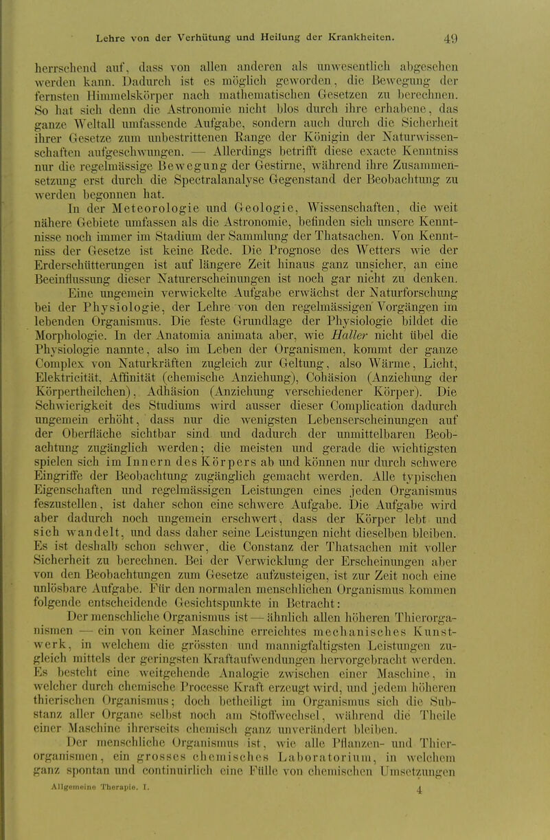 herrschend aiif, class von alien andoren als nnwesentlicli abgesehen werden kann. Dadm-ch ist es mo^'lich geworden, die Bewcgung der fernsten Himnielskorper nacli matliematisclien Gesetzen zn berechnen. So hat sich denn die xVstronomie nicht bios dnrch ihrc erhabene, das ganze Weltall nmfasscnde Aufgabe, sondern auch durcli die Sicherheit ilirer Gesetze zmn nnbestrittenen Range der Konigin der Naturwissen- scbaften anfgesehAvnngen. — Allerdings betrift't diese exacte Kenntniss nur die regelmassige Bewegung der Gestirne, Avithrend ilire Zusanimen- setzung erst dnrch die Spectralanalyse Gegenstand der Beobacbtung zu werden begonnen hat. In der Meteorologie und Geologie, Wissenschaften, die weit nahere Gebiete nmfassen als die Astronomie, befinden sich nnsere Kennt- nisse noch immer im Stadinm der Sammlung der Thatsachen. Von Kennt- niss der Gesetze ist keine Rede. Die Prognose des Wetters wie der Erderschiitteningen ist anf langere Zeit hinaus ganz imsicher, an eine Beeinflnssung dieser Naturerscheinungen ist noch gar nicht zu denken. Eine ungemein verwickelte Aufgabe erwachst der Naturforschung bei der Physiologic, der Lehre yon den regelmassigen Vorgangen im lebenden Organismus. Die feste Grundlage der Physiologic bildet die Moi-phologie. In der Anatomia animata aber, wie Haller nicht libel die Physiologic nannte, also im Leben der Organismen, kommt der ganze Complex von Natui-kraften zugleich zur Geltung, also Warme, Licht, Elektricitat, Affinitat (chemische Anzichung), Cohasion (Anzichung der Korpertheilchcn), Adhasion (Anzichung verschiedener Korper). Die Schwierigkeit des Studiums wird ausser dieser Complication cladurch ungemein erhoht, dass nur die wenigsten Lcbenserschcinungen auf der Oberflache sichtbar sind und dadurch der immittelbaren Beob- acbtung zuganglich werden; die meisten und gerade die wichtigsten spielen sich im Innern desKorpers ab und konnen nur durch schwere Eingriffe der Beobacbtung zuganglich gemacht werden. Alle typischen Eigenschaften und regelmassigen Leistungen eines jeden Organismus feszustellen, ist daher schon eine schwere Aufgabe. Die Aufgabe wird aber dadm-ch noch ungemein erschwert , dass der Korper lebt und sich Avandelt, und dass daher seine Leistungen nicht dieselben bleiben. Es ist deshalb schon schwer, die Constanz der Thatsachen mit voller Sicherheit zu berechnen. Bei der Verwicklung der Erscheinmigen aber von den Beobachtungen zum Gesetze aufzusteigen, ist zur Zeit noch eine unlosbare Aufgabe. Fiir den normalen menschlichen Organismus kommen folgende entschcidende Gesichtspunkte in Betracht: Der menschliche Organismus ist — ahnbch alien hoheren Thierorga- nismen — ein von keiner Maschine erreichtes mechanisches Kunst- werk, in welchem die grossten und mannigfaltigsten Leistungen zu- gleich mittels der geringsten Kraftanfwendungen hervorgebracht Averden. Es besteht eine weitgehende Analogic zwischen einer Maschine, in welcher durch chemische Processe Kraft erzeugt wird, und jedem hoheren thierischen Organisrans; doch bethciligt im Organismus sich die Sub- stanz allcr Organe selbst noch am Stolfwechsel, wahrend die Thcile einor Maschine ihrerseits chcmisch ganz imverandcrt bleiben. Der menschliche Organismus ist, wie alle Pflanzen- und Thior- organismen, ein grosses cliemisclics Laboratorium, in welchom ganz spontan und continuirHch cine Fiille von chemischcn Umsetzungen Allgetnoino Thorapic. I. t