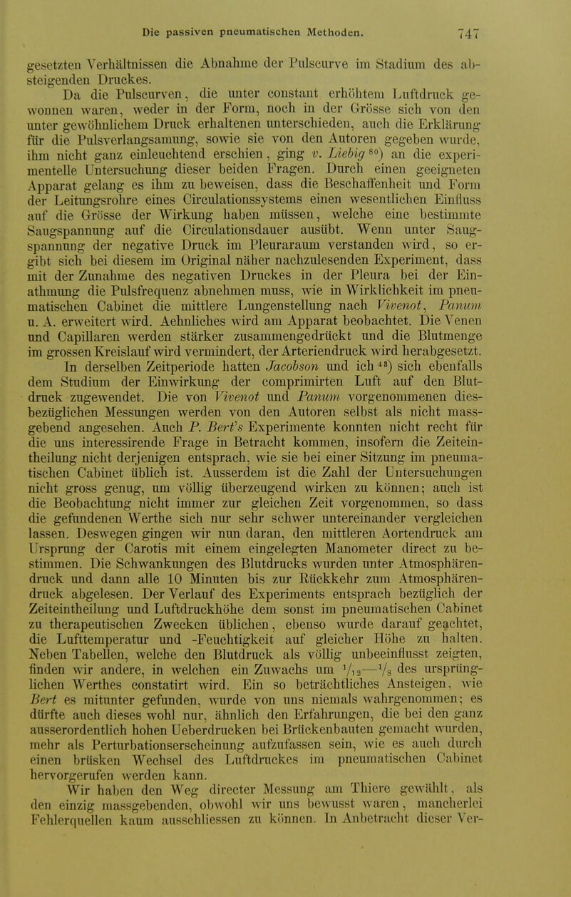 gesetzten Verhaltnissen die Abnahme der Piilscurve im Stadium des ab- steigenden Druckes. Da die Pulscurven, die unter constant erhohtem Luftdruck ge- wonnen waren, weder in der Form, noch in der Grosse sich von den unter gewolinlichem Druck erhaltenen unterschieden, auch die Erklarung fur die Pulsverlangsamung, sowie sie von den Autoren gegeben wurde, ihm nicht ganz einleuchtend erscbien, ging v. Liehig so) an die experi- mentelle Untersucbung dieser beiden Fragen. Durcb einen geeigneten Apparat gelang es ibm zu beweisen, dass die Bescbailtenheit und Form der Leitungsrolire eines Circulationssystems einen wesentlicben Einfluss auf die Grosse der Wirkung baben mtissen, welche eine bestimmte Saugspannung auf die Circulationsdauer ausiibt. Wenn unter Saug- spannung der negative Druck im Pleuraraum verstanden wird, so er- gibt sich bei diesem im Original naber nacbzulesenden Experiment, dass mit der Zunabme des negativen Druckes in der Pleura bei der Ein- athmung die Pulsfrequenz abnehmen muss, wie in Wirklichkeit im pneu- matiscben Cabinet die mittlere Lungenstellung nacb Vivenot, Panum u. A. erweitert wird. Aehnlicbes wird am Apparat beobachtet. Die Yenen und CapiUaren werden starker zusammengedrtickt und die Blutmenge im grossen Kreislauf wird vermindert, der Arteriendruck wird berabgesetzt. In derselben Zeitperiode batten Jacobson und ich sicb ebenfalls dem Studium der Einwirkung der comprimirten Luft auf den Blut- druck zugewendet. Die von Vivenot und Panum vorgenommenen dies- beztiglichen Messungen werden von den Autoren selbst als nicht mass- gebend angesehen. Auch P. Berfs Experimente konnten nicht recht fiir die uns interessirende Frage in Betracht kommen, insofem die Zeitein- theilung nicht derjenigen entsprach, wie sie bei einer Sitzung im pneuma- tischen Cabinet tiblich ist. Ausserdem ist die Zahl der Untersuchungen nicht gross genug, um vollig iiberzeugend wirken zu konnen; auch ist die Beobachtung nicht immer zur gleichen Zeit vorgenommen, so dass die gefundenen Werthe sich nur sehr schwer untereinander vergleicben lassen. Deswegen gingen wir nun daran, den mittleren Aortendruck am Ursprung der Carotis mit einem eingelegten Manometer direct zu be- stimmen. Die Schwankungen des Blutdrucks wurden unter Atmospharen- druck und dann alle 10 Minuten bis zur Riickkehr zum Atmospharen- druck abgelesen. Der Verlauf des Experiments entsprach beztiglich der Zeiteintheilung und Luftdruckhohe dem sonst im pneumatischen Cabinet zu therapeutischen Zwecken tiblichen, ebenso wurde darauf geachtet, die Lufttemperatur und -Feuchtigkeit auf gleicher Hobe zu halten. Neben Tabellen, welche den Blutdruck als vollig unbeeinflusst zeigten, finden wir andere, in welchen ein Zuwachs um V,2—Vs des urspriing- lichen Werthes constatirt wird. Ein so betrachtliches Ansteigen. wie Bert es mitunter gefunden, wurde von uns niemals wahrgenommen; es dtirfte auch dieses wohl nur, abnlich den Erfahrungen, die bei den ganz ausserordentlich hohen Ueberdrucken bei Briickenbauten gemacht mirden, mehr als Perturbationserscheinung aufzufassen sein, wie es auch durch einen brtisken Wechsel des Luftdruckes im pneumatischen Cabinet hervorgerufen werden kann. Wir haben den Weg directer Messung am Thiere gewUblt. als den einzig massgebenden, obwohl wir uns bewusst waren, manclierlei Fehlerquellen kaum ausschliessen zu konnen. In Anbetracht dieser Ver-